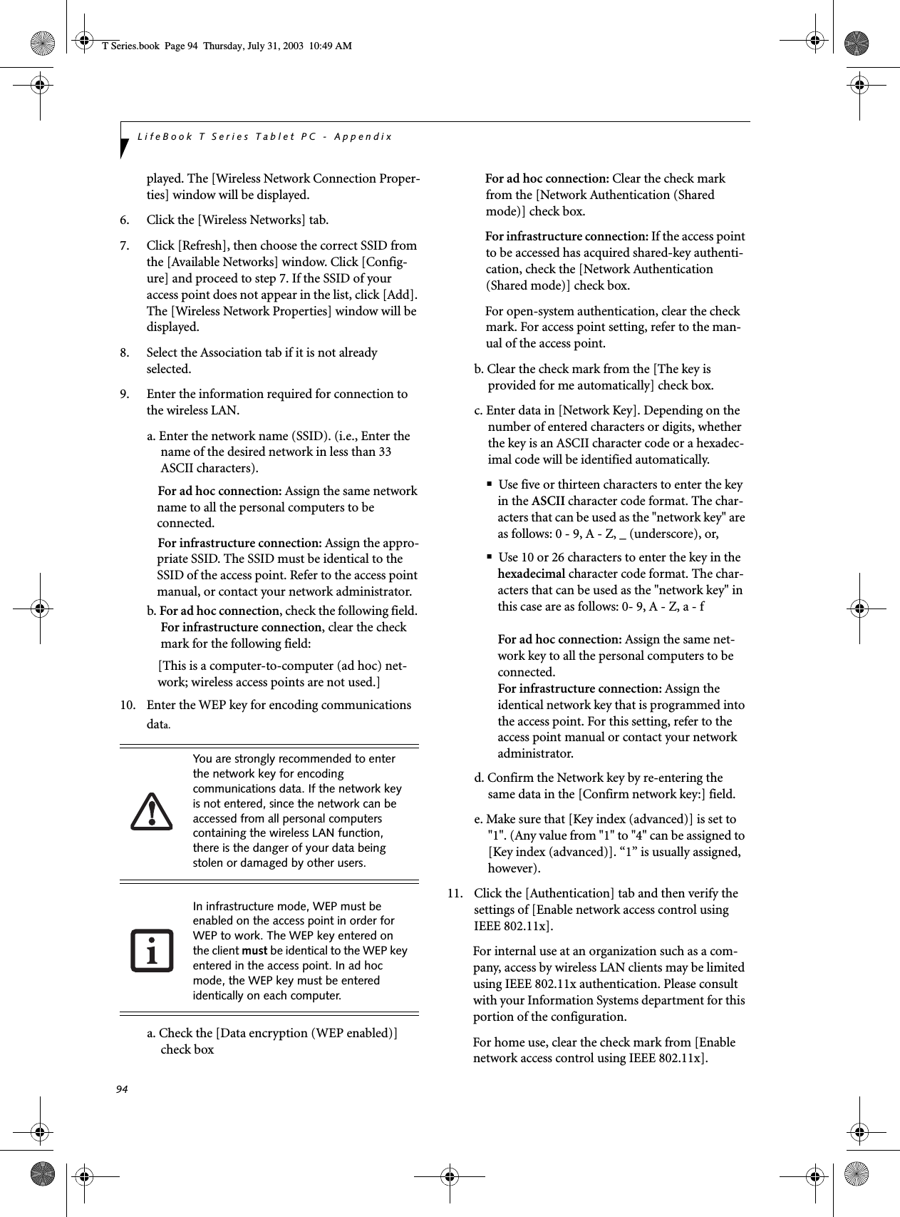 94LifeBook T Series Tablet PC - Appendixplayed. The [Wireless Network Connection Proper-ties] window will be displayed.6. Click the [Wireless Networks] tab.7. Click [Refresh], then choose the correct SSID from the [Available Networks] window. Click [Config-ure] and proceed to step 7. If the SSID of your access point does not appear in the list, click [Add]. The [Wireless Network Properties] window will be displayed.8. Select the Association tab if it is not already selected.9. Enter the information required for connection to the wireless LAN.a. Enter the network name (SSID). (i.e., Enter the name of the desired network in less than 33 ASCII characters).For ad hoc connection: Assign the same network name to all the personal computers to be connected.For infrastructure connection: Assign the appro-priate SSID. The SSID must be identical to the SSID of the access point. Refer to the access point manual, or contact your network administrator.b. For ad hoc connection, check the following field. For infrastructure connection, clear the check mark for the following field:[This is a computer-to-computer (ad hoc) net-work; wireless access points are not used.]10. Enter the WEP key for encoding communications data.a. Check the [Data encryption (WEP enabled)] check boxFor ad hoc connection: Clear the check mark from the [Network Authentication (Shared mode)] check box.For infrastructure connection: If the access point to be accessed has acquired shared-key authenti-cation, check the [Network Authentication (Shared mode)] check box.For open-system authentication, clear the check mark. For access point setting, refer to the man-ual of the access point.b. Clear the check mark from the [The key is provided for me automatically] check box.c. Enter data in [Network Key]. Depending on the number of entered characters or digits, whether the key is an ASCII character code or a hexadec-imal code will be identified automatically.■Use five or thirteen characters to enter the key in the ASCII character code format. The char-acters that can be used as the &quot;network key&quot; are as follows: 0 - 9, A - Z, _ (underscore), or, ■Use 10 or 26 characters to enter the key in the hexadecimal character code format. The char-acters that can be used as the &quot;network key&quot; in this case are as follows: 0- 9, A - Z, a - fFor ad hoc connection: Assign the same net-work key to all the personal computers to be connected.For infrastructure connection: Assign the identical network key that is programmed into the access point. For this setting, refer to the access point manual or contact your network administrator.d. Confirm the Network key by re-entering the same data in the [Confirm network key:] field.e. Make sure that [Key index (advanced)] is set to &quot;1&quot;. (Any value from &quot;1&quot; to &quot;4&quot; can be assigned to [Key index (advanced)]. “1” is usually assigned, however).11. Click the [Authentication] tab and then verify the settings of [Enable network access control using IEEE 802.11x].For internal use at an organization such as a com-pany, access by wireless LAN clients may be limited using IEEE 802.11x authentication. Please consult with your Information Systems department for this portion of the configuration.For home use, clear the check mark from [Enable network access control using IEEE 802.11x]. You are strongly recommended to enter the network key for encoding communications data. If the network key is not entered, since the network can be accessed from all personal computers containing the wireless LAN function, there is the danger of your data being stolen or damaged by other users.In infrastructure mode, WEP must be enabled on the access point in order for WEP to work. The WEP key entered on the client must be identical to the WEP key entered in the access point. In ad hoc mode, the WEP key must be entered identically on each computer.T Series.book  Page 94  Thursday, July 31, 2003  10:49 AM