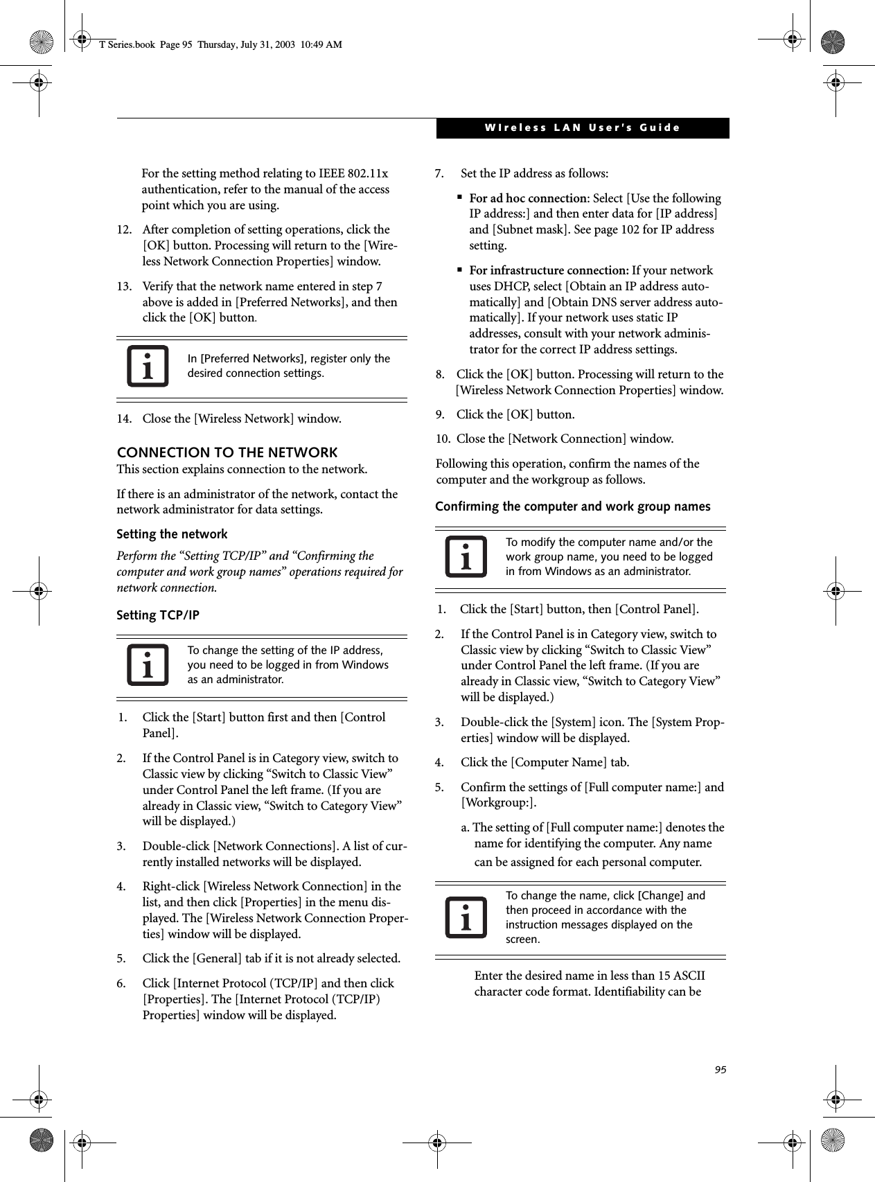 95WIreless LAN User’s GuideFor the setting method relating to IEEE 802.11x authentication, refer to the manual of the access point which you are using.12. After completion of setting operations, click the [OK] button. Processing will return to the [Wire-less Network Connection Properties] window.13. Verify that the network name entered in step 7 above is added in [Preferred Networks], and then click the [OK] button.14. Close the [Wireless Network] window.CONNECTION TO THE NETWORKThis section explains connection to the network.If there is an administrator of the network, contact the network administrator for data settings.Setting the networkPerform the “Setting TCP/IP” and “Confirming the computer and work group names” operations required for network connection.Setting TCP/IP1. Click the [Start] button first and then [Control Panel].2. If the Control Panel is in Category view, switch to Classic view by clicking “Switch to Classic View” under Control Panel the left frame. (If you are already in Classic view, “Switch to Category View” will be displayed.) 3. Double-click [Network Connections]. A list of cur-rently installed networks will be displayed.4. Right-click [Wireless Network Connection] in the list, and then click [Properties] in the menu dis-played. The [Wireless Network Connection Proper-ties] window will be displayed.5. Click the [General] tab if it is not already selected.6. Click [Internet Protocol (TCP/IP] and then click [Properties]. The [Internet Protocol (TCP/IP) Properties] window will be displayed.7. Set the IP address as follows:■For ad hoc connection: Select [Use the following IP address:] and then enter data for [IP address] and [Subnet mask]. See page 102 for IP address setting.■For infrastructure connection: If your network uses DHCP, select [Obtain an IP address auto-matically] and [Obtain DNS server address auto-matically]. If your network uses static IP addresses, consult with your network adminis-trator for the correct IP address settings.8. Click the [OK] button. Processing will return to the [Wireless Network Connection Properties] window.9. Click the [OK] button.10. Close the [Network Connection] window. Following this operation, confirm the names of the computer and the workgroup as follows.Confirming the computer and work group names1. Click the [Start] button, then [Control Panel].2. If the Control Panel is in Category view, switch to Classic view by clicking “Switch to Classic View” under Control Panel the left frame. (If you are already in Classic view, “Switch to Category View” will be displayed.) 3. Double-click the [System] icon. The [System Prop-erties] window will be displayed.4. Click the [Computer Name] tab.5. Confirm the settings of [Full computer name:] and [Workgroup:].a. The setting of [Full computer name:] denotes the name for identifying the computer. Any name can be assigned for each personal computer. Enter the desired name in less than 15 ASCII character code format. Identifiability can be In [Preferred Networks], register only the desired connection settings.To change the setting of the IP address, you need to be logged in from Windows as an administrator.To modify the computer name and/or the work group name, you need to be logged in from Windows as an administrator.To change the name, click [Change] and then proceed in accordance with the instruction messages displayed on the screen.T Series.book  Page 95  Thursday, July 31, 2003  10:49 AM