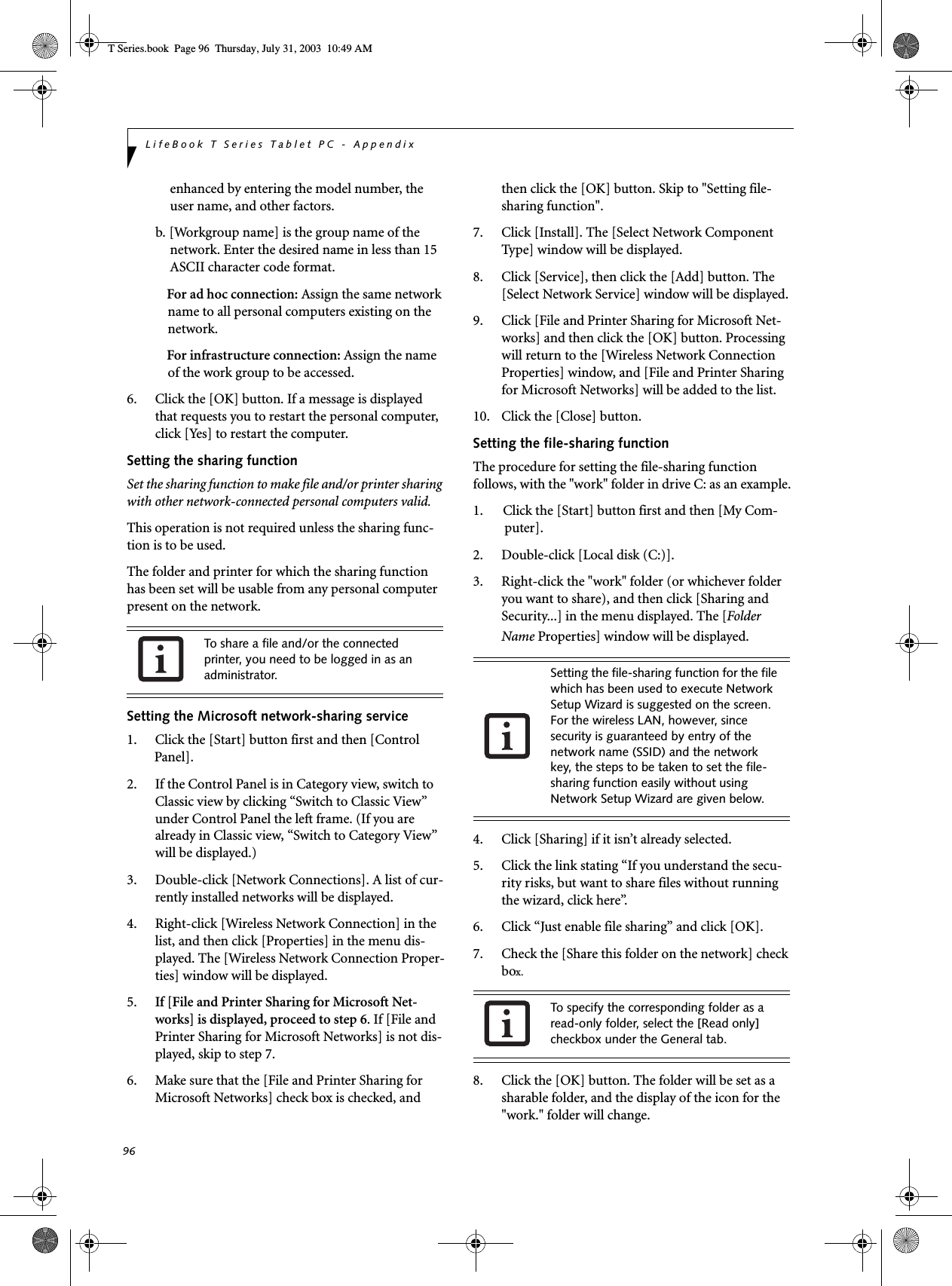 96LifeBook T Series Tablet PC - Appendixenhanced by entering the model number, the user name, and other factors.b. [Workgroup name] is the group name of the network. Enter the desired name in less than 15 ASCII character code format.For ad hoc connection: Assign the same network name to all personal computers existing on the network.For infrastructure connection: Assign the name of the work group to be accessed.6. Click the [OK] button. If a message is displayed that requests you to restart the personal computer, click [Yes] to restart the computer.Setting the sharing functionSet the sharing function to make file and/or printer sharing with other network-connected personal computers valid.This operation is not required unless the sharing func-tion is to be used.The folder and printer for which the sharing function has been set will be usable from any personal computer present on the network.Setting the Microsoft network-sharing service1. Click the [Start] button first and then [Control Panel]. 2. If the Control Panel is in Category view, switch to Classic view by clicking “Switch to Classic View” under Control Panel the left frame. (If you are already in Classic view, “Switch to Category View” will be displayed.) 3. Double-click [Network Connections]. A list of cur-rently installed networks will be displayed.4. Right-click [Wireless Network Connection] in the list, and then click [Properties] in the menu dis-played. The [Wireless Network Connection Proper-ties] window will be displayed.5. If [File and Printer Sharing for Microsoft Net-works] is displayed, proceed to step 6. If [File and Printer Sharing for Microsoft Networks] is not dis-played, skip to step 7.6. Make sure that the [File and Printer Sharing for Microsoft Networks] check box is checked, and then click the [OK] button. Skip to &quot;Setting file-sharing function&quot;.7. Click [Install]. The [Select Network Component Type] window will be displayed.8. Click [Service], then click the [Add] button. The [Select Network Service] window will be displayed.9. Click [File and Printer Sharing for Microsoft Net-works] and then click the [OK] button. Processing will return to the [Wireless Network Connection Properties] window, and [File and Printer Sharing for Microsoft Networks] will be added to the list.10. Click the [Close] button.Setting the file-sharing functionThe procedure for setting the file-sharing function follows, with the &quot;work&quot; folder in drive C: as an example.1. Click the [Start] button first and then [My Com-puter]. 2. Double-click [Local disk (C:)].3. Right-click the &quot;work&quot; folder (or whichever folder you want to share), and then click [Sharing and Security...] in the menu displayed. The [Folder Name Properties] window will be displayed.4. Click [Sharing] if it isn’t already selected.5. Click the link stating “If you understand the secu-rity risks, but want to share files without running the wizard, click here”.6. Click “Just enable file sharing” and click [OK].7. Check the [Share this folder on the network] check box.8. Click the [OK] button. The folder will be set as a sharable folder, and the display of the icon for the &quot;work.&quot; folder will change.To share a file and/or the connected printer, you need to be logged in as an administrator. Setting the file-sharing function for the file which has been used to execute Network Setup Wizard is suggested on the screen. For the wireless LAN, however, since security is guaranteed by entry of the network name (SSID) and the network key, the steps to be taken to set the file-sharing function easily without using Network Setup Wizard are given below.To specify the corresponding folder as a read-only folder, select the [Read only] checkbox under the General tab.T Series.book  Page 96  Thursday, July 31, 2003  10:49 AM