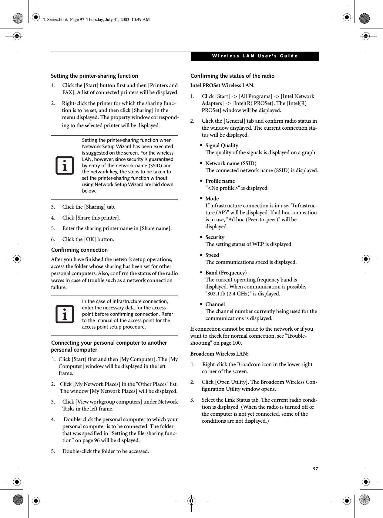 97WIreless LAN User’s GuideSetting the printer-sharing function1. Click the [Start] button first and then [Printers and FAX]. A list of connected printers will be displayed.2. Right-click the printer for which the sharing func-tion is to be set, and then click [Sharing] in the menu displayed. The property window correspond-ing to the selected printer will be displayed.3. Click the [Sharing] tab.4. Click [Share this printer].5. Enter the sharing printer name in [Share name].6. Click the [OK] button. Confirming connectionAfter you have finished the network setup operations, access the folder whose sharing has been set for other personal computers. Also, confirm the status of the radio waves in case of trouble such as a network connection failure.Connecting your personal computer to another personal computer1. Click [Start] first and then [My Computer]. The [My Computer] window will be displayed in the left frame.2. Click [My Network Places] in the &quot;Other Places&quot; list. The window [My Network Places] will be displayed.3. Click [View workgroup computers] under Network Tasks in the left frame.4.  Double-click the personal computer to which your personal computer is to be connected. The folder that was specified in “Setting the file-sharing func-tion” on page 96 will be displayed.5. Double-click the folder to be accessed.Confirming the status of the radioIntel PROSet Wireless LAN:1. Click [Start] -&gt; [All Programs] -&gt; [Intel Network Adapters] -&gt; [Intel(R) PROSet]. The [Intel(R) PROSet] window will be displayed.2. Click the [General] tab and confirm radio status in the window displayed. The current connection sta-tus will be displayed.■Signal QualityThe quality of the signals is displayed on a graph.■Network name (SSID)The connected network name (SSID) is displayed.■Profile name“&lt;No profile&gt;&quot; is displayed.■ModeIf infrastructure connection is in use, &quot;Infrastruc-ture (AP)&quot; will be displayed. If ad hoc connection is in use, &quot;Ad hoc (Peer-to-peer)&quot; will be displayed.■SecurityThe setting status of WEP is displayed.■SpeedThe communications speed is displayed.■Band (Frequency)The current operating frequency band is displayed. When communication is possible, &quot;802.11b (2.4 GHz)&quot; is displayed.■ChannelThe channel number currently being used for the communications is displayed.If connection cannot be made to the network or if you want to check for normal connection, see &quot;Trouble-shooting&quot; on page 100.Broadcom Wireless LAN:1. Right-click the Broadcom icon in the lower right corner of the screen.2. Click [Open Utility]. The Broadcom Wireless Con-figuration Utility window opens.3. Select the Link Status tab. The current radio condi-tion is displayed. (When the radio is turned off or the computer is not yet connected, some of the conditions are not displayed.)Setting the printer-sharing function when Network Setup Wizard has been executed is suggested on the screen. For the wireless LAN, however, since security is guaranteed by entry of the network name (SSID) and the network key, the steps to be taken to set the printer-sharing function without using Network Setup Wizard are laid down below.In the case of infrastructure connection, enter the necessary data for the access point before confirming connection. Refer to the manual of the access point for the access point setup procedure.T Series.book  Page 97  Thursday, July 31, 2003  10:49 AM