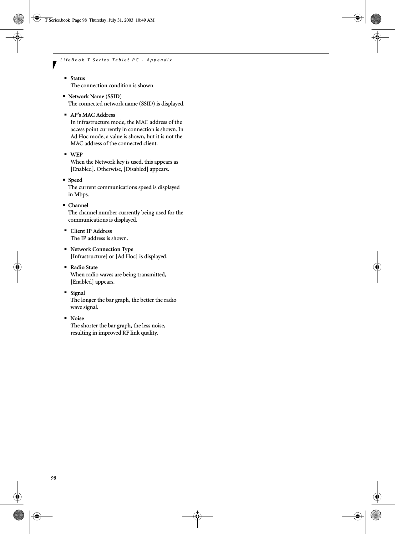 98LifeBook T Series Tablet PC - Appendix■StatusThe connection condition is shown.■Network Name (SSID)The connected network name (SSID) is displayed.■AP’s MAC AddressIn infrastructure mode, the MAC address of the access point currently in connection is shown. In Ad Hoc mode, a value is shown, but it is not the MAC address of the connected client.■WEPWhen the Network key is used, this appears as [Enabled]. Otherwise, [Disabled] appears.■SpeedThe current communications speed is displayed in Mbps.■ChannelThe channel number currently being used for the communications is displayed.■Client IP AddressThe IP address is shown.■Network Connection Type[Infrastructure] or [Ad Hoc] is displayed.■Radio StateWhen radio waves are being transmitted, [Enabled] appears.■SignalThe longer the bar graph, the better the radio wave signal.■NoiseThe shorter the bar graph, the less noise, resulting in improved RF link quality.T Series.book  Page 98  Thursday, July 31, 2003  10:49 AM