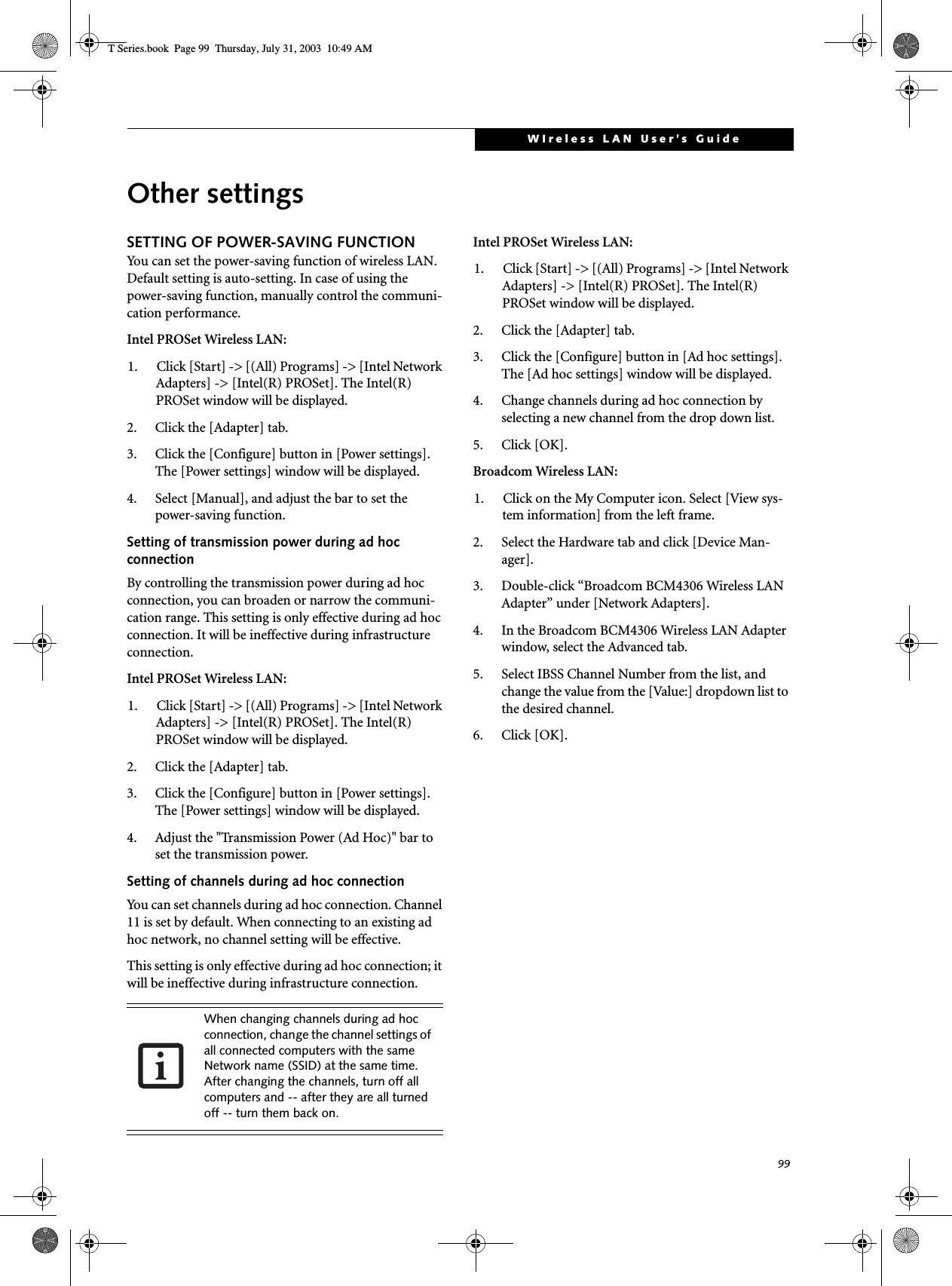 99WIreless LAN User’s GuideOther settingsSETTING OF POWER-SAVING FUNCTIONYou can set the power-saving function of wireless LAN. Default setting is auto-setting. In case of using the power-saving function, manually control the communi-cation performance.Intel PROSet Wireless LAN:1. Click [Start] -&gt; [(All) Programs] -&gt; [Intel Network Adapters] -&gt; [Intel(R) PROSet]. The Intel(R) PROSet window will be displayed.2. Click the [Adapter] tab.3. Click the [Configure] button in [Power settings]. The [Power settings] window will be displayed.4. Select [Manual], and adjust the bar to set the power-saving function.Setting of transmission power during ad hoc connectionBy controlling the transmission power during ad hoc connection, you can broaden or narrow the communi-cation range. This setting is only effective during ad hoc connection. It will be ineffective during infrastructure connection.Intel PROSet Wireless LAN:1. Click [Start] -&gt; [(All) Programs] -&gt; [Intel Network Adapters] -&gt; [Intel(R) PROSet]. The Intel(R) PROSet window will be displayed.2. Click the [Adapter] tab.3. Click the [Configure] button in [Power settings]. The [Power settings] window will be displayed.4. Adjust the &quot;Transmission Power (Ad Hoc)&quot; bar to set the transmission power.Setting of channels during ad hoc connectionYou can set channels during ad hoc connection. Channel 11 is set by default. When connecting to an existing ad hoc network, no channel setting will be effective.This setting is only effective during ad hoc connection; it will be ineffective during infrastructure connection.Intel PROSet Wireless LAN:1. Click [Start] -&gt; [(All) Programs] -&gt; [Intel Network Adapters] -&gt; [Intel(R) PROSet]. The Intel(R) PROSet window will be displayed.2. Click the [Adapter] tab.3. Click the [Configure] button in [Ad hoc settings]. The [Ad hoc settings] window will be displayed.4. Change channels during ad hoc connection by selecting a new channel from the drop down list.5. Click [OK].Broadcom Wireless LAN:1. Click on the My Computer icon. Select [View sys-tem information] from the left frame.2. Select the Hardware tab and click [Device Man-ager].3. Double-click “Broadcom BCM4306 Wireless LAN Adapter” under [Network Adapters].4. In the Broadcom BCM4306 Wireless LAN Adapter window, select the Advanced tab.5. Select IBSS Channel Number from the list, and change the value from the [Value:] dropdown list to the desired channel.6. Click [OK].When changing channels during ad hoc connection, change the channel settings of all connected computers with the same Network name (SSID) at the same time. After changing the channels, turn off all computers and -- after they are all turned off -- turn them back on.T Series.book  Page 99  Thursday, July 31, 2003  10:49 AM