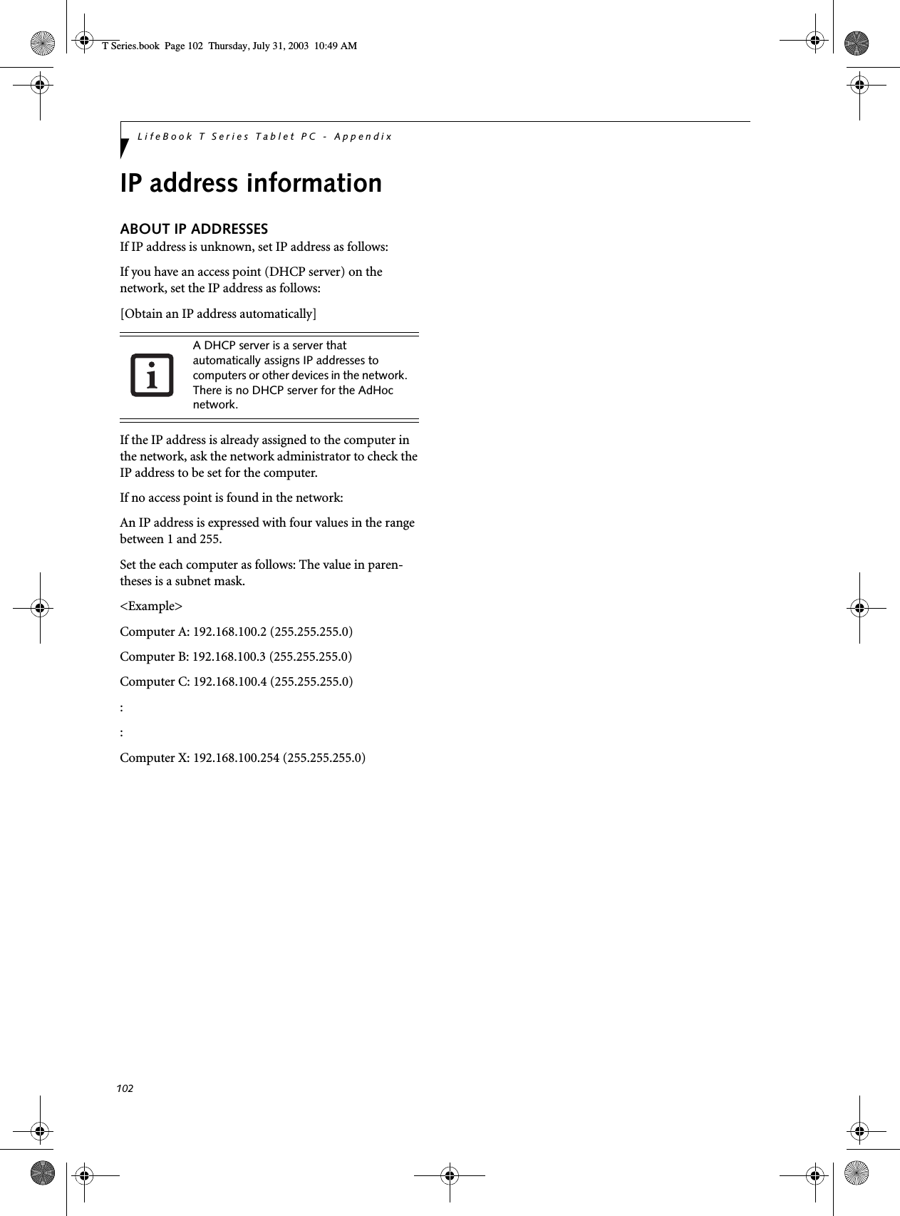 102LifeBook T Series Tablet PC - AppendixIP address informationABOUT IP ADDRESSESIf IP address is unknown, set IP address as follows:If you have an access point (DHCP server) on the network, set the IP address as follows:[Obtain an IP address automatically]If the IP address is already assigned to the computer in the network, ask the network administrator to check the IP address to be set for the computer.If no access point is found in the network:An IP address is expressed with four values in the range between 1 and 255.Set the each computer as follows: The value in paren-theses is a subnet mask.&lt;Example&gt;Computer A: 192.168.100.2 (255.255.255.0)Computer B: 192.168.100.3 (255.255.255.0)Computer C: 192.168.100.4 (255.255.255.0)::Computer X: 192.168.100.254 (255.255.255.0)A DHCP server is a server that automatically assigns IP addresses to computers or other devices in the network. There is no DHCP server for the AdHoc network.T Series.book  Page 102  Thursday, July 31, 2003  10:49 AM