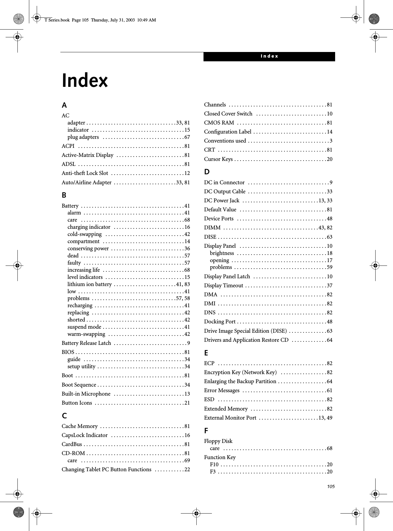 105IndexIndexAACadapter . . . . . . . . . . . . . . . . . . . . . . . . . . . . . . . . . 33, 81indicator  . . . . . . . . . . . . . . . . . . . . . . . . . . . . . . . . . .15plug adapters   . . . . . . . . . . . . . . . . . . . . . . . . . . . . . . 67ACPI   . . . . . . . . . . . . . . . . . . . . . . . . . . . . . . . . . . . . . . . 81Active-Matrix Display  . . . . . . . . . . . . . . . . . . . . . . . . . 81ADSL  . . . . . . . . . . . . . . . . . . . . . . . . . . . . . . . . . . . . . . . 81Anti-theft Lock Slot  . . . . . . . . . . . . . . . . . . . . . . . . . . . 12Auto/Airline Adapter  . . . . . . . . . . . . . . . . . . . . . . .33, 81BBattery  . . . . . . . . . . . . . . . . . . . . . . . . . . . . . . . . . . . . . .41alarm  . . . . . . . . . . . . . . . . . . . . . . . . . . . . . . . . . . . . . 41care   . . . . . . . . . . . . . . . . . . . . . . . . . . . . . . . . . . . . . . 68charging indicator   . . . . . . . . . . . . . . . . . . . . . . . . . . 16cold-swapping   . . . . . . . . . . . . . . . . . . . . . . . . . . . . . 42compartment  . . . . . . . . . . . . . . . . . . . . . . . . . . . . . . 14conserving power  . . . . . . . . . . . . . . . . . . . . . . . . . . . 36dead  . . . . . . . . . . . . . . . . . . . . . . . . . . . . . . . . . . . . . . 57faulty  . . . . . . . . . . . . . . . . . . . . . . . . . . . . . . . . . . . . . 57increasing life  . . . . . . . . . . . . . . . . . . . . . . . . . . . . . . 68level indicators  . . . . . . . . . . . . . . . . . . . . . . . . . . . . . 15lithium ion battery  . . . . . . . . . . . . . . . . . . . . . . .41, 83low  . . . . . . . . . . . . . . . . . . . . . . . . . . . . . . . . . . . . . . .41problems  . . . . . . . . . . . . . . . . . . . . . . . . . . . . . . .57, 58recharging  . . . . . . . . . . . . . . . . . . . . . . . . . . . . . . . . . 41replacing  . . . . . . . . . . . . . . . . . . . . . . . . . . . . . . . . . . 42shorted . . . . . . . . . . . . . . . . . . . . . . . . . . . . . . . . . . . .42suspend mode . . . . . . . . . . . . . . . . . . . . . . . . . . . . . . 41warm-swapping  . . . . . . . . . . . . . . . . . . . . . . . . . . . . 42Battery Release Latch  . . . . . . . . . . . . . . . . . . . . . . . . . . . 9BIOS . . . . . . . . . . . . . . . . . . . . . . . . . . . . . . . . . . . . . . . . 81guide   . . . . . . . . . . . . . . . . . . . . . . . . . . . . . . . . . . . . . 34setup utility  . . . . . . . . . . . . . . . . . . . . . . . . . . . . . . . . 34Boot  . . . . . . . . . . . . . . . . . . . . . . . . . . . . . . . . . . . . . . . . 81Boot Sequence . . . . . . . . . . . . . . . . . . . . . . . . . . . . . . . . 34Built-in Microphone   . . . . . . . . . . . . . . . . . . . . . . . . . . 13Button Icons  . . . . . . . . . . . . . . . . . . . . . . . . . . . . . . . . .21CCache Memory  . . . . . . . . . . . . . . . . . . . . . . . . . . . . . . . 81CapsLock Indicator   . . . . . . . . . . . . . . . . . . . . . . . . . . . 16CardBus . . . . . . . . . . . . . . . . . . . . . . . . . . . . . . . . . . . . . 81CD-ROM . . . . . . . . . . . . . . . . . . . . . . . . . . . . . . . . . . . . 81care   . . . . . . . . . . . . . . . . . . . . . . . . . . . . . . . . . . . . . . 69Changing Tablet PC Button Functions   . . . . . . . . . . . 22Channels  . . . . . . . . . . . . . . . . . . . . . . . . . . . . . . . . . . . . 81Closed Cover Switch   . . . . . . . . . . . . . . . . . . . . . . . . . . 10CMOS RAM  . . . . . . . . . . . . . . . . . . . . . . . . . . . . . . . . . 81Configuration Label  . . . . . . . . . . . . . . . . . . . . . . . . . . . 14Conventions used . . . . . . . . . . . . . . . . . . . . . . . . . . . . . . 3CRT  . . . . . . . . . . . . . . . . . . . . . . . . . . . . . . . . . . . . . . . .81Cursor Keys . . . . . . . . . . . . . . . . . . . . . . . . . . . . . . . . . . 20DDC in Connector   . . . . . . . . . . . . . . . . . . . . . . . . . . . . . . 9DC Output Cable  . . . . . . . . . . . . . . . . . . . . . . . . . . . . . 33DC Power Jack  . . . . . . . . . . . . . . . . . . . . . . . . . . . .13, 33Default Value   . . . . . . . . . . . . . . . . . . . . . . . . . . . . . . . . 81Device Ports   . . . . . . . . . . . . . . . . . . . . . . . . . . . . . . . . . 48DIMM  . . . . . . . . . . . . . . . . . . . . . . . . . . . . . . . . . . .43, 82DISE . . . . . . . . . . . . . . . . . . . . . . . . . . . . . . . . . . . . . . . . 63Display Panel   . . . . . . . . . . . . . . . . . . . . . . . . . . . . . . . . 10brightness  . . . . . . . . . . . . . . . . . . . . . . . . . . . . . . . . . 18opening  . . . . . . . . . . . . . . . . . . . . . . . . . . . . . . . . . . . 17problems  . . . . . . . . . . . . . . . . . . . . . . . . . . . . . . . . . . 59Display Panel Latch  . . . . . . . . . . . . . . . . . . . . . . . . . . . 10Display Timeout  . . . . . . . . . . . . . . . . . . . . . . . . . . . . . . 37DMA   . . . . . . . . . . . . . . . . . . . . . . . . . . . . . . . . . . . . . . . 82DMI  . . . . . . . . . . . . . . . . . . . . . . . . . . . . . . . . . . . . . . . . 82DNS  . . . . . . . . . . . . . . . . . . . . . . . . . . . . . . . . . . . . . . . . 82Docking Port . . . . . . . . . . . . . . . . . . . . . . . . . . . . . . . . . 48Drive Image Special Edition (DISE) . . . . . . . . . . . . . . 63Drivers and Application Restore CD  . . . . . . . . . . . . . 64EECP   . . . . . . . . . . . . . . . . . . . . . . . . . . . . . . . . . . . . . . . . 82Encryption Key (Network Key)   . . . . . . . . . . . . . . . . . 82Enlarging the Backup Partition . . . . . . . . . . . . . . . . . .64Error Messages  . . . . . . . . . . . . . . . . . . . . . . . . . . . . . . . 61ESD   . . . . . . . . . . . . . . . . . . . . . . . . . . . . . . . . . . . . . . . .82Extended Memory  . . . . . . . . . . . . . . . . . . . . . . . . . . . . 82External Monitor Port  . . . . . . . . . . . . . . . . . . . . . .13, 49FFloppy Diskcare   . . . . . . . . . . . . . . . . . . . . . . . . . . . . . . . . . . . . . . 68Function KeyF10  . . . . . . . . . . . . . . . . . . . . . . . . . . . . . . . . . . . . . . . 20F3  . . . . . . . . . . . . . . . . . . . . . . . . . . . . . . . . . . . . . . . . 20T Series.book  Page 105  Thursday, July 31, 2003  10:49 AM