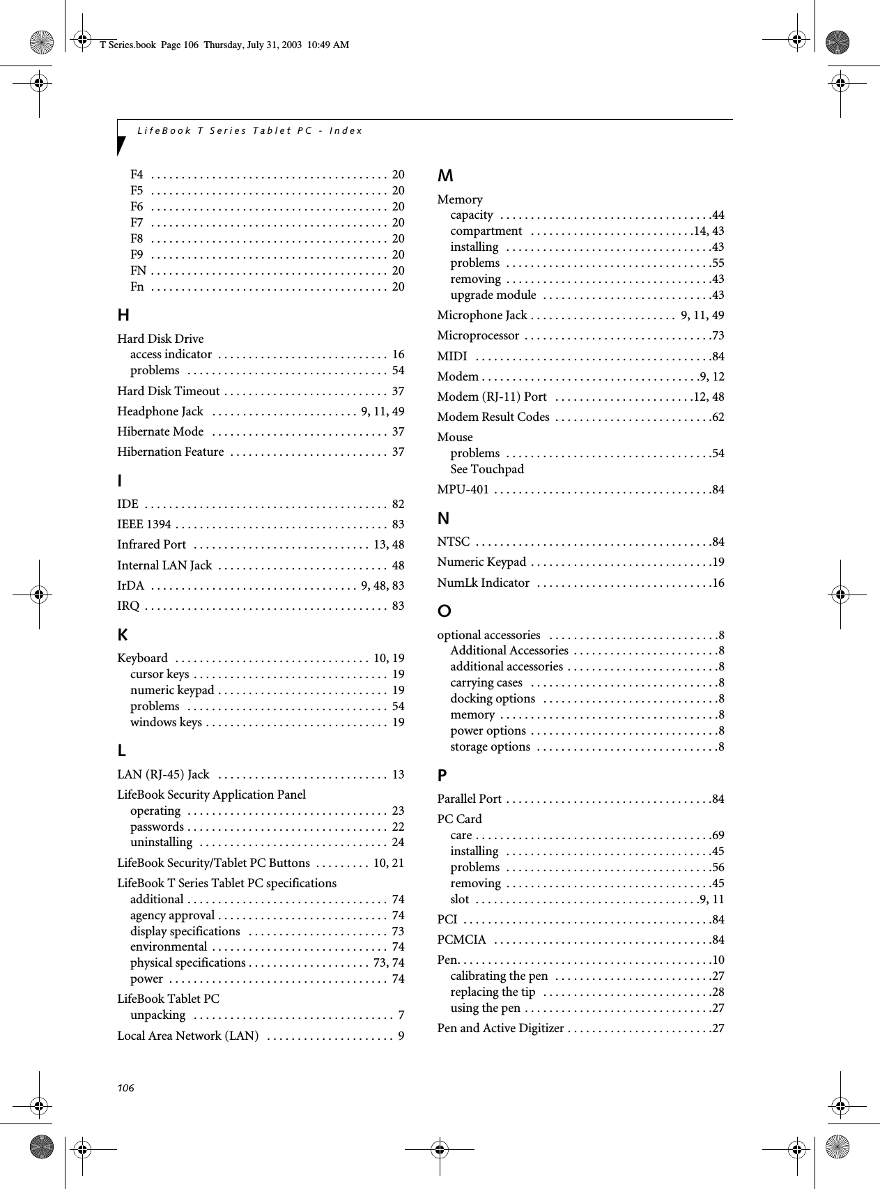106LifeBook T Series Tablet PC - IndexF4   . . . . . . . . . . . . . . . . . . . . . . . . . . . . . . . . . . . . . . .  20F5   . . . . . . . . . . . . . . . . . . . . . . . . . . . . . . . . . . . . . . .  20F6   . . . . . . . . . . . . . . . . . . . . . . . . . . . . . . . . . . . . . . .  20F7   . . . . . . . . . . . . . . . . . . . . . . . . . . . . . . . . . . . . . . .  20F8   . . . . . . . . . . . . . . . . . . . . . . . . . . . . . . . . . . . . . . .  20F9   . . . . . . . . . . . . . . . . . . . . . . . . . . . . . . . . . . . . . . .  20FN . . . . . . . . . . . . . . . . . . . . . . . . . . . . . . . . . . . . . . .  20Fn  . . . . . . . . . . . . . . . . . . . . . . . . . . . . . . . . . . . . . . .  20HHard Disk Driveaccess indicator  . . . . . . . . . . . . . . . . . . . . . . . . . . . .  16problems   . . . . . . . . . . . . . . . . . . . . . . . . . . . . . . . . .  54Hard Disk Timeout . . . . . . . . . . . . . . . . . . . . . . . . . . .  37Headphone Jack   . . . . . . . . . . . . . . . . . . . . . . . .  9, 11, 49Hibernate Mode   . . . . . . . . . . . . . . . . . . . . . . . . . . . . .  37Hibernation Feature  . . . . . . . . . . . . . . . . . . . . . . . . . .  37IIDE  . . . . . . . . . . . . . . . . . . . . . . . . . . . . . . . . . . . . . . . .  82IEEE 1394 . . . . . . . . . . . . . . . . . . . . . . . . . . . . . . . . . . .  83Infrared Port   . . . . . . . . . . . . . . . . . . . . . . . . . . . . .  13, 48Internal LAN Jack  . . . . . . . . . . . . . . . . . . . . . . . . . . . .  48IrDA  . . . . . . . . . . . . . . . . . . . . . . . . . . . . . . . . . .  9, 48, 83IRQ  . . . . . . . . . . . . . . . . . . . . . . . . . . . . . . . . . . . . . . . .  83KKeyboard  . . . . . . . . . . . . . . . . . . . . . . . . . . . . . . . .  10, 19cursor keys  . . . . . . . . . . . . . . . . . . . . . . . . . . . . . . . .  19numeric keypad . . . . . . . . . . . . . . . . . . . . . . . . . . . .  19problems   . . . . . . . . . . . . . . . . . . . . . . . . . . . . . . . . .  54windows keys . . . . . . . . . . . . . . . . . . . . . . . . . . . . . .  19LLAN (RJ-45) Jack   . . . . . . . . . . . . . . . . . . . . . . . . . . . .  13LifeBook Security Application Paneloperating  . . . . . . . . . . . . . . . . . . . . . . . . . . . . . . . . .  23passwords . . . . . . . . . . . . . . . . . . . . . . . . . . . . . . . . .  22uninstalling  . . . . . . . . . . . . . . . . . . . . . . . . . . . . . . .  24LifeBook Security/Tablet PC Buttons  . . . . . . . . .  10, 21LifeBook T Series Tablet PC specificationsadditional . . . . . . . . . . . . . . . . . . . . . . . . . . . . . . . . .  74agency approval . . . . . . . . . . . . . . . . . . . . . . . . . . . .  74display specifications   . . . . . . . . . . . . . . . . . . . . . . .  73environmental  . . . . . . . . . . . . . . . . . . . . . . . . . . . . .  74physical specifications . . . . . . . . . . . . . . . . . . . .  73, 74power  . . . . . . . . . . . . . . . . . . . . . . . . . . . . . . . . . . . .  74LifeBook Tablet PCunpacking   . . . . . . . . . . . . . . . . . . . . . . . . . . . . . . . . .  7Local Area Network (LAN)   . . . . . . . . . . . . . . . . . . . . .  9MMemorycapacity  . . . . . . . . . . . . . . . . . . . . . . . . . . . . . . . . . . .44compartment   . . . . . . . . . . . . . . . . . . . . . . . . . . .14, 43installing   . . . . . . . . . . . . . . . . . . . . . . . . . . . . . . . . . .43problems  . . . . . . . . . . . . . . . . . . . . . . . . . . . . . . . . . .55removing  . . . . . . . . . . . . . . . . . . . . . . . . . . . . . . . . . .43upgrade module  . . . . . . . . . . . . . . . . . . . . . . . . . . . .43Microphone Jack . . . . . . . . . . . . . . . . . . . . . . . .  9, 11, 49Microprocessor  . . . . . . . . . . . . . . . . . . . . . . . . . . . . . . .73MIDI   . . . . . . . . . . . . . . . . . . . . . . . . . . . . . . . . . . . . . . .84Modem . . . . . . . . . . . . . . . . . . . . . . . . . . . . . . . . . . . .9, 12Modem (RJ-11) Port   . . . . . . . . . . . . . . . . . . . . . . .12, 48Modem Result Codes  . . . . . . . . . . . . . . . . . . . . . . . . . .62Mouseproblems  . . . . . . . . . . . . . . . . . . . . . . . . . . . . . . . . . .54See TouchpadMPU-401  . . . . . . . . . . . . . . . . . . . . . . . . . . . . . . . . . . . .84NNTSC  . . . . . . . . . . . . . . . . . . . . . . . . . . . . . . . . . . . . . . .84Numeric Keypad  . . . . . . . . . . . . . . . . . . . . . . . . . . . . . .19NumLk Indicator  . . . . . . . . . . . . . . . . . . . . . . . . . . . . .16Ooptional accessories   . . . . . . . . . . . . . . . . . . . . . . . . . . . .8Additional Accessories  . . . . . . . . . . . . . . . . . . . . . . . .8additional accessories . . . . . . . . . . . . . . . . . . . . . . . . .8carrying cases   . . . . . . . . . . . . . . . . . . . . . . . . . . . . . . .8docking options   . . . . . . . . . . . . . . . . . . . . . . . . . . . . .8memory  . . . . . . . . . . . . . . . . . . . . . . . . . . . . . . . . . . . .8power options  . . . . . . . . . . . . . . . . . . . . . . . . . . . . . . .8storage options  . . . . . . . . . . . . . . . . . . . . . . . . . . . . . .8PParallel Port . . . . . . . . . . . . . . . . . . . . . . . . . . . . . . . . . .84PC Cardcare . . . . . . . . . . . . . . . . . . . . . . . . . . . . . . . . . . . . . . .69installing   . . . . . . . . . . . . . . . . . . . . . . . . . . . . . . . . . .45problems  . . . . . . . . . . . . . . . . . . . . . . . . . . . . . . . . . .56removing  . . . . . . . . . . . . . . . . . . . . . . . . . . . . . . . . . .45slot  . . . . . . . . . . . . . . . . . . . . . . . . . . . . . . . . . . . . .9, 11PCI  . . . . . . . . . . . . . . . . . . . . . . . . . . . . . . . . . . . . . . . . .84PCMCIA   . . . . . . . . . . . . . . . . . . . . . . . . . . . . . . . . . . . .84Pen. . . . . . . . . . . . . . . . . . . . . . . . . . . . . . . . . . . . . . . . . .10calibrating the pen  . . . . . . . . . . . . . . . . . . . . . . . . . .27replacing the tip   . . . . . . . . . . . . . . . . . . . . . . . . . . . .28using the pen . . . . . . . . . . . . . . . . . . . . . . . . . . . . . . .27Pen and Active Digitizer . . . . . . . . . . . . . . . . . . . . . . . .27T Series.book  Page 106  Thursday, July 31, 2003  10:49 AM