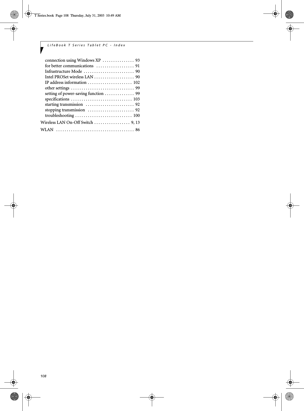 108LifeBook T Series Tablet PC - Indexconnection using Windows XP  . . . . . . . . . . . . . . .  93for better communications   . . . . . . . . . . . . . . . . . .  91Infrastructure Mode  . . . . . . . . . . . . . . . . . . . . . . . .  90Intel PROSet wireless LAN . . . . . . . . . . . . . . . . . . .  90IP address information . . . . . . . . . . . . . . . . . . . . .  102other settings  . . . . . . . . . . . . . . . . . . . . . . . . . . . . . .  99setting of power-saving function . . . . . . . . . . . . . .  99specifications  . . . . . . . . . . . . . . . . . . . . . . . . . . . . .  103starting transmission   . . . . . . . . . . . . . . . . . . . . . . .  92stopping transmission   . . . . . . . . . . . . . . . . . . . . . .  92troubleshooting . . . . . . . . . . . . . . . . . . . . . . . . . . .  100Wireless LAN On-Off Switch . . . . . . . . . . . . . . . . .  9, 13WLAN   . . . . . . . . . . . . . . . . . . . . . . . . . . . . . . . . . . . . .  86T Series.book  Page 108  Thursday, July 31, 2003  10:49 AM