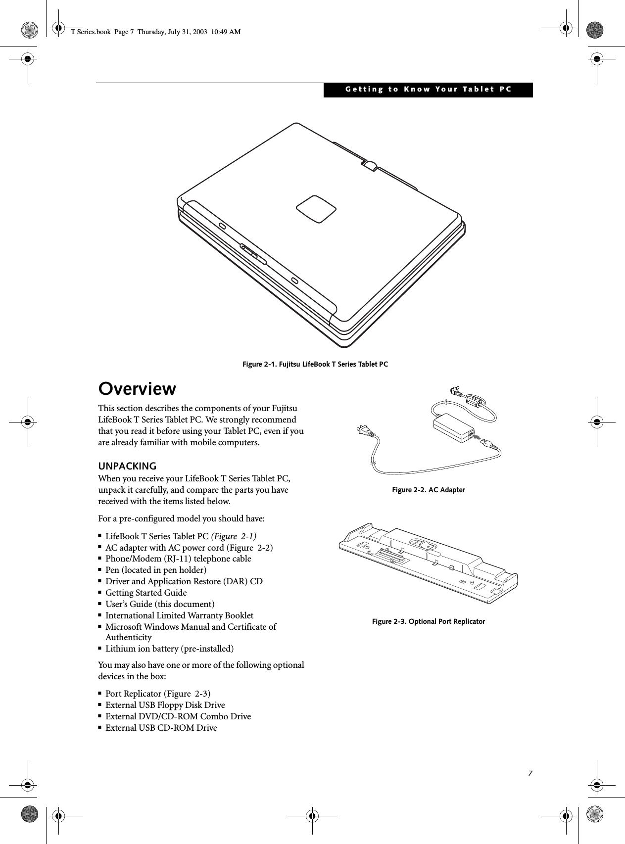 7Getting to Know Your Tablet PC Figure 2-1. Fujitsu LifeBook T Series Tablet PC OverviewThis section describes the components of your Fujitsu LifeBook T Series Tablet PC. We strongly recommend that you read it before using your Tablet PC, even if you are already familiar with mobile computers.UNPACKINGWhen you receive your LifeBook T Series Tablet PC, unpack it carefully, and compare the parts you have received with the items listed below.For a pre-configured model you should have:■LifeBook T Series Tablet PC (Figure  2-1)■AC adapter with AC power cord (Figure  2-2)■Phone/Modem (RJ-11) telephone cable■Pen (located in pen holder)■Driver and Application Restore (DAR) CD■Getting Started Guide■User’s Guide (this document)■International Limited Warranty Booklet■Microsoft Windows Manual and Certificate of Authenticity■Lithium ion battery (pre-installed)You may also have one or more of the following optional devices in the box:■Port Replicator (Figure  2-3)■External USB Floppy Disk Drive■External DVD/CD-ROM Combo Drive■External USB CD-ROM Drive Figure 2-2. AC AdapterFigure 2-3. Optional Port ReplicatorT Series.book  Page 7  Thursday, July 31, 2003  10:49 AM