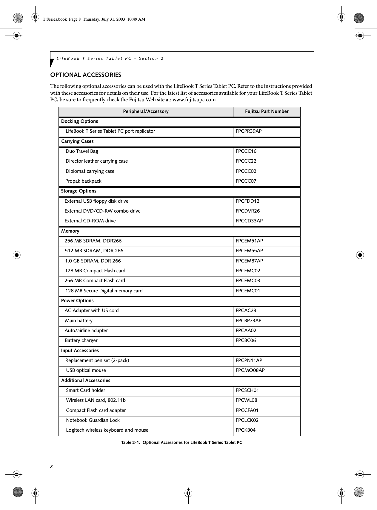 8LifeBook T Series Tablet PC - Section 2OPTIONAL ACCESSORIESThe following optional accessories can be used with the LifeBook T Series Tablet PC. Refer to the instructions provided with these accessories for details on their use. For the latest list of accessories available for your LifeBook T Series Tablet PC, be sure to frequently check the Fujitsu Web site at: www.fujitsupc.comTable 2-1.  Optional Accessories for LifeBook T Series Tablet PCPeripheral/Accessory Fujitsu Part NumberDocking Options LifeBook T Series Tablet PC port replicator FPCPR39APCarrying CasesDuo Travel Bag FPCCC16Director leather carrying case FPCCC22Diplomat carrying case FPCCC02Propak backpack FPCCC07Storage OptionsExternal USB floppy disk drive  FPCFDD12External DVD/CD-RW combo drive FPCDVR26External CD-ROM drive FPCCD33APMemory256 MB SDRAM, DDR266 FPCEM51AP512 MB SDRAM, DDR 266 FPCEM55AP1.0 GB SDRAM, DDR 266 FPCEM87AP128 MB Compact Flash card FPCEMC02256 MB Compact Flash card FPCEMC03128 MB Secure Digital memory card FPCEMC01Power OptionsAC Adapter with US cord FPCAC23Main battery FPCBP73APAuto/airline adapter FPCAA02Battery charger FPCBC06Input AccessoriesReplacement pen set (2-pack) FPCPN11APUSB optical mouse FPCMO08APAdditional AccessoriesSmart Card holder FPCSCH01Wireless LAN card, 802.11b FPCWL08Compact Flash card adapter FPCCFA01Notebook Guardian Lock FPCLCK02Logitech wireless keyboard and mouse FPCKB04 T Series.book  Page 8  Thursday, July 31, 2003  10:49 AM