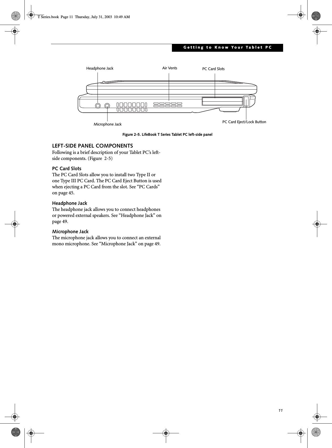 11Getting to Know Your Tablet PCFigure 2-5. LifeBook T Series Tablet PC left-side panelLEFT-SIDE PANEL COMPONENTSFollowing is a brief description of your Tablet PC’s left-side components. (Figure  2-5)PC Card SlotsThe PC Card Slots allow you to install two Type II or one Type III PC Card. The PC Card Eject Button is used when ejecting a PC Card from the slot. See “PC Cards” on page 45.Headphone JackThe headphone jack allows you to connect headphones or powered external speakers. See “Headphone Jack” on page 49.Microphone JackThe microphone jack allows you to connect an external mono microphone. See “Microphone Jack” on page 49.PC Card SlotsPC Card Eject/Lock ButtonAir VentsHeadphone JackMicrophone JackT Series.book  Page 11  Thursday, July 31, 2003  10:49 AM