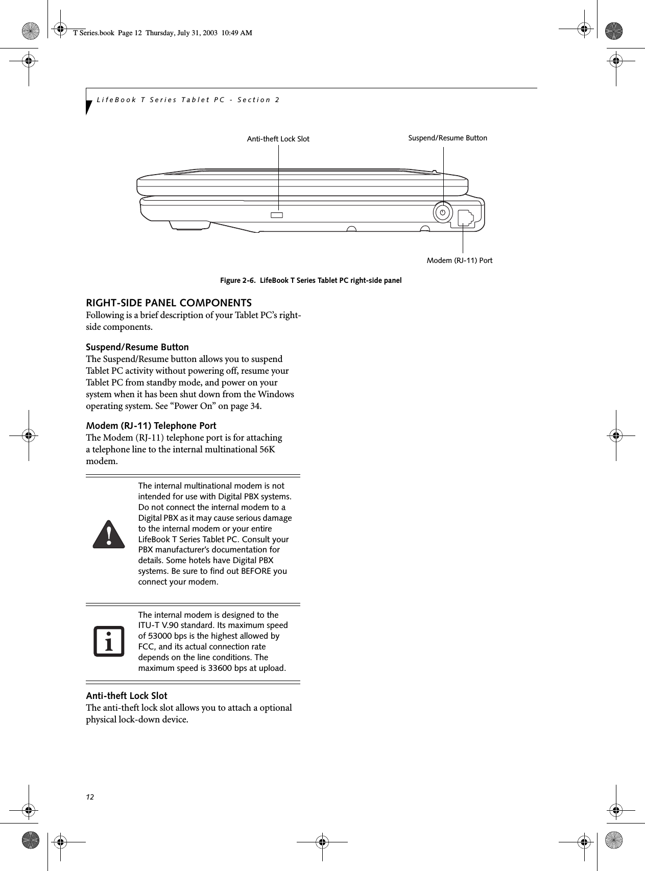 12LifeBook T Series Tablet PC - Section 2Figure 2-6.  LifeBook T Series Tablet PC right-side panelRIGHT-SIDE PANEL COMPONENTSFollowing is a brief description of your Tablet PC’s right-side components. Suspend/Resume ButtonThe Suspend/Resume button allows you to suspend Tablet PC activity without powering off, resume your Tablet PC from standby mode, and power on your system when it has been shut down from the Windows operating system. See “Power On” on page 34.Modem (RJ-11) Telephone PortThe Modem (RJ-11) telephone port is for attachinga telephone line to the internal multinational 56K modem. Anti-theft Lock SlotThe anti-theft lock slot allows you to attach a optional physical lock-down device. Modem (RJ-11) PortSuspend/Resume ButtonAnti-theft Lock SlotThe internal multinational modem is not intended for use with Digital PBX systems. Do not connect the internal modem to a Digital PBX as it may cause serious damage to the internal modem or your entire LifeBook T Series Tablet PC. Consult your PBX manufacturer’s documentation for details. Some hotels have Digital PBX systems. Be sure to find out BEFORE you connect your modem.The internal modem is designed to the ITU-T V.90 standard. Its maximum speed of 53000 bps is the highest allowed by FCC, and its actual connection rate depends on the line conditions. The maximum speed is 33600 bps at upload. T Series.book  Page 12  Thursday, July 31, 2003  10:49 AM