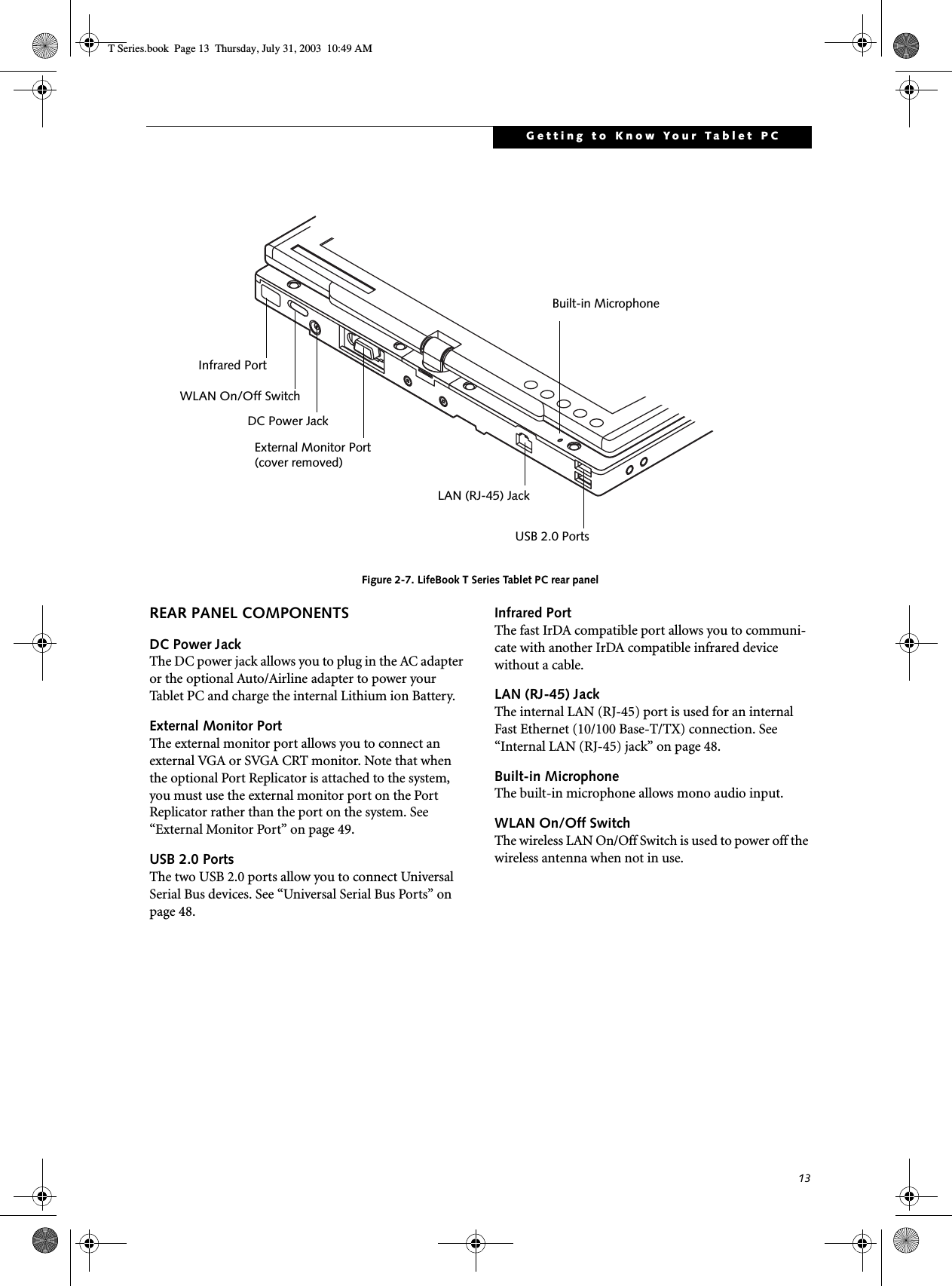 13Getting to Know Your Tablet PCFigure 2-7. LifeBook T Series Tablet PC rear panelREAR PANEL COMPONENTSDC Power JackThe DC power jack allows you to plug in the AC adapter or the optional Auto/Airline adapter to power your Tablet PC and charge the internal Lithium ion Battery. External Monitor PortThe external monitor port allows you to connect an external VGA or SVGA CRT monitor. Note that when the optional Port Replicator is attached to the system, you must use the external monitor port on the Port Replicator rather than the port on the system. See “External Monitor Port” on page 49.USB 2.0 PortsThe two USB 2.0 ports allow you to connect Universal Serial Bus devices. See “Universal Serial Bus Ports” on page 48.Infrared PortThe fast IrDA compatible port allows you to communi-cate with another IrDA compatible infrared device without a cable. LAN (RJ-45) JackThe internal LAN (RJ-45) port is used for an internal Fast Ethernet (10/100 Base-T/TX) connection. See “Internal LAN (RJ-45) jack” on page 48.Built-in MicrophoneThe built-in microphone allows mono audio input. WLAN On/Off SwitchThe wireless LAN On/Off Switch is used to power off the wireless antenna when not in use.Infrared PortWLAN On/Off SwitchDC Power JackExternal Monitor PortLAN (RJ-45) JackUSB 2.0 PortsBuilt-in Microphone(cover removed)T Series.book  Page 13  Thursday, July 31, 2003  10:49 AM