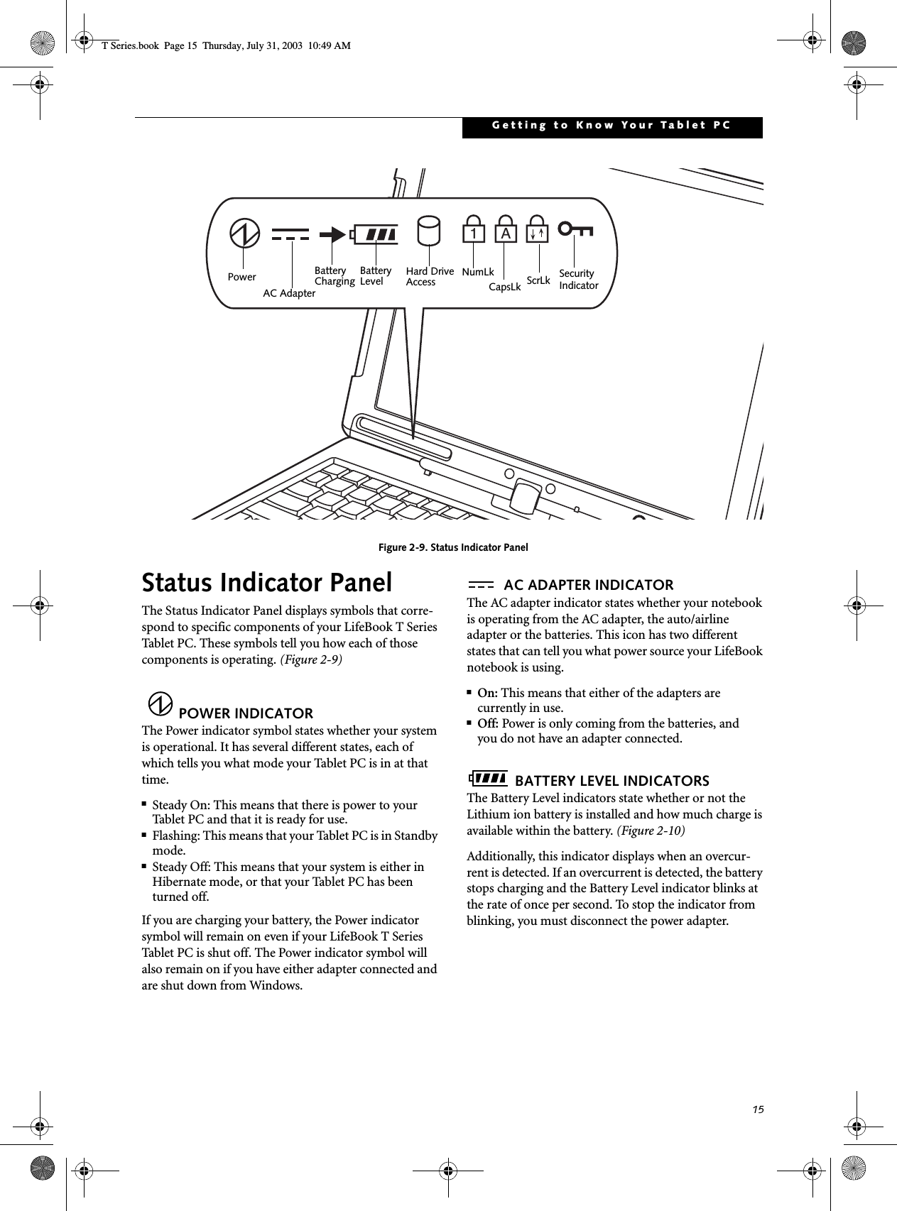 15Getting to Know Your Tablet PCFigure 2-9. Status Indicator PanelStatus Indicator PanelThe Status Indicator Panel displays symbols that corre-spond to specific components of your LifeBook T Series Tablet PC. These symbols tell you how each of those components is operating. (Figure 2-9)POWER INDICATORThe Power indicator symbol states whether your system is operational. It has several different states, each of which tells you what mode your Tablet PC is in at that time.■Steady On: This means that there is power to your Tablet PC and that it is ready for use.■Flashing: This means that your Tablet PC is in Standby mode.■Steady Off: This means that your system is either in Hibernate mode, or that your Tablet PC has been turned off.If you are charging your battery, the Power indicator symbol will remain on even if your LifeBook T Series Tablet PC is shut off. The Power indicator symbol will also remain on if you have either adapter connected and are shut down from Windows.AC ADAPTER INDICATORThe AC adapter indicator states whether your notebook is operating from the AC adapter, the auto/airline adapter or the batteries. This icon has two different states that can tell you what power source your LifeBook notebook is using.■On: This means that either of the adapters are currently in use.■Off: Power is only coming from the batteries, andyou do not have an adapter connected.BATTERY LEVEL INDICATORSThe Battery Level indicators state whether or not the Lithium ion battery is installed and how much charge is available within the battery. (Figure 2-10)Additionally, this indicator displays when an overcur-rent is detected. If an overcurrent is detected, the battery stops charging and the Battery Level indicator blinks at the rate of once per second. To stop the indicator from blinking, you must disconnect the power adapter.A1BatteryLevel Hard DriveAccessBatteryCharging NumLkScrLkSecurityIndicatorCapsLkPowerAC AdapterT Series.book  Page 15  Thursday, July 31, 2003  10:49 AM