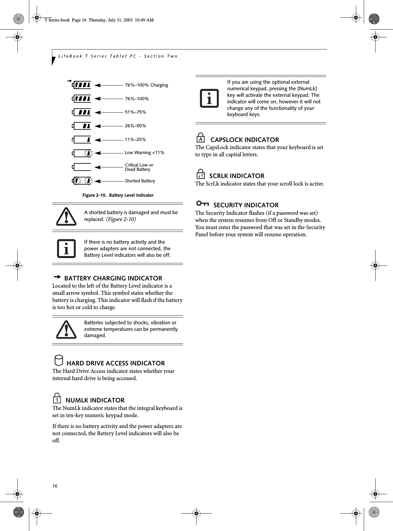 16LifeBook T Series Tablet PC - Section TwoFigure 2-10.  Battery Level IndicatorBATTERY CHARGING INDICATORLocated to the left of the Battery Level indicator is a small arrow symbol. This symbol states whether the battery is charging. This indicator will flash if the battery is too hot or cold to charge.HARD DRIVE ACCESS INDICATORThe Hard Drive Access indicator states whether your internal hard drive is being accessed.NUMLK INDICATORThe NumLk indicator states that the integral keyboard is set in ten-key numeric keypad mode. If there is no battery activity and the power adapters are not connected, the Battery Level indicators will also be off.CAPSLOCK INDICATORThe CapsLock indicator states that your keyboard is set to type in all capital letters. SCRLK INDICATORThe ScrLk indicator states that your scroll lock is active. SECURITY INDICATORThe Security Indicator flashes (if a password was set) when the system resumes from Off or Standby modes. You must enter the password that was set in the Security Panel before your system will resume operation.A shorted battery is damaged and must be replaced. (Figure 2-10) If there is no battery activity and the power adapters are not connected, the Battery Level indicators will also be off.Batteries subjected to shocks, vibration or extreme temperatures can be permanently damaged.76%–100% Charging76%–100%51%–75%26%–50%11%–25%Low Warning &lt;11%Critical Low or Dead BatteryShorted BatteryIf you are using the optional external numerical keypad, pressing the [NumLk] key will activate the external keypad. The indicator will come on, however it will not change any of the functionality of your keyboard keys.T Series.book  Page 16  Thursday, July 31, 2003  10:49 AM