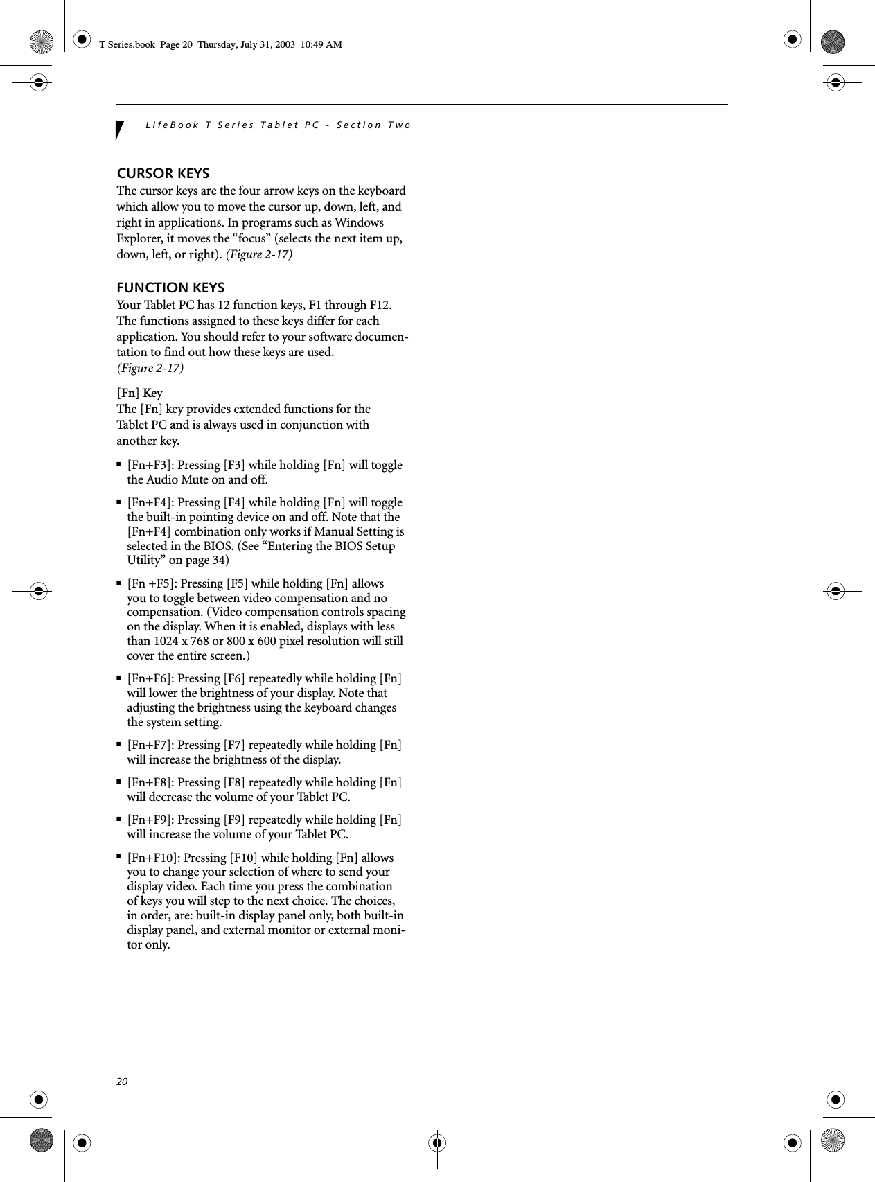 20LifeBook T Series Tablet PC - Section TwoCURSOR KEYSThe cursor keys are the four arrow keys on the keyboard which allow you to move the cursor up, down, left, and right in applications. In programs such as Windows Explorer, it moves the “focus” (selects the next item up, down, left, or right). (Figure 2-17)FUNCTION KEYSYour Tablet PC has 12 function keys, F1 through F12. The functions assigned to these keys differ for each application. You should refer to your software documen-tation to find out how these keys are used. (Figure 2-17)[Fn] KeyThe [Fn] key provides extended functions for theTablet PC and is always used in conjunction with another key. ■[Fn+F3]: Pressing [F3] while holding [Fn] will toggle the Audio Mute on and off.■[Fn+F4]: Pressing [F4] while holding [Fn] will toggle the built-in pointing device on and off. Note that the [Fn+F4] combination only works if Manual Setting is selected in the BIOS. (See “Entering the BIOS Setup Utility” on page 34)■[Fn +F5]: Pressing [F5] while holding [Fn] allows you to toggle between video compensation and no compensation. (Video compensation controls spacing on the display. When it is enabled, displays with less than 1024 x 768 or 800 x 600 pixel resolution will still cover the entire screen.)■[Fn+F6]: Pressing [F6] repeatedly while holding [Fn] will lower the brightness of your display. Note that adjusting the brightness using the keyboard changes the system setting.■[Fn+F7]: Pressing [F7] repeatedly while holding [Fn] will increase the brightness of the display.■[Fn+F8]: Pressing [F8] repeatedly while holding [Fn] will decrease the volume of your Tablet PC.■[Fn+F9]: Pressing [F9] repeatedly while holding [Fn] will increase the volume of your Tablet PC.■[Fn+F10]: Pressing [F10] while holding [Fn] allows you to change your selection of where to send your display video. Each time you press the combination of keys you will step to the next choice. The choices, in order, are: built-in display panel only, both built-in display panel, and external monitor or external moni-tor only.T Series.book  Page 20  Thursday, July 31, 2003  10:49 AM