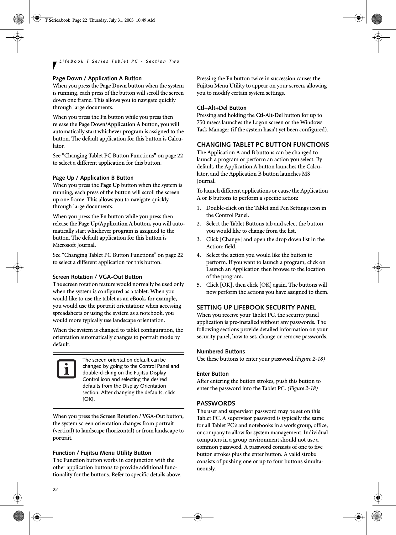 22LifeBook T Series Tablet PC - Section TwoPage Down / Application A ButtonWhen you press the Page Down button when the system is running, each press of the button will scroll the screen down one frame. This allows you to navigate quickly through large documents.When you press the Fn button while you press then release the Page Down/Application A button, you will automatically start whichever program is assigned to the button. The default application for this button is Calcu-lator.See “Changing Tablet PC Button Functions” on page 22 to select a different application for this button.Page Up / Application B ButtonWhen you press the Page Up button when the system is running, each press of the button will scroll the screen up one frame. This allows you to navigate quickly through large documents.When you press the Fn button while you press then release the Page Up/Application A button, you will auto-matically start whichever program is assigned to the button. The default application for this button is Microsoft Journal.See “Changing Tablet PC Button Functions” on page 22 to select a different application for this button.Screen Rotation / VGA-Out ButtonThe screen rotation feature would normally be used only when the system is configured as a tablet. When you would like to use the tablet as an eBook, for example, you would use the portrait orientation; when accessing spreadsheets or using the system as a notebook, you would more typically use landscape orientation.When the system is changed to tablet configuration, the orientation automatically changes to portrait mode by default. When you press the Screen Rotation / VGA-Out button, the system screen orientation changes from portrait (vertical) to landscape (horizontal) or from landscape to portrait. Function / Fujitsu Menu Utility ButtonThe Function button works in conjunction with the other application buttons to provide additional func-tionality for the buttons. Refer to specific details above.Pressing the Fn button twice in succession causes the Fujitsu Menu Utility to appear on your screen, allowing you to modify certain system settings.Ctl+Alt+Del ButtonPressing and holding the Ctl-Alt-Del button for up to 750 msecs launches the Logon screen or the Windows Task Manager (if the system hasn’t yet been configured).CHANGING TABLET PC BUTTON FUNCTIONSThe Application A and B buttons can be changed to launch a program or perform an action you select. By default, the Application A button launches the Calcu-lator, and the Application B button launches MS Journal.To launch different applications or cause the Application A or B buttons to perform a specific action:1. Double-click on the Tablet and Pen Settings icon in the Control Panel. 2. Select the Tablet Buttons tab and select the button you would like to change from the list.3. Click [Change] and open the drop down list in the Action: field.4. Select the action you would like the button to perform. If you want to launch a program, click on Launch an Application then browse to the location of the program.5. Click [OK], then click [OK] again. The buttons will now perform the actions you have assigned to them.SETTING UP LIFEBOOK SECURITY PANELWhen you receive your Tablet PC, the security panel application is pre-installed without any passwords. The following sections provide detailed information on your security panel, how to set, change or remove passwords.Numbered ButtonsUse these buttons to enter your password.(Figure 2-18)Enter ButtonAfter entering the button strokes, push this button to enter the password into the Tablet PC. (Figure 2-18)PASSWORDSThe user and supervisor password may be set on this Tablet PC. A supervisor password is typically the same for all Tablet PC’s and notebooks in a work group, office, or company to allow for system management. Individual computers in a group environment should not use a common password. A password consists of one to five button strokes plus the enter button. A valid stroke consists of pushing one or up to four buttons simulta-neously. The screen orientation default can be changed by going to the Control Panel and double-clicking on the Fujitsu Display Control icon and selecting the desired defaults from the Display Orientation section. After changing the defaults, click [OK]. T Series.book  Page 22  Thursday, July 31, 2003  10:49 AM