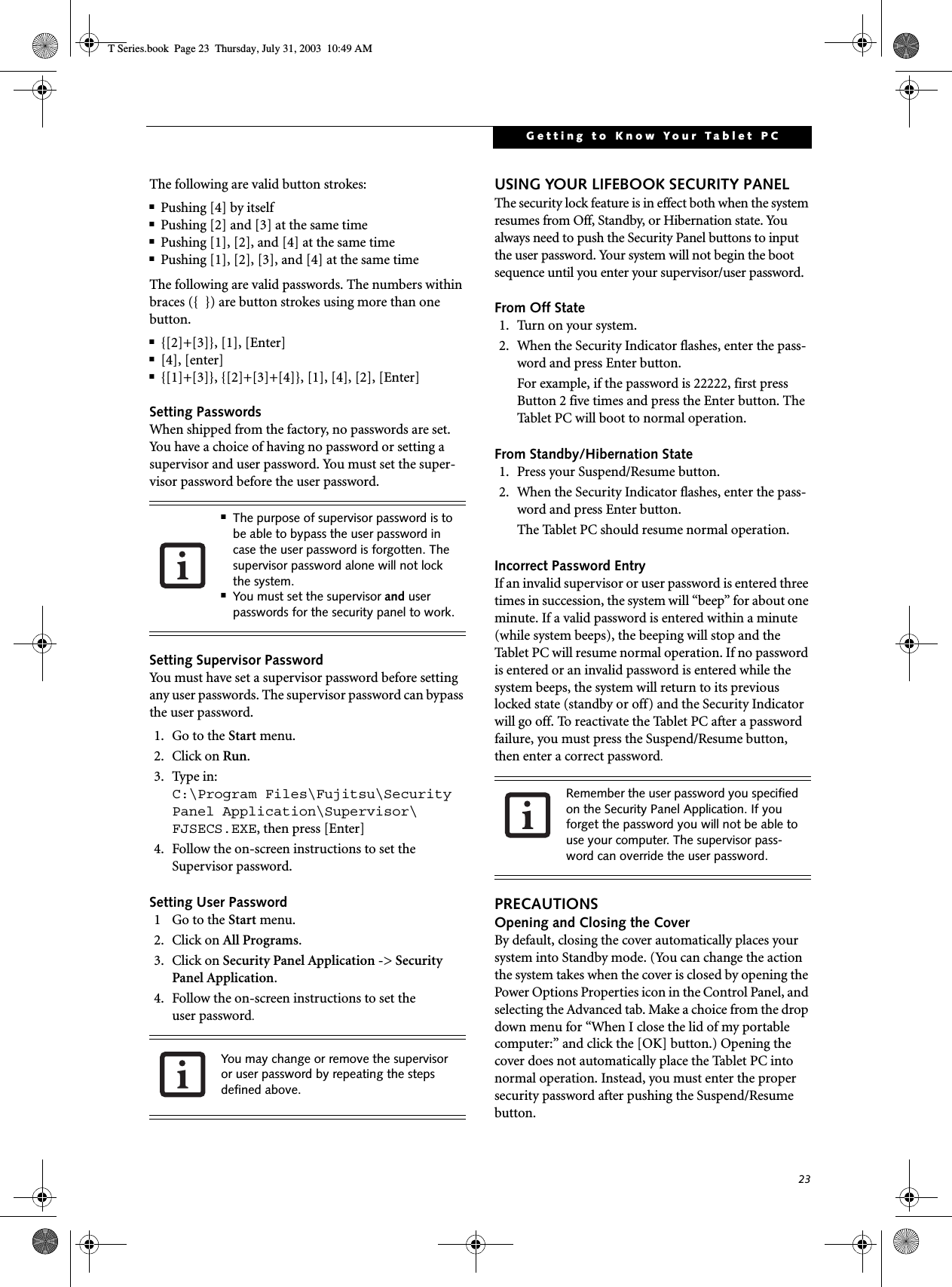 23Getting to Know Your Tablet PCThe following are valid button strokes: ■Pushing [4] by itself■Pushing [2] and [3] at the same time■Pushing [1], [2], and [4] at the same time■Pushing [1], [2], [3], and [4] at the same timeThe following are valid passwords. The numbers within braces ({  }) are button strokes using more than one button. ■{[2]+[3]}, [1], [Enter]■[4], [enter]■{[1]+[3]}, {[2]+[3]+[4]}, [1], [4], [2], [Enter]Setting PasswordsWhen shipped from the factory, no passwords are set. You have a choice of having no password or setting a supervisor and user password. You must set the super-visor password before the user password. Setting Supervisor PasswordYou must have set a supervisor password before setting any user passwords. The supervisor password can bypass the user password.1. Go to the Start menu.2. Click on Run.3. Type in:C:\Program Files\Fujitsu\Security Panel Application\Supervisor\ FJSECS.EXE, then press [Enter]4. Follow the on-screen instructions to set theSupervisor password.Setting User Password1 Go to the Start menu.2. Click on All Programs.3. Click on Security Panel Application -&gt; Security Panel Application.4. Follow the on-screen instructions to set theuser password.USING YOUR LIFEBOOK SECURITY PANELThe security lock feature is in effect both when the system resumes from Off, Standby, or Hibernation state. You always need to push the Security Panel buttons to input the user password. Your system will not begin the boot sequence until you enter your supervisor/user password.From Off State1. Turn on your system.2. When the Security Indicator flashes, enter the pass-word and press Enter button.For example, if the password is 22222, first press Button 2 five times and press the Enter button. The Tablet PC will boot to normal operation.From Standby/Hibernation State1. Press your Suspend/Resume button.2. When the Security Indicator flashes, enter the pass-word and press Enter button.The Tablet PC should resume normal operation.Incorrect Password EntryIf an invalid supervisor or user password is entered three times in succession, the system will “beep” for about one minute. If a valid password is entered within a minute (while system beeps), the beeping will stop and the Tablet PC will resume normal operation. If no password is entered or an invalid password is entered while the system beeps, the system will return to its previous locked state (standby or off) and the Security Indicator will go off. To reactivate the Tablet PC after a password failure, you must press the Suspend/Resume button, then enter a correct password.PRECAUTIONSOpening and Closing the CoverBy default, closing the cover automatically places your system into Standby mode. (You can change the action the system takes when the cover is closed by opening the Power Options Properties icon in the Control Panel, and selecting the Advanced tab. Make a choice from the drop down menu for “When I close the lid of my portable computer:” and click the [OK] button.) Opening the cover does not automatically place the Tablet PC into normal operation. Instead, you must enter the proper security password after pushing the Suspend/Resume button.■The purpose of supervisor password is to be able to bypass the user password in case the user password is forgotten. The supervisor password alone will not lock the system.■You must set the supervisor and user passwords for the security panel to work.You may change or remove the supervisor or user password by repeating the steps defined above.Remember the user password you specified on the Security Panel Application. If you forget the password you will not be able to use your computer. The supervisor pass-word can override the user password.T Series.book  Page 23  Thursday, July 31, 2003  10:49 AM