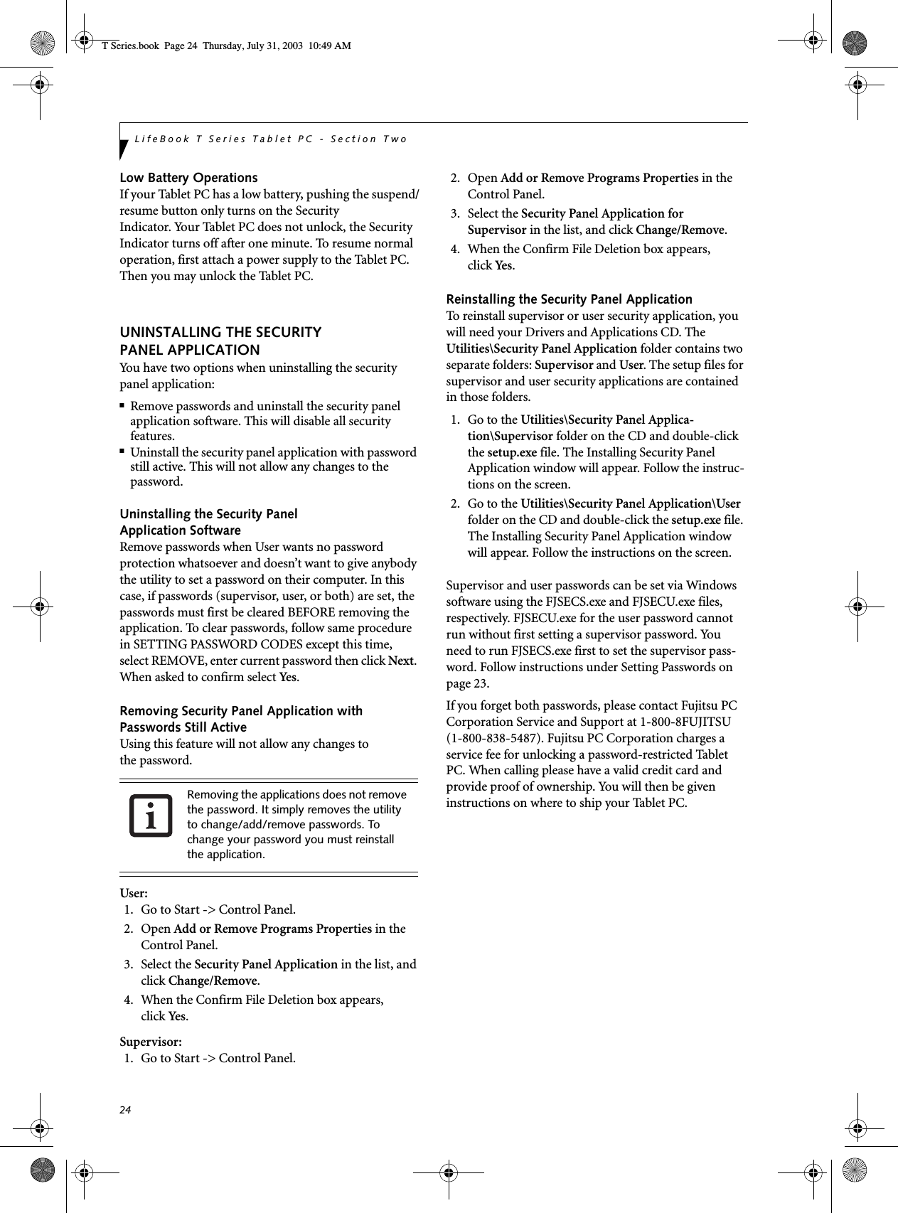 24LifeBook T Series Tablet PC - Section TwoLow Battery OperationsIf your Tablet PC has a low battery, pushing the suspend/resume button only turns on the Security Indicator. Your Tablet PC does not unlock, the Security Indicator turns off after one minute. To resume normal operation, first attach a power supply to the Tablet PC. Then you may unlock the Tablet PC.UNINSTALLING THE SECURITY PANEL APPLICATIONYou have two options when uninstalling the securitypanel application:■Remove passwords and uninstall the security panel application software. This will disable all security features.■Uninstall the security panel application with password still active. This will not allow any changes to the password. Uninstalling the Security Panel Application SoftwareRemove passwords when User wants no password protection whatsoever and doesn’t want to give anybody the utility to set a password on their computer. In this case, if passwords (supervisor, user, or both) are set, the passwords must first be cleared BEFORE removing the application. To clear passwords, follow same procedure in SETTING PASSWORD CODES except this time, select REMOVE, enter current password then click Next. When asked to confirm select Ye s .Removing Security Panel Application withPasswords Still ActiveUsing this feature will not allow any changes tothe password. User: 1. Go to Start -&gt; Control Panel.2. Open Add or Remove Programs Properties in the Control Panel. 3. Select the Security Panel Application in the list, and click Change/Remove. 4.  When the Confirm File Deletion box appears,click Ye s .Supervisor:1. Go to Start -&gt; Control Panel.2. Open Add or Remove Programs Properties in the Control Panel. 3. Select the Security Panel Application forSupervisor in the list, and click Change/Remove. 4. When the Confirm File Deletion box appears,click Ye s .Reinstalling the Security Panel ApplicationTo reinstall supervisor or user security application, you will need your Drivers and Applications CD. The Utilities\Security Panel Application folder contains two separate folders: Supervisor and User. The setup files for supervisor and user security applications are contained in those folders. 1.  Go to the Utilities\Security Panel Applica-tion\Supervisor folder on the CD and double-click the setup.exe file. The Installing Security Panel Application window will appear. Follow the instruc-tions on the screen.2.  Go to the Utilities\Security Panel Application\User folder on the CD and double-click the setup.exe file. The Installing Security Panel Application window will appear. Follow the instructions on the screen.Supervisor and user passwords can be set via Windows software using the FJSECS.exe and FJSECU.exe files, respectively. FJSECU.exe for the user password cannot run without first setting a supervisor password. You need to run FJSECS.exe first to set the supervisor pass-word. Follow instructions under Setting Passwords on page 23.If you forget both passwords, please contact Fujitsu PC Corporation Service and Support at 1-800-8FUJITSU (1-800-838-5487). Fujitsu PC Corporation charges a service fee for unlocking a password-restricted Tablet PC. When calling please have a valid credit card and provide proof of ownership. You will then be given instructions on where to ship your Tablet PC. Removing the applications does not remove the password. It simply removes the utility to change/add/remove passwords. To change your password you must reinstall the application.T Series.book  Page 24  Thursday, July 31, 2003  10:49 AM