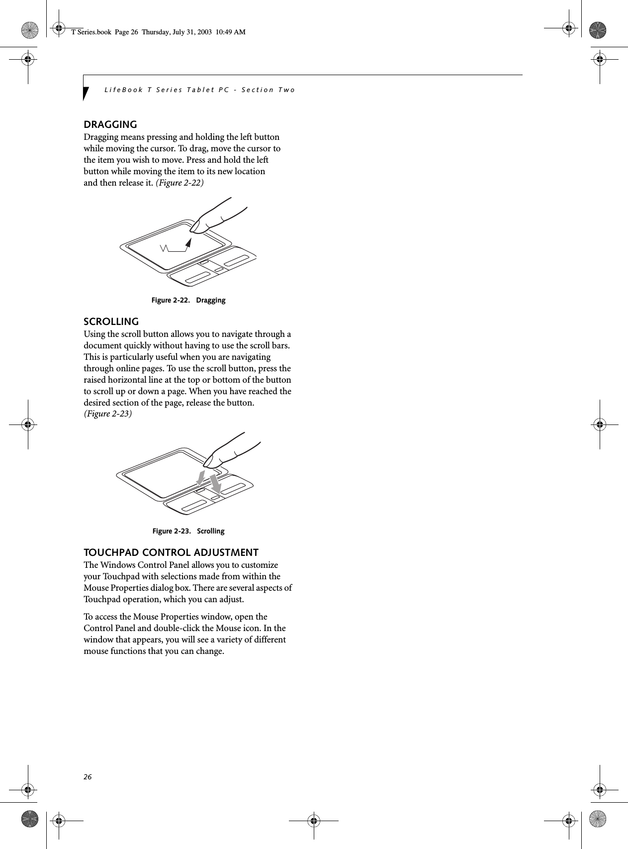 26LifeBook T Series Tablet PC - Section TwoDRAGGINGDragging means pressing and holding the left button while moving the cursor. To drag, move the cursor tothe item you wish to move. Press and hold the left button while moving the item to its new locationand then release it. (Figure 2-22)Figure 2-22.   DraggingSCROLLINGUsing the scroll button allows you to navigate through a document quickly without having to use the scroll bars. This is particularly useful when you are navigating through online pages. To use the scroll button, press the raised horizontal line at the top or bottom of the button to scroll up or down a page. When you have reached the desired section of the page, release the button. (Figure 2-23)Figure 2-23.   ScrollingTOUCHPAD CONTROL ADJUSTMENTThe Windows Control Panel allows you to customize your Touchpad with selections made from within the Mouse Properties dialog box. There are several aspects of Touchpad operation, which you can adjust.To access the Mouse Properties window, open the Control Panel and double-click the Mouse icon. In the window that appears, you will see a variety of different mouse functions that you can change.T Series.book  Page 26  Thursday, July 31, 2003  10:49 AM