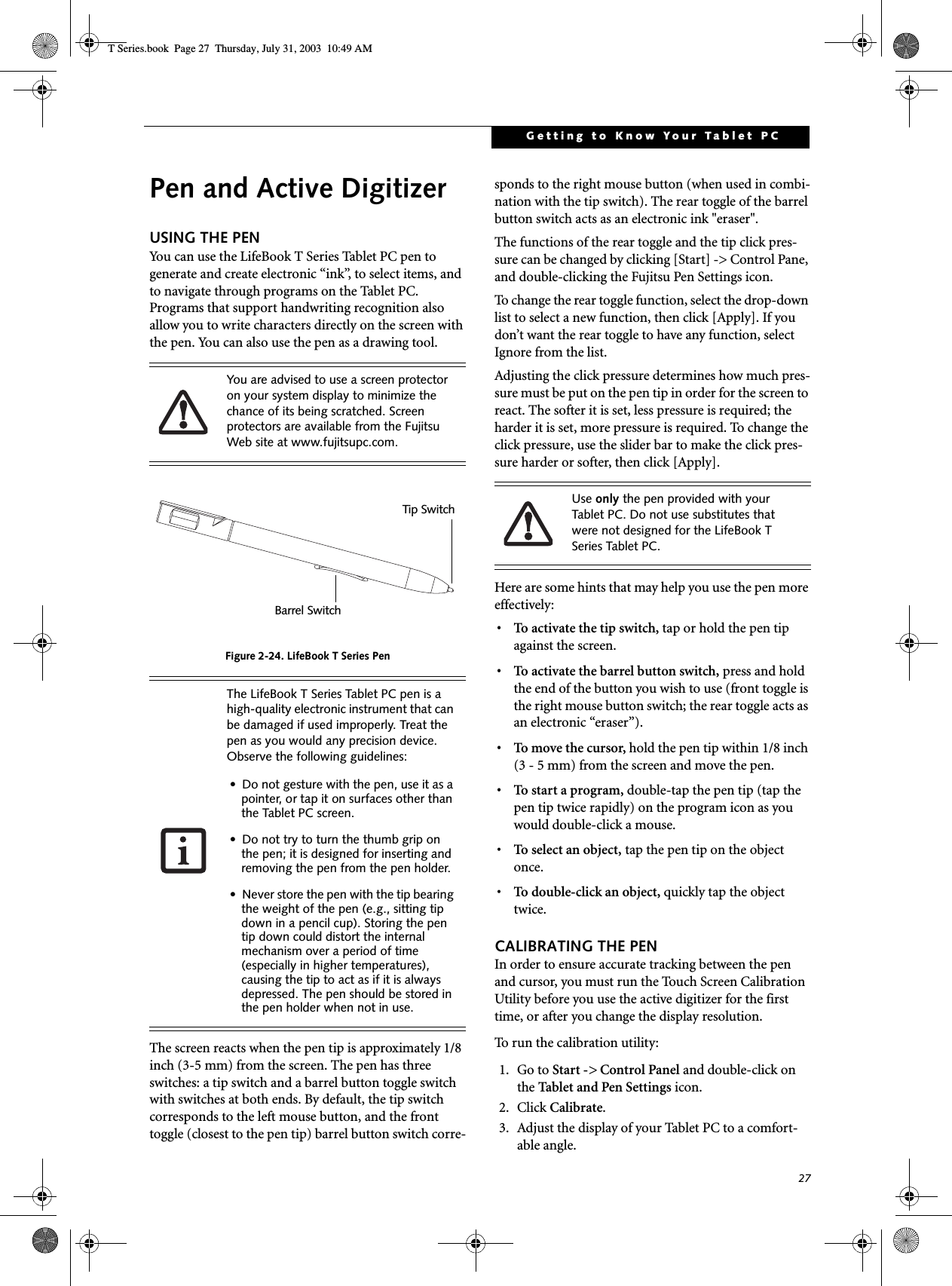 27Getting to Know Your Tablet PCPen and Active DigitizerUSING THE PENYou can use the LifeBook T Series Tablet PC pen to generate and create electronic “ink”, to select items, and to navigate through programs on the Tablet PC. Programs that support handwriting recognition also allow you to write characters directly on the screen with the pen. You can also use the pen as a drawing tool.Figure 2-24. LifeBook T Series PenThe screen reacts when the pen tip is approximately 1/8 inch (3-5 mm) from the screen. The pen has three switches: a tip switch and a barrel button toggle switch with switches at both ends. By default, the tip switch corresponds to the left mouse button, and the front toggle (closest to the pen tip) barrel button switch corre-sponds to the right mouse button (when used in combi-nation with the tip switch). The rear toggle of the barrel button switch acts as an electronic ink &quot;eraser&quot;.The functions of the rear toggle and the tip click pres-sure can be changed by clicking [Start] -&gt; Control Pane, and double-clicking the Fujitsu Pen Settings icon. To change the rear toggle function, select the drop-down list to select a new function, then click [Apply]. If you don’t want the rear toggle to have any function, select Ignore from the list. Adjusting the click pressure determines how much pres-sure must be put on the pen tip in order for the screen to react. The softer it is set, less pressure is required; the harder it is set, more pressure is required. To change the click pressure, use the slider bar to make the click pres-sure harder or softer, then click [Apply]. Here are some hints that may help you use the pen more effectively:• To activate the tip switch, tap or hold the pen tip against the screen.• To activate the barrel button switch, press and hold the end of the button you wish to use (front toggle is the right mouse button switch; the rear toggle acts as an electronic “eraser”).• To move the cursor, hold the pen tip within 1/8 inch (3 - 5 mm) from the screen and move the pen.• To start a program, double-tap the pen tip (tap the pen tip twice rapidly) on the program icon as you would double-click a mouse.•To select an object, tap the pen tip on the object once. •To double-click an object, quickly tap the object twice.CALIBRATING THE PENIn order to ensure accurate tracking between the pen and cursor, you must run the Touch Screen Calibration Utility before you use the active digitizer for the first time, or after you change the display resolution.To run the calibration utility:1. Go to Start -&gt; Control Panel and double-click on the Tabl et and Pen Sett ings icon. 2. Click Calibrate.3. Adjust the display of your Tablet PC to a comfort-able angle.You are advised to use a screen protector on your system display to minimize the chance of its being scratched. Screen protectors are available from the Fujitsu Web site at www.fujitsupc.com. The LifeBook T Series Tablet PC pen is a  high-quality electronic instrument that can be damaged if used improperly. Treat the pen as you would any precision device. Observe the following guidelines:• Do not gesture with the pen, use it as a pointer, or tap it on surfaces other than the Tablet PC screen.• Do not try to turn the thumb grip on the pen; it is designed for inserting and removing the pen from the pen holder.• Never store the pen with the tip bearing the weight of the pen (e.g., sitting tip down in a pencil cup). Storing the pen tip down could distort the internal mechanism over a period of time (especially in higher temperatures), causing the tip to act as if it is always depressed. The pen should be stored in the pen holder when not in use.Tip SwitchBarrel SwitchUse only the pen provided with your Tablet PC. Do not use substitutes that were not designed for the LifeBook T Series Tablet PC.T Series.book  Page 27  Thursday, July 31, 2003  10:49 AM