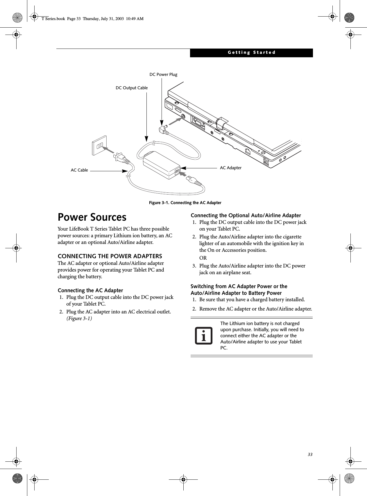 33Getting StartedFigure 3-1. Connecting the AC AdapterPower SourcesYour LifeBook T Series Tablet PC has three possible power sources: a primary Lithium ion battery, an AC adapter or an optional Auto/Airline adapter.CONNECTING THE POWER ADAPTERSThe AC adapter or optional Auto/Airline adapter provides power for operating your Tablet PC and charging the battery. Connecting the AC Adapter1. Plug the DC output cable into the DC power jackof your Tablet PC.2. Plug the AC adapter into an AC electrical outlet. (Figure 3-1)Connecting the Optional Auto/Airline Adapter1. Plug the DC output cable into the DC power jackon your Tablet PC.2. Plug the Auto/Airline adapter into the cigarette lighter of an automobile with the ignition key inthe On or Accessories position.OR3. Plug the Auto/Airline adapter into the DC power jack on an airplane seat.Switching from AC Adapter Power or theAuto/Airline Adapter to Battery Power1. Be sure that you have a charged battery installed.2. Remove the AC adapter or the Auto/Airline adapter.DC Power PlugDC Output CableAC AdapterAC CableThe Lithium ion battery is not charged upon purchase. Initially, you will need to connect either the AC adapter or the Auto/Airline adapter to use your Tablet PC.T Series.book  Page 33  Thursday, July 31, 2003  10:49 AM