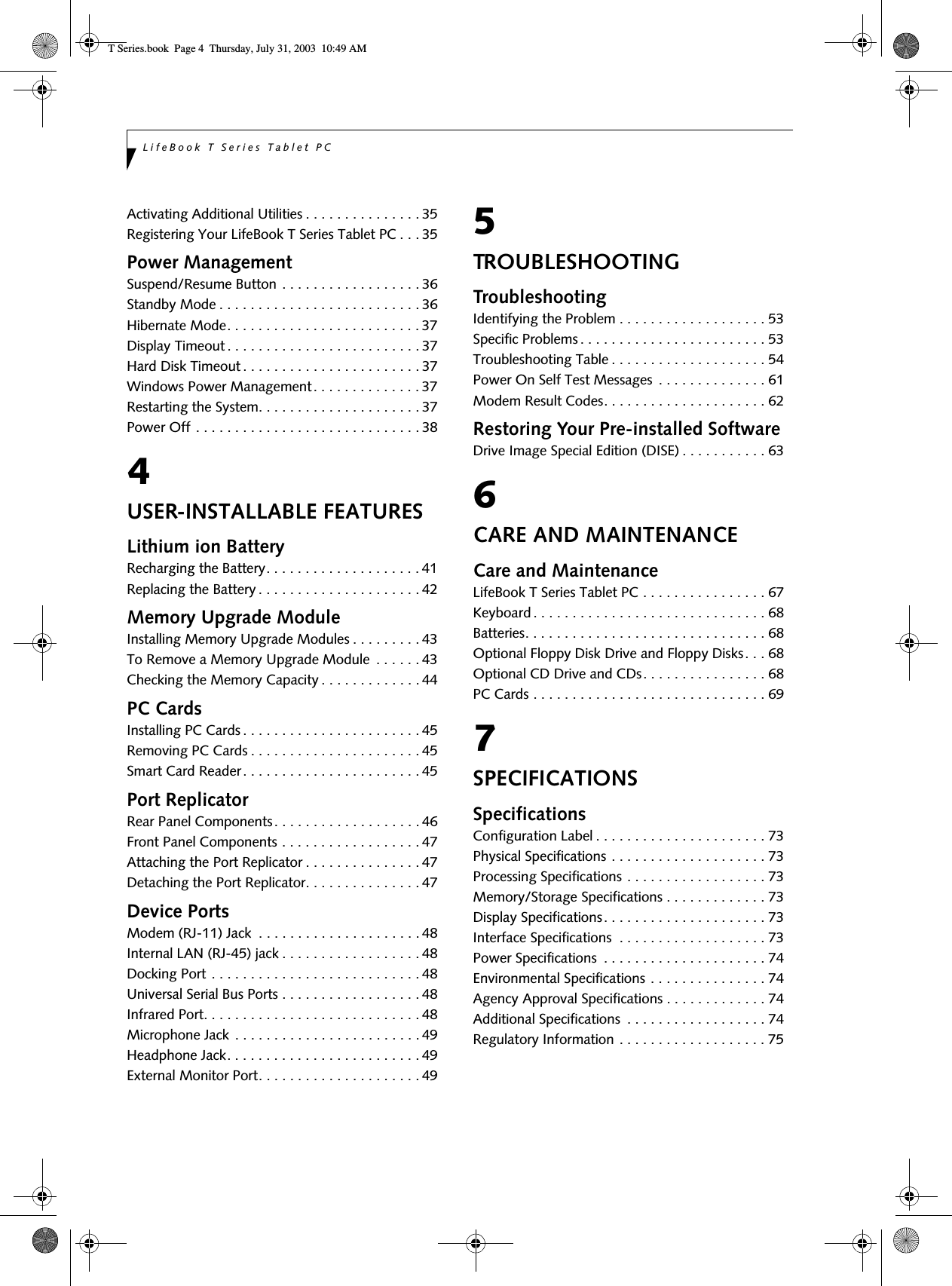 LifeBook T Series Tablet PCActivating Additional Utilities . . . . . . . . . . . . . . . 35Registering Your LifeBook T Series Tablet PC . . . 35Power ManagementSuspend/Resume Button . . . . . . . . . . . . . . . . . . 36Standby Mode . . . . . . . . . . . . . . . . . . . . . . . . . . 36Hibernate Mode. . . . . . . . . . . . . . . . . . . . . . . . . 37Display Timeout . . . . . . . . . . . . . . . . . . . . . . . . . 37Hard Disk Timeout . . . . . . . . . . . . . . . . . . . . . . . 37Windows Power Management. . . . . . . . . . . . . . 37Restarting the System. . . . . . . . . . . . . . . . . . . . . 37Power Off . . . . . . . . . . . . . . . . . . . . . . . . . . . . . 384USER-INSTALLABLE FEATURESLithium ion BatteryRecharging the Battery. . . . . . . . . . . . . . . . . . . . 41Replacing the Battery . . . . . . . . . . . . . . . . . . . . . 42Memory Upgrade ModuleInstalling Memory Upgrade Modules . . . . . . . . . 43To Remove a Memory Upgrade Module  . . . . . . 43Checking the Memory Capacity . . . . . . . . . . . . . 44PC CardsInstalling PC Cards . . . . . . . . . . . . . . . . . . . . . . . 45Removing PC Cards . . . . . . . . . . . . . . . . . . . . . . 45Smart Card Reader. . . . . . . . . . . . . . . . . . . . . . . 45Port ReplicatorRear Panel Components. . . . . . . . . . . . . . . . . . . 46Front Panel Components . . . . . . . . . . . . . . . . . . 47Attaching the Port Replicator . . . . . . . . . . . . . . . 47Detaching the Port Replicator. . . . . . . . . . . . . . . 47Device PortsModem (RJ-11) Jack  . . . . . . . . . . . . . . . . . . . . . 48Internal LAN (RJ-45) jack . . . . . . . . . . . . . . . . . . 48Docking Port . . . . . . . . . . . . . . . . . . . . . . . . . . . 48Universal Serial Bus Ports . . . . . . . . . . . . . . . . . . 48Infrared Port. . . . . . . . . . . . . . . . . . . . . . . . . . . . 48Microphone Jack . . . . . . . . . . . . . . . . . . . . . . . . 49Headphone Jack. . . . . . . . . . . . . . . . . . . . . . . . . 49External Monitor Port. . . . . . . . . . . . . . . . . . . . . 495TROUBLESHOOTINGTroubleshootingIdentifying the Problem . . . . . . . . . . . . . . . . . . . 53Specific Problems . . . . . . . . . . . . . . . . . . . . . . . . 53Troubleshooting Table . . . . . . . . . . . . . . . . . . . . 54Power On Self Test Messages  . . . . . . . . . . . . . . 61Modem Result Codes. . . . . . . . . . . . . . . . . . . . . 62Restoring Your Pre-installed SoftwareDrive Image Special Edition (DISE) . . . . . . . . . . . 636CARE AND MAINTENANCECare and MaintenanceLifeBook T Series Tablet PC . . . . . . . . . . . . . . . . 67Keyboard . . . . . . . . . . . . . . . . . . . . . . . . . . . . . . 68Batteries. . . . . . . . . . . . . . . . . . . . . . . . . . . . . . . 68Optional Floppy Disk Drive and Floppy Disks. . . 68Optional CD Drive and CDs. . . . . . . . . . . . . . . . 68PC Cards . . . . . . . . . . . . . . . . . . . . . . . . . . . . . . 697SPECIFICATIONSSpecificationsConfiguration Label . . . . . . . . . . . . . . . . . . . . . . 73Physical Specifications . . . . . . . . . . . . . . . . . . . . 73Processing Specifications . . . . . . . . . . . . . . . . . . 73Memory/Storage Specifications . . . . . . . . . . . . . 73Display Specifications. . . . . . . . . . . . . . . . . . . . . 73Interface Specifications  . . . . . . . . . . . . . . . . . . . 73Power Specifications  . . . . . . . . . . . . . . . . . . . . . 74Environmental Specifications . . . . . . . . . . . . . . . 74Agency Approval Specifications . . . . . . . . . . . . . 74Additional Specifications  . . . . . . . . . . . . . . . . . . 74Regulatory Information . . . . . . . . . . . . . . . . . . . 75T Series.book  Page 4  Thursday, July 31, 2003  10:49 AM