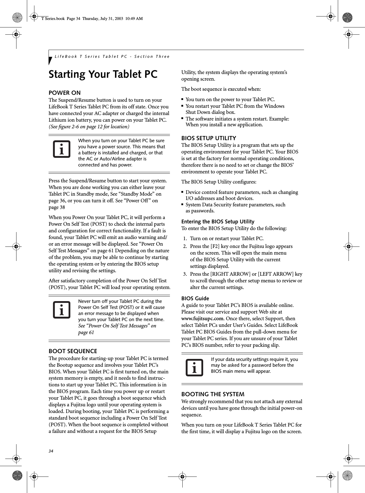 34LifeBook T Series Tablet PC - Section ThreeStarting Your Tablet PCPOWER ONThe Suspend/Resume button is used to turn on your LifeBook T Series Tablet PC from its off state. Once you have connected your AC adapter or charged the internal Lithium ion battery, you can power on your Tablet PC. (See figure 2-6 on page 12 for location)Press the Suspend/Resume button to start your system. When you are done working you can either leave your Tablet PC in Standby mode, See “Standby Mode” on page 36, or you can turn it off. See “Power Off” on page 38When you Power On your Tablet PC, it will perform a Power On Self Test (POST) to check the internal parts and configuration for correct functionality. If a fault is found, your Tablet PC will emit an audio warning and/or an error message will be displayed. See “Power On Self Test Messages” on page 61 Depending on the nature of the problem, you may be able to continue by starting the operating system or by entering the BIOS setup utility and revising the settings.After satisfactory completion of the Power On Self Test (POST), your Tablet PC will load your operating system.BOOT SEQUENCEThe procedure for starting-up your Tablet PC is termed the Bootup sequence and involves your Tablet PC’s BIOS. When your Tablet PC is first turned on, the main system memory is empty, and it needs to find instruc-tions to start up your Tablet PC. This information is in the BIOS program. Each time you power up or restart your Tablet PC, it goes through a boot sequence which displays a Fujitsu logo until your operating system is loaded. During booting, your Tablet PC is performing a standard boot sequence including a Power On Self Test (POST). When the boot sequence is completed without a failure and without a request for the BIOS Setup Utility, the system displays the operating system’s opening screen.The boot sequence is executed when:■You turn on the power to your Tablet PC.■You restart your Tablet PC from the WindowsShut Down dialog box.■The software initiates a system restart. Example:When you install a new application.BIOS SETUP UTILITYThe BIOS Setup Utility is a program that sets up the operating environment for your Tablet PC. Your BIOSis set at the factory for normal operating conditions, therefore there is no need to set or change the BIOS’ environment to operate your Tablet PC.The BIOS Setup Utility configures:■Device control feature parameters, such as changingI/O addresses and boot devices.■System Data Security feature parameters, suchas passwords.Entering the BIOS Setup UtilityTo enter the BIOS Setup Utility do the following: 1. Turn on or restart your Tablet PC.2. Press the [F2] key once the Fujitsu logo appearson the screen. This will open the main menuof the BIOS Setup Utility with the currentsettings displayed.3. Press the [RIGHT ARROW] or [LEFT ARROW] key to scroll through the other setup menus to review or alter the current settings.BIOS GuideA guide to your Tablet PC’s BIOS is available online. Please visit our service and support Web site at www.fujitsupc.com. Once there, select Support, then select Tablet PCs under User’s Guides. Select LifeBook Tablet PC BIOS Guides from the pull-down menu for your Tablet PC series. If you are unsure of your Tablet PC’s BIOS number, refer to your packing slip.BOOTING THE SYSTEM We strongly recommend that you not attach any external devices until you have gone through the initial power-on sequence.When you turn on your LifeBook T Series Tablet PC for the first time, it will display a Fujitsu logo on the screen. When you turn on your Tablet PC be sure you have a power source. This means that a battery is installed and charged, or that the AC or Auto/Airline adapter is connected and has power.Never turn off your Tablet PC during the Power On Self Test (POST) or it will cause an error message to be displayed when you turn your Tablet PC on the next time. See “Power On Self Test Messages” on page 61If your data security settings require it, you may be asked for a password before the BIOS main menu will appear.T Series.book  Page 34  Thursday, July 31, 2003  10:49 AM