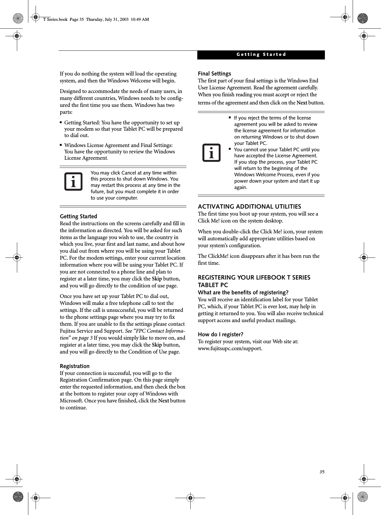35Getting StartedIf you do nothing the system will load the operating system, and then the Windows Welcome will begin.Designed to accommodate the needs of many users, in many different countries, Windows needs to be config-ured the first time you use them. Windows has two parts: ■Getting Started: You have the opportunity to set up your modem so that your Tablet PC will be prepared to dial out. ■Windows License Agreement and Final Settings:You have the opportunity to review the Windows License Agreement.Getting StartedRead the instructions on the screens carefully and fill in the information as directed. You will be asked for such items as the language you wish to use, the country in which you live, your first and last name, and about how you dial out from where you will be using your Tablet PC. For the modem settings, enter your current location information where you will be using your Tablet PC. If you are not connected to a phone line and plan to register at a later time, you may click the Skip button, and you will go directly to the condition of use page.Once you have set up your Tablet PC to dial out, Windows will make a free telephone call to test the settings. If the call is unsuccessful, you will be returned to the phone settings page where you may try to fix them. If you are unable to fix the settings please contact Fujitsu Service and Support. See “FPC Contact Informa-tion” on page 3 If you would simply like to move on, and register at a later time, you may click the Skip button, and you will go directly to the Condition of Use page.RegistrationIf your connection is successful, you will go to the Registration Confirmation page. On this page simply enter the requested information, and then check the box at the bottom to register your copy of Windows with Microsoft. Once you have finished, click the Next button to continue.Final SettingsThe first part of your final settings is the Windows End User License Agreement. Read the agreement carefully. When you finish reading you must accept or reject the terms of the agreement and then click on the Next button.ACTIVATING ADDITIONAL UTILITIESThe first time you boot up your system, you will see a Click Me! icon on the system desktop. When you double-click the Click Me! icon, your system will automatically add appropriate utilities based on your system’s configuration.The ClickMe! icon disappears after it has been run the first time.REGISTERING YOUR LIFEBOOK T SERIES TABLET PCWhat are the benefits of registering?You will receive an identification label for your Tablet PC, which, if your Tablet PC is ever lost, may help in getting it returned to you. You will also receive technical support access and useful product mailings. How do I register?To register your system, visit our Web site at: www.fujitsupc.com/support.You may click Cancel at any time within this process to shut down Windows. You may restart this process at any time in the future, but you must complete it in order to use your computer.■If you reject the terms of the license agreement you will be asked to review the license agreement for information on returning Windows or to shut down your Tablet PC.■You cannot use your Tablet PC until you have accepted the License Agreement. If you stop the process, your Tablet PC will return to the beginning of the Windows Welcome Process, even if you power down your system and start it up again.T Series.book  Page 35  Thursday, July 31, 2003  10:49 AM