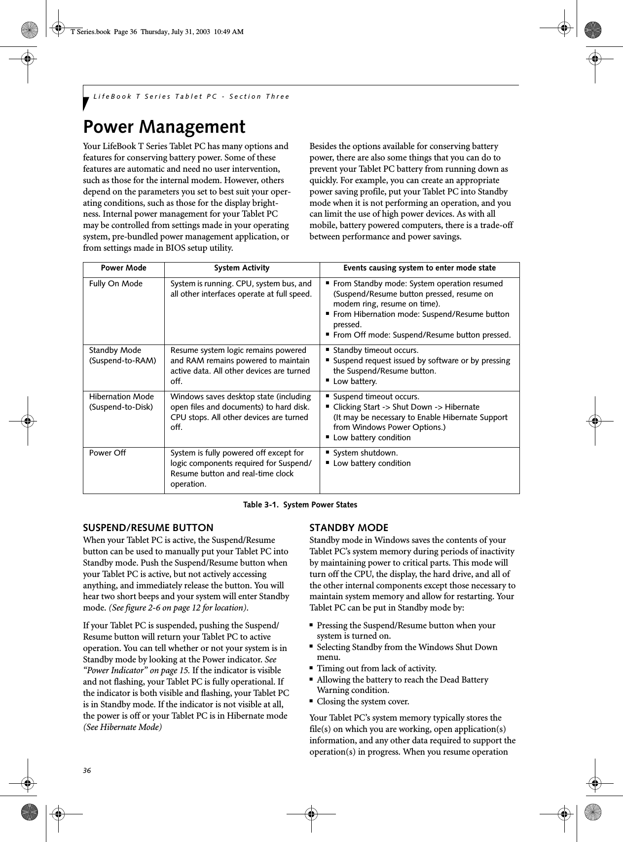 36LifeBook T Series Tablet PC - Section ThreePower ManagementYour LifeBook T Series Tablet PC has many options and features for conserving battery power. Some of these features are automatic and need no user intervention, such as those for the internal modem. However, others depend on the parameters you set to best suit your oper-ating conditions, such as those for the display bright-ness. Internal power management for your Tablet PC may be controlled from settings made in your operating system, pre-bundled power management application, or from settings made in BIOS setup utility.Besides the options available for conserving battery power, there are also some things that you can do to prevent your Tablet PC battery from running down as quickly. For example, you can create an appropriate power saving profile, put your Tablet PC into Standby mode when it is not performing an operation, and you can limit the use of high power devices. As with all mobile, battery powered computers, there is a trade-off between performance and power savings.Table 3-1.  System Power StatesSUSPEND/RESUME BUTTONWhen your Tablet PC is active, the Suspend/Resume button can be used to manually put your Tablet PC into Standby mode. Push the Suspend/Resume button when your Tablet PC is active, but not actively accessing anything, and immediately release the button. You will hear two short beeps and your system will enter Standby mode. (See figure 2-6 on page 12 for location).If your Tablet PC is suspended, pushing the Suspend/Resume button will return your Tablet PC to active operation. You can tell whether or not your system is in Standby mode by looking at the Power indicator. See “Power Indicator” on page 15. If the indicator is visible and not flashing, your Tablet PC is fully operational. If the indicator is both visible and flashing, your Tablet PC is in Standby mode. If the indicator is not visible at all, the power is off or your Tablet PC is in Hibernate mode (See Hibernate Mode)STANDBY MODEStandby mode in Windows saves the contents of your Tablet PC’s system memory during periods of inactivity by maintaining power to critical parts. This mode will turn off the CPU, the display, the hard drive, and all of the other internal components except those necessary to maintain system memory and allow for restarting. Your Tablet PC can be put in Standby mode by:■Pressing the Suspend/Resume button when your system is turned on.■Selecting Standby from the Windows Shut Down menu.■Timing out from lack of activity.■Allowing the battery to reach the Dead BatteryWarning condition.■Closing the system cover.Your Tablet PC’s system memory typically stores the file(s) on which you are working, open application(s) information, and any other data required to support the operation(s) in progress. When you resume operation Power Mode System Activity Events causing system to enter mode stateFully On Mode System is running. CPU, system bus, and all other interfaces operate at full speed.■From Standby mode: System operation resumed (Suspend/Resume button pressed, resume on modem ring, resume on time).■From Hibernation mode: Suspend/Resume button pressed.■From Off mode: Suspend/Resume button pressed.Standby Mode(Suspend-to-RAM)Resume system logic remains powered and RAM remains powered to maintain active data. All other devices are turned off.■Standby timeout occurs.■Suspend request issued by software or by pressing the Suspend/Resume button.■Low battery.Hibernation Mode(Suspend-to-Disk)Windows saves desktop state (including open files and documents) to hard disk. CPU stops. All other devices are turned off.■Suspend timeout occurs.■Clicking Start -&gt; Shut Down -&gt; Hibernate (It may be necessary to Enable Hibernate Support from Windows Power Options.)■Low battery conditionPower Off System is fully powered off except for logic components required for Suspend/Resume button and real-time clock operation.■System shutdown.■Low battery conditionT Series.book  Page 36  Thursday, July 31, 2003  10:49 AM