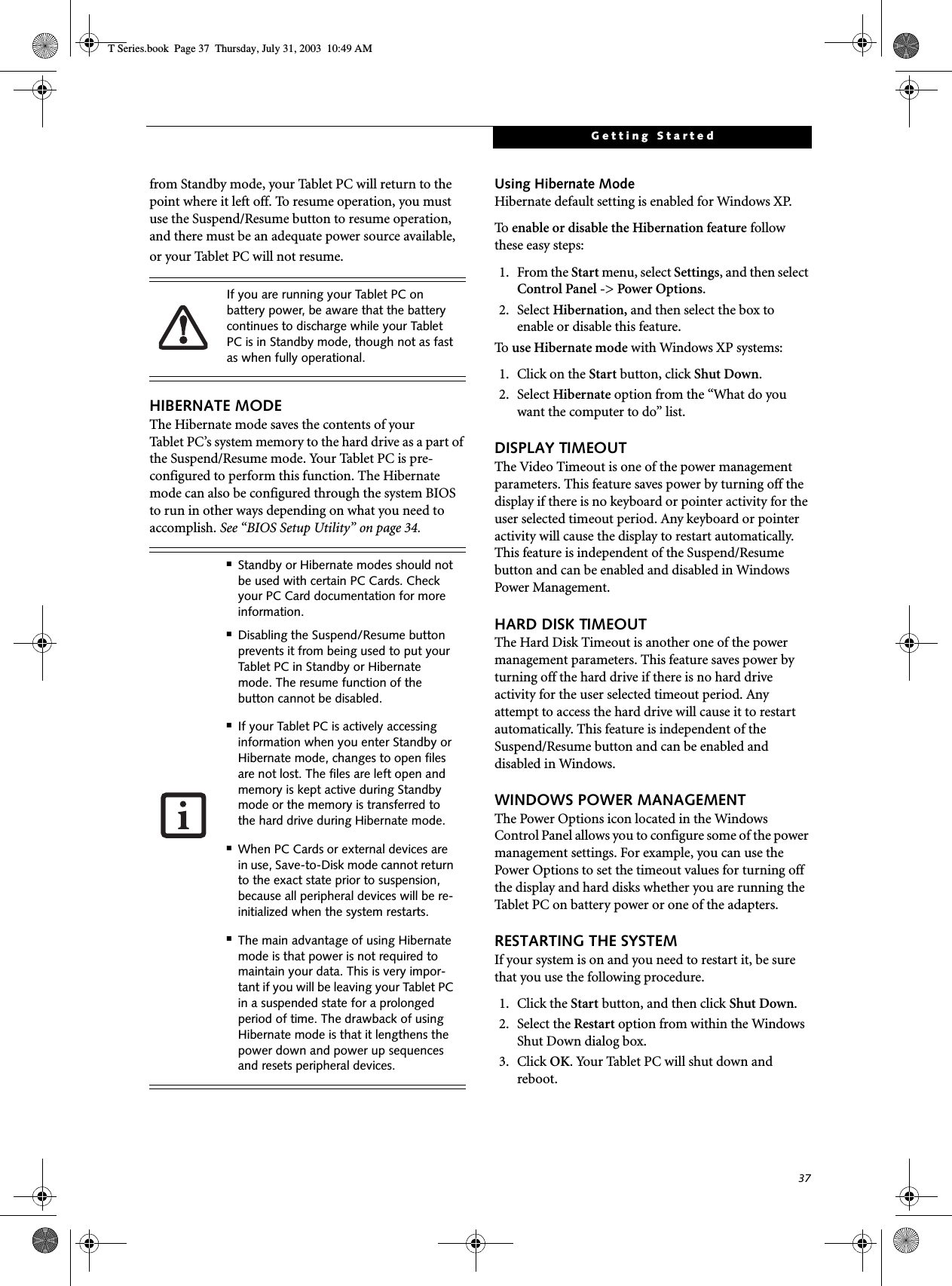 37Getting Startedfrom Standby mode, your Tablet PC will return to the point where it left off. To resume operation, you must use the Suspend/Resume button to resume operation, and there must be an adequate power source available, or your Tablet PC will not resume.HIBERNATE MODEThe Hibernate mode saves the contents of yourTablet PC’s system memory to the hard drive as a part of the Suspend/Resume mode. Your Tablet PC is pre-configured to perform this function. The Hibernate mode can also be configured through the system BIOS to run in other ways depending on what you need to accomplish. See “BIOS Setup Utility” on page 34.Using Hibernate ModeHibernate default setting is enabled for Windows XP. To   enable or disable the Hibernation feature follow these easy steps:1. From the Start menu, select Settings, and then select Control Panel -&gt; Power Options.2. Select Hibernation, and then select the box to enable or disable this feature.To   use Hibernate mode with Windows XP systems:1. Click on the Start button, click Shut Down.2. Select Hibernate option from the “What do you want the computer to do” list.DISPLAY TIMEOUT The Video Timeout is one of the power management parameters. This feature saves power by turning off the display if there is no keyboard or pointer activity for the user selected timeout period. Any keyboard or pointer activity will cause the display to restart automatically. This feature is independent of the Suspend/Resume button and can be enabled and disabled in Windows Power Management.HARD DISK TIMEOUTThe Hard Disk Timeout is another one of the power management parameters. This feature saves power by turning off the hard drive if there is no hard drive activity for the user selected timeout period. Any attempt to access the hard drive will cause it to restart automatically. This feature is independent of the Suspend/Resume button and can be enabled and disabled in Windows.WINDOWS POWER MANAGEMENT The Power Options icon located in the Windows Control Panel allows you to configure some of the power management settings. For example, you can use the Power Options to set the timeout values for turning off the display and hard disks whether you are running the Tablet PC on battery power or one of the adapters. RESTARTING THE SYSTEMIf your system is on and you need to restart it, be sure that you use the following procedure. 1. Click the Start button, and then click Shut Down.2. Select the Restart option from within the Windows Shut Down dialog box.3. Click OK. Your Tablet PC will shut down and reboot.If you are running your Tablet PC on battery power, be aware that the battery continues to discharge while your Tablet PC is in Standby mode, though not as fast as when fully operational. ■Standby or Hibernate modes should not be used with certain PC Cards. Check your PC Card documentation for more information.■Disabling the Suspend/Resume button prevents it from being used to put your Tablet PC in Standby or Hibernate mode. The resume function of the button cannot be disabled.■If your Tablet PC is actively accessing information when you enter Standby or Hibernate mode, changes to open files are not lost. The files are left open and memory is kept active during Standby mode or the memory is transferred to the hard drive during Hibernate mode.■When PC Cards or external devices are in use, Save-to-Disk mode cannot return to the exact state prior to suspension, because all peripheral devices will be re-initialized when the system restarts.■The main advantage of using Hibernate mode is that power is not required to maintain your data. This is very impor-tant if you will be leaving your Tablet PC in a suspended state for a prolonged period of time. The drawback of using Hibernate mode is that it lengthens the power down and power up sequences and resets peripheral devices.T Series.book  Page 37  Thursday, July 31, 2003  10:49 AM