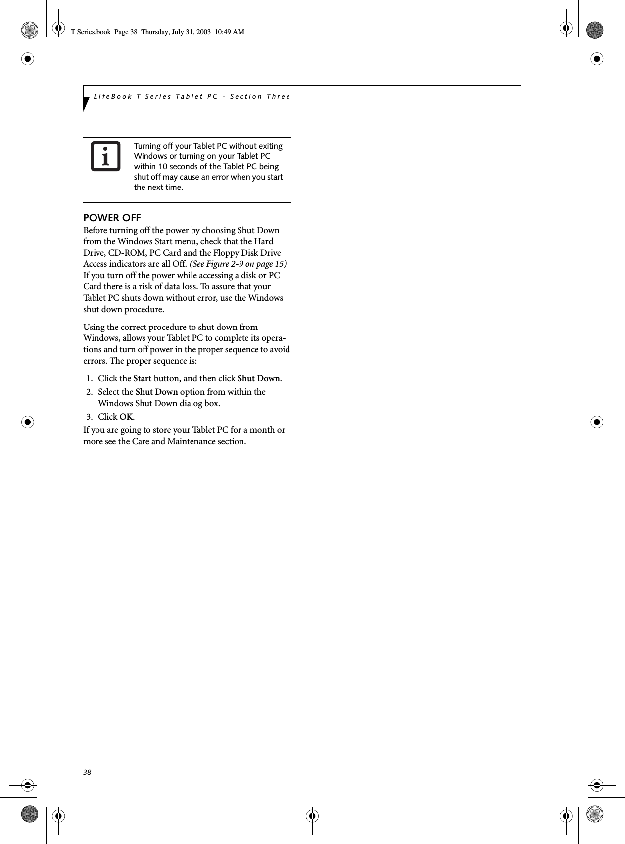 38LifeBook T Series Tablet PC - Section ThreePOWER OFFBefore turning off the power by choosing Shut Down from the Windows Start menu, check that the Hard Drive, CD-ROM, PC Card and the Floppy Disk Drive Access indicators are all Off. (See Figure 2-9 on page 15) If you turn off the power while accessing a disk or PC Card there is a risk of data loss. To assure that your Tablet PC shuts down without error, use the Windows shut down procedure.Using the correct procedure to shut down from Windows, allows your Tablet PC to complete its opera-tions and turn off power in the proper sequence to avoid errors. The proper sequence is:1. Click the Start button, and then click Shut Down.2. Select the Shut Down option from within the Windows Shut Down dialog box.3. Click OK.If you are going to store your Tablet PC for a month or more see the Care and Maintenance section. Turning off your Tablet PC without exiting Windows or turning on your Tablet PC within 10 seconds of the Tablet PC being shut off may cause an error when you start the next time. T Series.book  Page 38  Thursday, July 31, 2003  10:49 AM