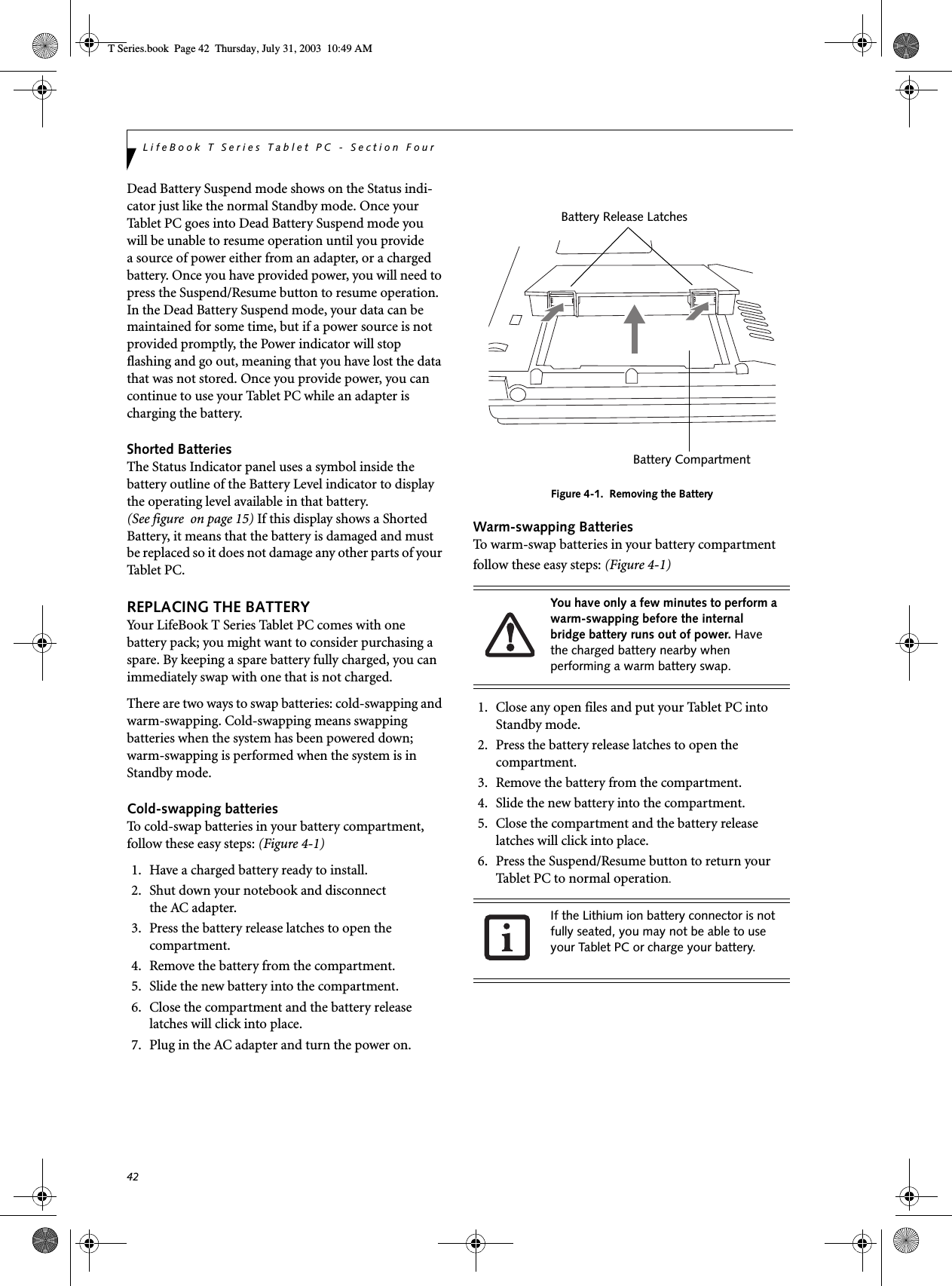 42LifeBook T Series Tablet PC - Section FourDead Battery Suspend mode shows on the Status indi-cator just like the normal Standby mode. Once your Tablet PC goes into Dead Battery Suspend mode youwill be unable to resume operation until you providea source of power either from an adapter, or a charged battery. Once you have provided power, you will need to press the Suspend/Resume button to resume operation. In the Dead Battery Suspend mode, your data can be maintained for some time, but if a power source is not provided promptly, the Power indicator will stop flashing and go out, meaning that you have lost the data that was not stored. Once you provide power, you can continue to use your Tablet PC while an adapter is charging the battery.Shorted BatteriesThe Status Indicator panel uses a symbol inside the battery outline of the Battery Level indicator to display the operating level available in that battery. (See figure  on page 15) If this display shows a Shorted Battery, it means that the battery is damaged and must be replaced so it does not damage any other parts of your Tabl e t P C .REPLACING THE BATTERY Your LifeBook T Series Tablet PC comes with one battery pack; you might want to consider purchasing a spare. By keeping a spare battery fully charged, you can immediately swap with one that is not charged. There are two ways to swap batteries: cold-swapping and warm-swapping. Cold-swapping means swapping batteries when the system has been powered down; warm-swapping is performed when the system is in Standby mode. Cold-swapping batteriesTo cold-swap batteries in your battery compartment, follow these easy steps: (Figure 4-1)1. Have a charged battery ready to install.2. Shut down your notebook and disconnectthe AC adapter.3. Press the battery release latches to open the compartment.4. Remove the battery from the compartment.5. Slide the new battery into the compartment.6. Close the compartment and the battery release latches will click into place.7. Plug in the AC adapter and turn the power on. Figure 4-1.  Removing the BatteryWarm-swapping BatteriesTo warm-swap batteries in your battery compartment follow these easy steps: (Figure 4-1)1. Close any open files and put your Tablet PC into Standby mode.2. Press the battery release latches to open the compartment.3. Remove the battery from the compartment.4. Slide the new battery into the compartment.5. Close the compartment and the battery release latches will click into place.6. Press the Suspend/Resume button to return your Tablet PC to normal operation. You have only a few minutes to perform a warm-swapping before the internal bridge battery runs out of power. Have the charged battery nearby when performing a warm battery swap.If the Lithium ion battery connector is not fully seated, you may not be able to use your Tablet PC or charge your battery.Battery Release LatchesBattery CompartmentT Series.book  Page 42  Thursday, July 31, 2003  10:49 AM