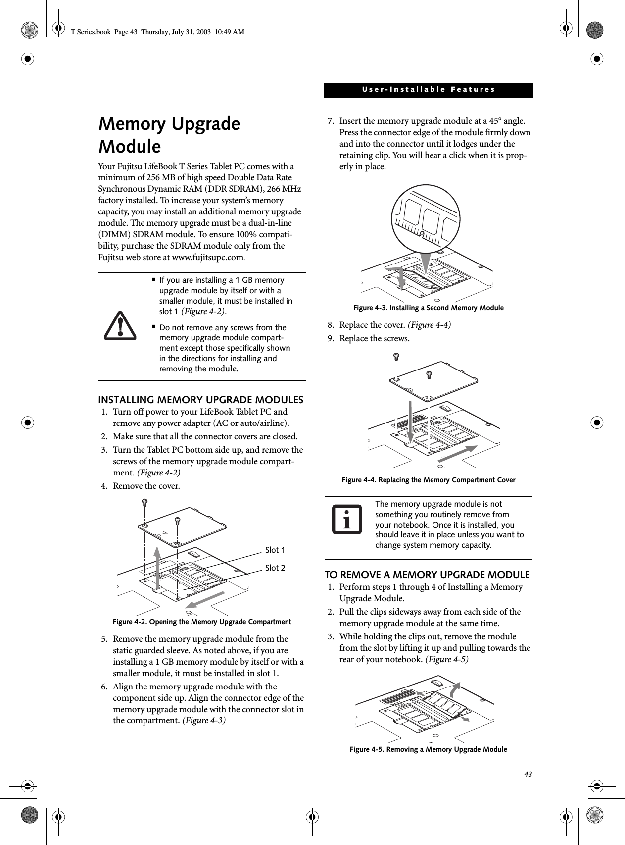 43User-Installable FeaturesMemory UpgradeModuleYour Fujitsu LifeBook T Series Tablet PC comes with a minimum of 256 MB of high speed Double Data Rate Synchronous Dynamic RAM (DDR SDRAM), 266 MHz factory installed. To increase your system’s memory capacity, you may install an additional memory upgrade module. The memory upgrade must be a dual-in-line (DIMM) SDRAM module. To ensure 100% compati-bility, purchase the SDRAM module only from the Fujitsu web store at www.fujitsupc.com.INSTALLING MEMORY UPGRADE MODULES1. Turn off power to your LifeBook Tablet PC and remove any power adapter (AC or auto/airline).2. Make sure that all the connector covers are closed.3. Turn the Tablet PC bottom side up, and remove the screws of the memory upgrade module compart-ment. (Figure 4-2) 4. Remove the cover.Figure 4-2. Opening the Memory Upgrade Compartment5. Remove the memory upgrade module from the static guarded sleeve. As noted above, if you are installing a 1 GB memory module by itself or with a smaller module, it must be installed in slot 1.6. Align the memory upgrade module with the component side up. Align the connector edge of the memory upgrade module with the connector slot in the compartment. (Figure 4-3)7. Insert the memory upgrade module at a 45° angle. Press the connector edge of the module firmly down and into the connector until it lodges under the retaining clip. You will hear a click when it is prop-erly in place. Figure 4-3. Installing a Second Memory Module8. Replace the cover. (Figure 4-4)9. Replace the screws.Figure 4-4. Replacing the Memory Compartment CoverTO REMOVE A MEMORY UPGRADE MODULE1. Perform steps 1 through 4 of Installing a Memory Upgrade Module.2. Pull the clips sideways away from each side of the memory upgrade module at the same time. 3. While holding the clips out, remove the module from the slot by lifting it up and pulling towards the rear of your notebook. (Figure 4-5)Figure 4-5. Removing a Memory Upgrade Module■If you are installing a 1 GB memory upgrade module by itself or with a smaller module, it must be installed in slot 1 (Figure 4-2).■Do not remove any screws from the memory upgrade module compart-ment except those specifically shown in the directions for installing and removing the module.Slot 1Slot 2The memory upgrade module is not something you routinely remove from your notebook. Once it is installed, you should leave it in place unless you want to change system memory capacity.T Series.book  Page 43  Thursday, July 31, 2003  10:49 AM
