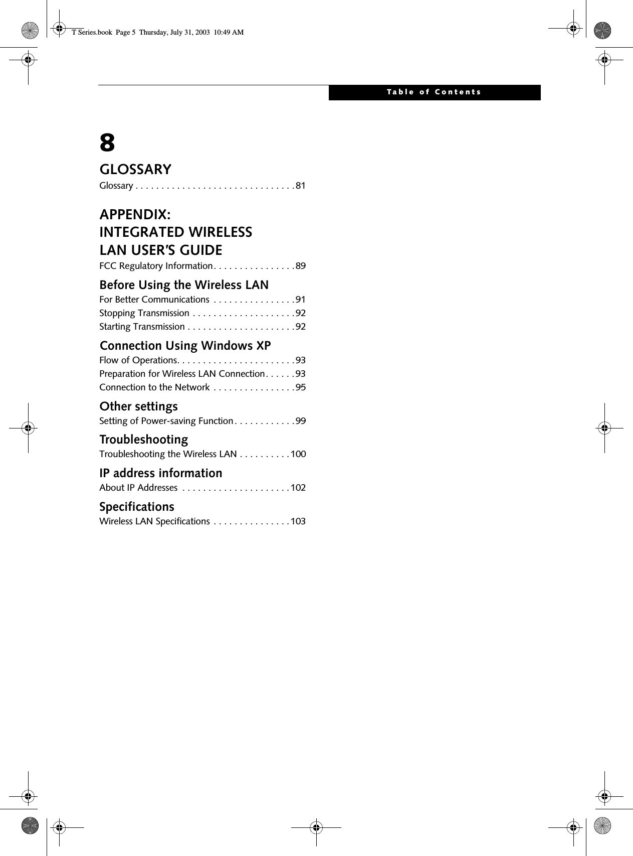 Table of Contents8GLOSSARYGlossary . . . . . . . . . . . . . . . . . . . . . . . . . . . . . . .81APPENDIX:INTEGRATED WIRELESSLAN USER’S GUIDEFCC Regulatory Information. . . . . . . . . . . . . . . .89Before Using the Wireless LANFor Better Communications  . . . . . . . . . . . . . . . .91Stopping Transmission . . . . . . . . . . . . . . . . . . . .92Starting Transmission . . . . . . . . . . . . . . . . . . . . .92Connection Using Windows XPFlow of Operations. . . . . . . . . . . . . . . . . . . . . . .93Preparation for Wireless LAN Connection. . . . . .93Connection to the Network . . . . . . . . . . . . . . . .95Other settingsSetting of Power-saving Function. . . . . . . . . . . .99TroubleshootingTroubleshooting the Wireless LAN . . . . . . . . . .100IP address informationAbout IP Addresses  . . . . . . . . . . . . . . . . . . . . .102SpecificationsWireless LAN Specifications . . . . . . . . . . . . . . .103T Series.book  Page 5  Thursday, July 31, 2003  10:49 AM