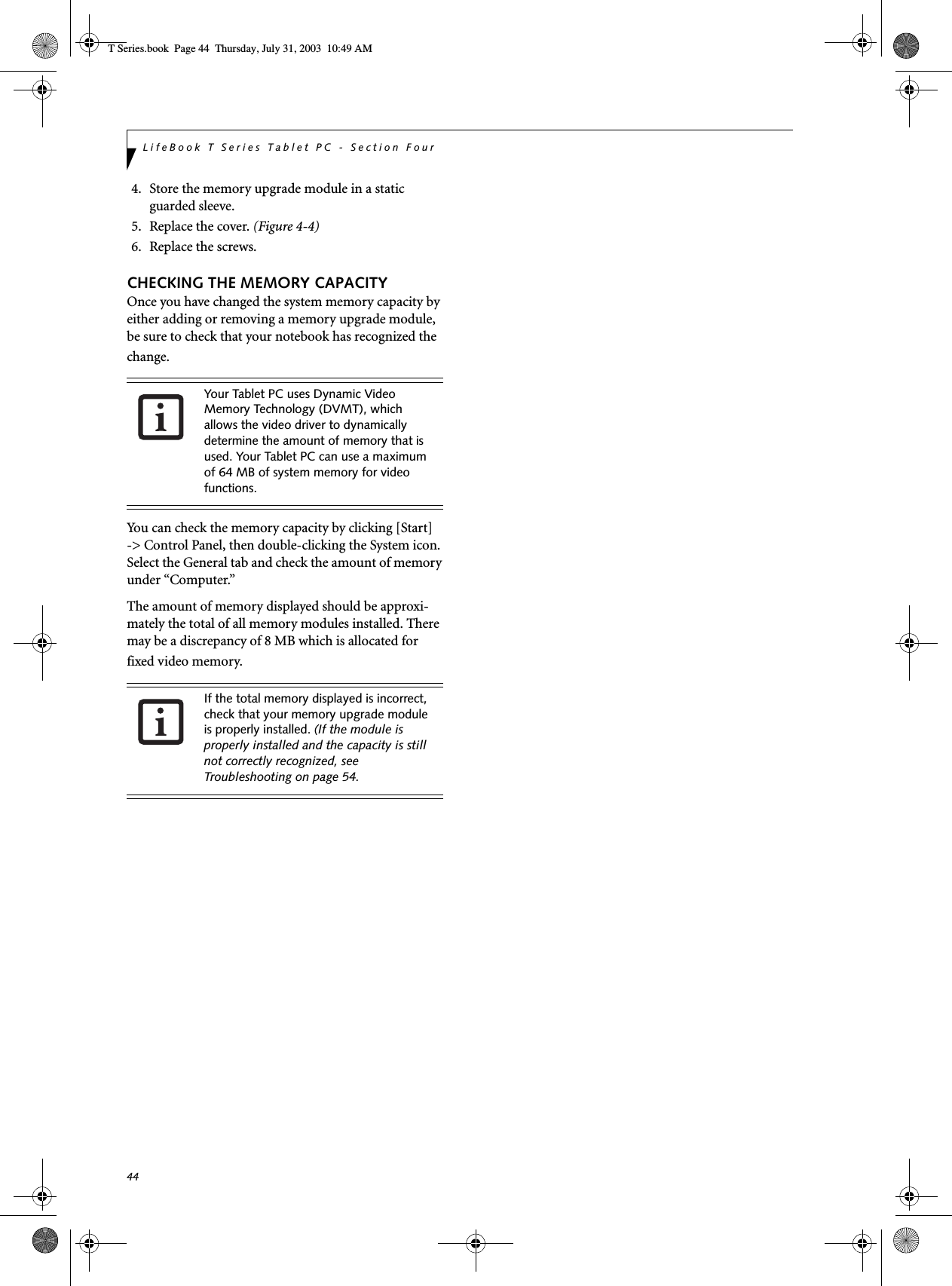 44LifeBook T Series Tablet PC - Section Four4. Store the memory upgrade module in a static guarded sleeve.5. Replace the cover. (Figure 4-4)6. Replace the screws.CHECKING THE MEMORY CAPACITYOnce you have changed the system memory capacity by either adding or removing a memory upgrade module, be sure to check that your notebook has recognized the change.You can check the memory capacity by clicking [Start]-&gt; Control Panel, then double-clicking the System icon. Select the General tab and check the amount of memory under “Computer.”The amount of memory displayed should be approxi-mately the total of all memory modules installed. There may be a discrepancy of 8 MB which is allocated for fixed video memory.Your Tablet PC uses Dynamic Video Memory Technology (DVMT), which allows the video driver to dynamically determine the amount of memory that is used. Your Tablet PC can use a maximum of 64 MB of system memory for video functions. If the total memory displayed is incorrect, check that your memory upgrade module is properly installed. (If the module is properly installed and the capacity is still not correctly recognized, see Troubleshooting on page 54.T Series.book  Page 44  Thursday, July 31, 2003  10:49 AM
