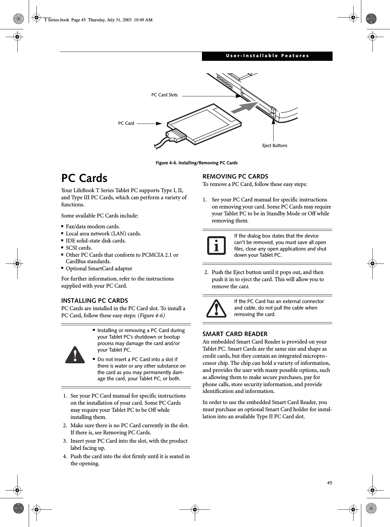 45User-Installable FeaturesFigure 4-6. Installing/Removing PC CardsPC CardsYour LifeBook T Series Tablet PC supports Type I, II, and Type III PC Cards, which can perform a variety of functions. Some available PC Cards include:■Fax/data modem cards.■Local area network (LAN) cards.■IDE solid-state disk cards.■SCSI cards.■Other PC Cards that conform to PCMCIA 2.1 or CardBus standards.■Optional SmartCard adapterFor further information, refer to the instructions supplied with your PC Card.INSTALLING PC CARDSPC Cards are installed in the PC Card slot. To install aPC Card, follow these easy steps: (Figure 4-6) 1. See your PC Card manual for specific instructions on the installation of your card. Some PC Cardsmay require your Tablet PC to be Off whileinstalling them.2. Make sure there is no PC Card currently in the slot. If there is, see Removing PC Cards.3. Insert your PC Card into the slot, with the product label facing up. 4. Push the card into the slot firmly until it is seated in the opening.REMOVING PC CARDSTo remove a PC Card, follow these easy steps:1. See your PC Card manual for specific instructions on removing your card. Some PC Cards may require your Tablet PC to be in Standby Mode or Off while removing them.2. Push the Eject button until it pops out, and then push it in to eject the card. This will allow you to remove the card.SMART CARD READERAn embedded Smart Card Reader is provided on your Tablet PC. Smart Cards are the same size and shape as credit cards, but they contain an integrated micropro-cessor chip. The chip can hold a variety of information, and provides the user with many possible options, such as allowing them to make secure purchases, pay for phone calls, store security information, and provide identification and information. In order to use the embedded Smart Card Reader, you must purchase an optional Smart Card holder for instal-lation into an available Type II PC Card slot. Eject ButtonsPC Card SlotsPC Card■Installing or removing a PC Card during your Tablet PC’s shutdown or bootup process may damage the card and/or your Tablet PC.■Do not insert a PC Card into a slot if there is water or any other substance on the card as you may permanently dam-age the card, your Tablet PC, or both. If the dialog box states that the device can’t be removed, you must save all open files, close any open applications and shut down your Tablet PC. If the PC Card has an external connector and cable, do not pull the cable when removing the card.T Series.book  Page 45  Thursday, July 31, 2003  10:49 AM