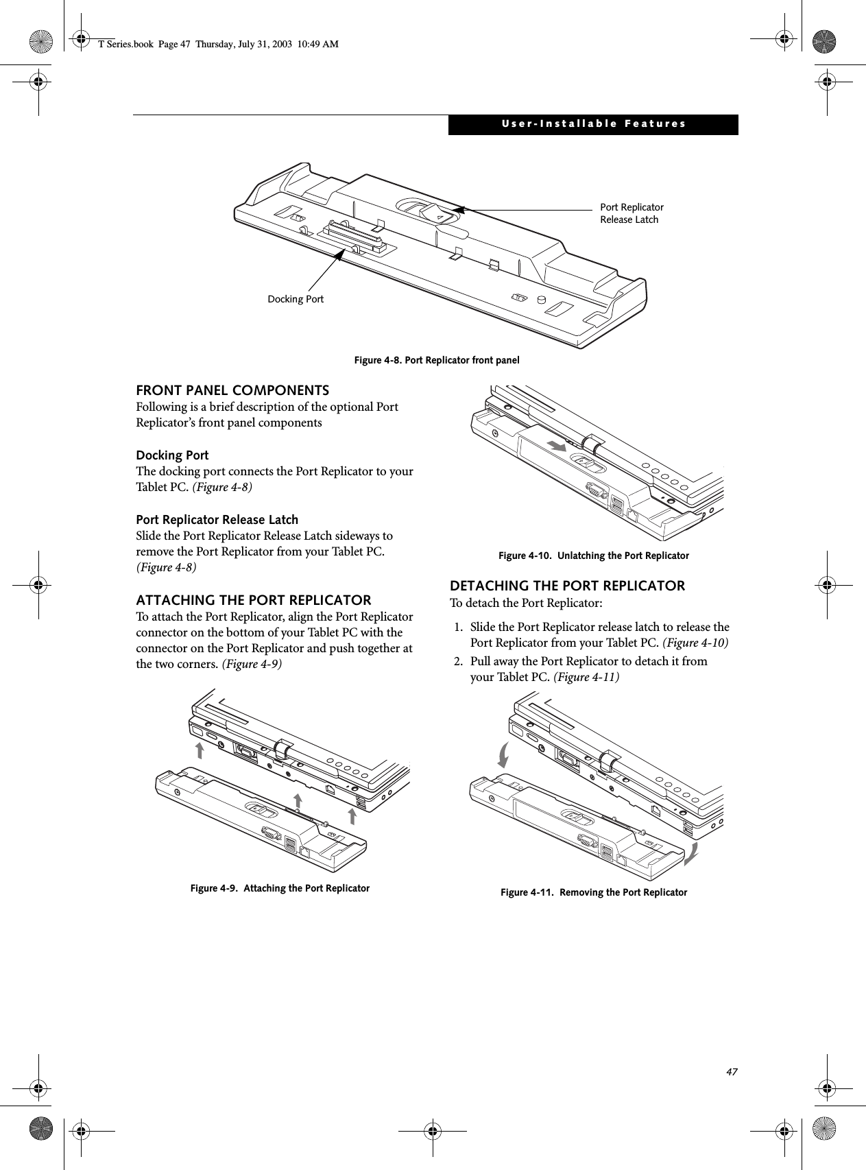 47User-Installable FeaturesFigure 4-8. Port Replicator front panel FRONT PANEL COMPONENTSFollowing is a brief description of the optional Port Replicator’s front panel componentsDocking PortThe docking port connects the Port Replicator to your Tabl e t P C . (Figure 4-8)Port Replicator Release LatchSlide the Port Replicator Release Latch sideways to remove the Port Replicator from your Tablet PC. (Figure 4-8)ATTACHING THE PORT REPLICATORTo attach the Port Replicator, align the Port Replicator connector on the bottom of your Tablet PC with the connector on the Port Replicator and push together at the two corners. (Figure 4-9)Figure 4-9.  Attaching the Port ReplicatorFigure 4-10.  Unlatching the Port ReplicatorDETACHING THE PORT REPLICATORTo detach the Port Replicator:1. Slide the Port Replicator release latch to release the Port Replicator from your Tablet PC. (Figure 4-10)2. Pull away the Port Replicator to detach it from your Tablet PC. (Figure 4-11)Figure 4-11.  Removing the Port ReplicatorDocking PortPort ReplicatorRelease LatchT Series.book  Page 47  Thursday, July 31, 2003  10:49 AM