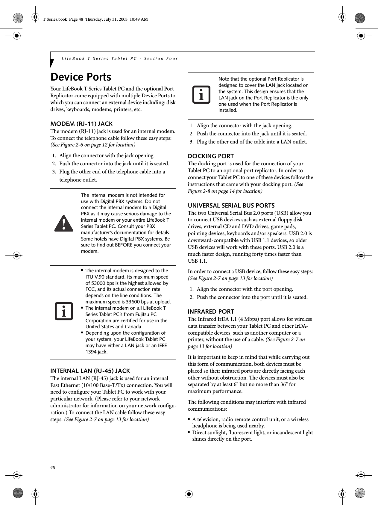 48LifeBook T Series Tablet PC - Section FourDevice PortsYour LifeBook T Series Tablet PC and the optional Port Replicator come equipped with multiple Device Ports to which you can connect an external device including: disk drives, keyboards, modems, printers, etc. MODEM (RJ-11) JACKThe modem (RJ-11) jack is used for an internal modem. To connect the telephone cable follow these easy steps: (See Figure 2-6 on page 12 for location)1. Align the connector with the jack opening.2. Push the connector into the jack until it is seated.3. Plug the other end of the telephone cable into atelephone outlet.INTERNAL LAN (RJ-45) JACK The internal LAN (RJ-45) jack is used for an internalFast Ethernet (10/100 Base-T/Tx) connection. You will need to configure your Tablet PC to work with your particular network. (Please refer to your network administrator for information on your network configu-ration.) To connect the LAN cable follow these easy steps: (See Figure 2-7 on page 13 for location)1. Align the connector with the jack opening.2. Push the connector into the jack until it is seated.3. Plug the other end of the cable into a LAN outlet.DOCKING PORTThe docking port is used for the connection of your Tablet PC to an optional port replicator. In order to connect your Tablet PC to one of these devices follow the instructions that came with your docking port. (See Figure 2-8 on page 14 for location)UNIVERSAL SERIAL BUS PORTSThe two Universal Serial Bus 2.0 ports (USB) allow you to connect USB devices such as external floppy disk drives, external CD and DVD drives, game pads, pointing devices, keyboards and/or speakers. USB 2.0 is downward-compatible with USB 1.1 devices, so older USB devices will work with these ports. USB 2.0 is a much faster design, running forty times faster than USB 1.1.In order to connect a USB device, follow these easy steps: (See Figure 2-7 on page 13 for location)1. Align the connector with the port opening.2. Push the connector into the port until it is seated.INFRARED PORTThe Infrared IrDA 1.1 (4 Mbps) port allows for wireless data transfer between your Tablet PC and other IrDA-compatible devices, such as another computer or a printer, without the use of a cable. (See Figure 2-7 on page 13 for location)It is important to keep in mind that while carrying out this form of communication, both devices must be placed so their infrared ports are directly facing each other without obstruction. The devices must also be separated by at least 6&quot; but no more than 36&quot; for maximum performance. The following conditions may interfere with infrared communications:■A television, radio remote control unit, or a wireless headphone is being used nearby.■Direct sunlight, fluorescent light, or incandescent light shines directly on the port.The internal modem is not intended for use with Digital PBX systems. Do not connect the internal modem to a Digital PBX as it may cause serious damage to the internal modem or your entire LifeBook T Series Tablet PC. Consult your PBX manufacturer’s documentation for details. Some hotels have Digital PBX systems. Be sure to find out BEFORE you connect your modem.■The internal modem is designed to the ITU V.90 standard. Its maximum speed of 53000 bps is the highest allowed by FCC, and its actual connection rate depends on the line conditions. The maximum speed is 33600 bps at upload. ■The internal modem on all LifeBook T Series Tablet PC’s from Fujitsu PC Corporation are certified for use in the United States and Canada.■Depending upon the configuration of your system, your LifeBook Tablet PC may have either a LAN jack or an IEEE 1394 jack.Note that the optional Port Replicator is designed to cover the LAN jack located on the system. This design ensures that the LAN jack on the Port Replicator is the only one used when the Port Replicator is installed.T Series.book  Page 48  Thursday, July 31, 2003  10:49 AM
