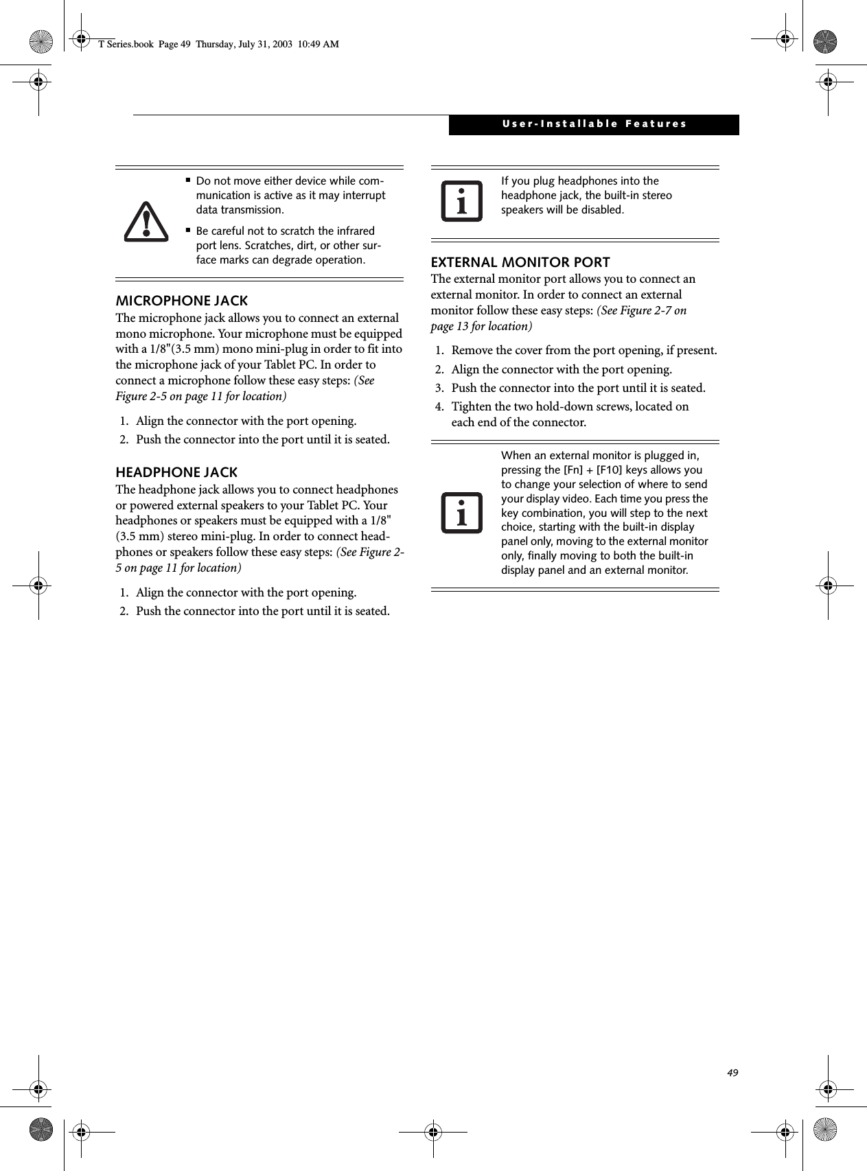 49User-Installable FeaturesMICROPHONE JACKThe microphone jack allows you to connect an external mono microphone. Your microphone must be equipped with a 1/8&quot;(3.5 mm) mono mini-plug in order to fit into the microphone jack of your Tablet PC. In order to connect a microphone follow these easy steps: (See Figure 2-5 on page 11 for location)1. Align the connector with the port opening.2. Push the connector into the port until it is seated.HEADPHONE JACKThe headphone jack allows you to connect headphones or powered external speakers to your Tablet PC. Your headphones or speakers must be equipped with a 1/8&quot; (3.5 mm) stereo mini-plug. In order to connect head-phones or speakers follow these easy steps: (See Figure 2-5 on page 11 for location)1. Align the connector with the port opening.2. Push the connector into the port until it is seated.EXTERNAL MONITOR PORTThe external monitor port allows you to connect an external monitor. In order to connect an external monitor follow these easy steps: (See Figure 2-7 on page 13 for location)1. Remove the cover from the port opening, if present.2. Align the connector with the port opening.3. Push the connector into the port until it is seated.4. Tighten the two hold-down screws, located oneach end of the connector. ■Do not move either device while com-munication is active as it may interrupt data transmission.■Be careful not to scratch the infrared port lens. Scratches, dirt, or other sur-face marks can degrade operation.If you plug headphones into the headphone jack, the built-in stereo speakers will be disabled.When an external monitor is plugged in, pressing the [Fn] + [F10] keys allows you to change your selection of where to send your display video. Each time you press the key combination, you will step to the next choice, starting with the built-in display panel only, moving to the external monitor only, finally moving to both the built-in display panel and an external monitor.T Series.book  Page 49  Thursday, July 31, 2003  10:49 AM