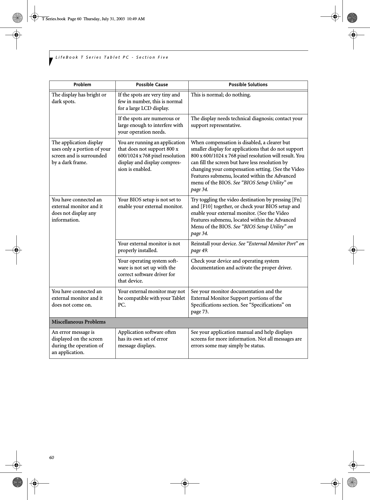 60LifeBook T Series Tablet PC - Section FiveThe display has bright or dark spots.If the spots are very tiny and few in number, this is normal for a large LCD display.This is normal; do nothing.If the spots are numerous or large enough to interfere with your operation needs.The display needs technical diagnosis; contact your support representative.The application display uses only a portion of your screen and is surrounded by a dark frame.You are running an application that does not support 800 x 600/1024 x 768 pixel resolution display and display compres-sion is enabled.When compensation is disabled, a clearer but smaller display for applications that do not support 800 x 600/1024 x 768 pixel resolution will result. You can fill the screen but have less resolution by changing your compensation setting. (See the Video Features submenu, located within the Advanced menu of the BIOS. See “BIOS Setup Utility” on page 34.You have connected an external monitor and it does not display any information.Your BIOS setup is not set to enable your external monitor.Try toggling the video destination by pressing [Fn] and [F10] together, or check your BIOS setup and enable your external monitor. (See the Video Features submenu, located within the Advanced Menu of the BIOS. See “BIOS Setup Utility” on page 34.Your external monitor is not properly installed. Reinstall your device. See “External Monitor Port” on page 49.Your operating system soft-ware is not set up with the correct software driver forthat device. Check your device and operating systemdocumentation and activate the proper driver.You have connected an external monitor and it does not come on.Your external monitor may not be compatible with your Tablet PC.See your monitor documentation and theExternal Monitor Support portions of theSpecifications section. See “Specifications” on page 73.Miscellaneous ProblemsAn error message is displayed on the screen during the operation ofan application.Application software often has its own set of error message displays. See your application manual and help displays screens for more information. Not all messages are errors some may simply be status.Problem Possible Cause Possible SolutionsT Series.book  Page 60  Thursday, July 31, 2003  10:49 AM