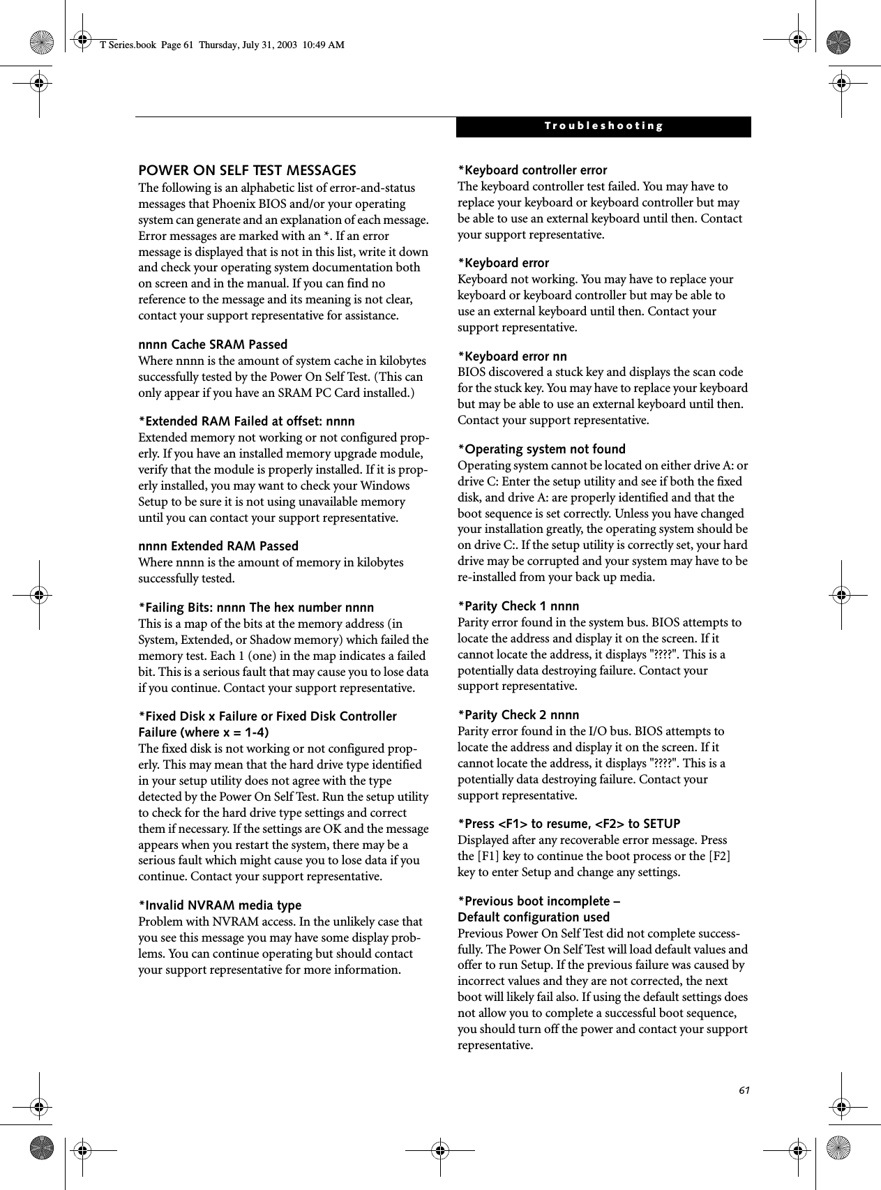 61TroubleshootingPOWER ON SELF TEST MESSAGESThe following is an alphabetic list of error-and-status messages that Phoenix BIOS and/or your operating system can generate and an explanation of each message. Error messages are marked with an *. If an error message is displayed that is not in this list, write it down and check your operating system documentation both on screen and in the manual. If you can find no reference to the message and its meaning is not clear, contact your support representative for assistance.nnnn Cache SRAM Passed Where nnnn is the amount of system cache in kilobytes successfully tested by the Power On Self Test. (This can only appear if you have an SRAM PC Card installed.)*Extended RAM Failed at offset: nnnn Extended memory not working or not configured prop-erly. If you have an installed memory upgrade module, verify that the module is properly installed. If it is prop-erly installed, you may want to check your Windows Setup to be sure it is not using unavailable memory until you can contact your support representative.nnnn Extended RAM Passed Where nnnn is the amount of memory in kilobytes successfully tested.*Failing Bits: nnnn The hex number nnnnThis is a map of the bits at the memory address (in System, Extended, or Shadow memory) which failed the memory test. Each 1 (one) in the map indicates a failed bit. This is a serious fault that may cause you to lose data if you continue. Contact your support representative.*Fixed Disk x Failure or Fixed Disk Controller Failure (where x = 1-4) The fixed disk is not working or not configured prop-erly. This may mean that the hard drive type identified in your setup utility does not agree with the type detected by the Power On Self Test. Run the setup utility to check for the hard drive type settings and correct them if necessary. If the settings are OK and the message appears when you restart the system, there may be a serious fault which might cause you to lose data if you continue. Contact your support representative.*Invalid NVRAM media typeProblem with NVRAM access. In the unlikely case that you see this message you may have some display prob-lems. You can continue operating but should contact your support representative for more information.*Keyboard controller error The keyboard controller test failed. You may have to replace your keyboard or keyboard controller but may be able to use an external keyboard until then. Contact your support representative.*Keyboard error Keyboard not working. You may have to replace your keyboard or keyboard controller but may be able touse an external keyboard until then. Contact your support representative.*Keyboard error nn BIOS discovered a stuck key and displays the scan code for the stuck key. You may have to replace your keyboard but may be able to use an external keyboard until then. Contact your support representative.*Operating system not found Operating system cannot be located on either drive A: or drive C: Enter the setup utility and see if both the fixed disk, and drive A: are properly identified and that the boot sequence is set correctly. Unless you have changed your installation greatly, the operating system should be on drive C:. If the setup utility is correctly set, your hard drive may be corrupted and your system may have to be re-installed from your back up media.*Parity Check 1 nnnn Parity error found in the system bus. BIOS attempts to locate the address and display it on the screen. If it cannot locate the address, it displays &quot;????&quot;. This is apotentially data destroying failure. Contact yoursupport representative.*Parity Check 2 nnnn Parity error found in the I/O bus. BIOS attempts to locate the address and display it on the screen. If it cannot locate the address, it displays &quot;????&quot;. This is apotentially data destroying failure. Contact yoursupport representative.*Press &lt;F1&gt; to resume, &lt;F2&gt; to SETUP Displayed after any recoverable error message. Pressthe [F1] key to continue the boot process or the [F2]key to enter Setup and change any settings.*Previous boot incomplete – Default configuration used Previous Power On Self Test did not complete success-fully. The Power On Self Test will load default values and offer to run Setup. If the previous failure was caused by incorrect values and they are not corrected, the next boot will likely fail also. If using the default settings does not allow you to complete a successful boot sequence, you should turn off the power and contact your support representative.T Series.book  Page 61  Thursday, July 31, 2003  10:49 AM