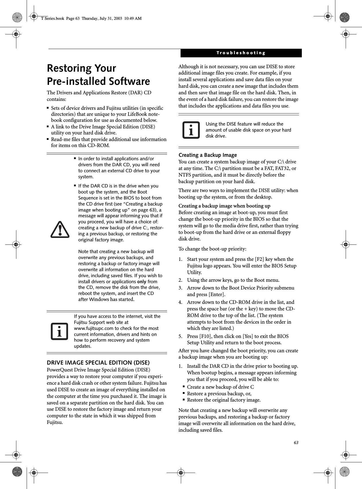 63TroubleshootingRestoring Your Pre-installed SoftwareThe Drivers and Applications Restore (DAR) CD contains:■Sets of device drivers and Fujitsu utilities (in specific directories) that are unique to your LifeBook note-book configuration for use as documented below.■A link to the Drive Image Special Edition (DISE) utility on your hard disk drive.■Read-me files that provide additional use information for items on this CD-ROM.DRIVE IMAGE SPECIAL EDITION (DISE)PowerQuest Drive Image Special Edition (DISE) provides a way to restore your computer if you experi-ence a hard disk crash or other system failure. Fujitsu has used DISE to create an image of everything installed on the computer at the time you purchased it. The image is saved on a separate partition on the hard disk. You can use DISE to restore the factory image and return your computer to the state in which it was shipped from Fujitsu.Although it is not necessary, you can use DISE to store additional image files you create. For example, if you install several applications and save data files on your hard disk, you can create a new image that includes them and then save that image file on the hard disk. Then, in the event of a hard disk failure, you can restore the image that includes the applications and data files you use.Creating a Backup ImageYou can create a system backup image of your C:\ drive at any time. The C:\ partition must be a FAT, FAT32, or NTFS partition, and it must be directly before the backup partition on your hard disk.There are two ways to implement the DISE utility: when booting up the system, or from the desktop. Creating a backup image when booting upBefore creating an image at boot-up, you must first change the boot-up priority in the BIOS so that the system will go to the media drive first, rather than trying to boot-up from the hard drive or an external floppy disk drive.To  c h a n g e  t h e  b o o t - u p  p r i o r i t y :1. Start your system and press the [F2] key when the Fujitsu logo appears. You will enter the BIOS Setup Utility.2. Using the arrow keys, go to the Boot menu.3. Arrow down to the Boot Device Priority submenu and press [Enter].4. Arrow down to the CD-ROM drive in the list, and press the space bar (or the + key) to move the CD-ROM drive to the top of the list. (The system attempts to boot from the devices in the order in which they are listed.)5. Press [F10], then click on [Yes] to exit the BIOS Setup Utility and return to the boot process.After you have changed the boot priority, you can create a backup image when you are booting up:1. Install the DAR CD in the drive prior to booting up. When bootup begins, a message appears informing you that if you proceed, you will be able to: ■Create a new backup of drive C■Restore a previous backup, or,■Restore the original factory image. Note that creating a new backup will overwrite any previous backups, and restoring a backup or factory image will overwrite all information on the hard drive, including saved files. ■In order to install applications and/or drivers from the DAR CD, you will need to connect an external CD drive to your system.■If the DAR CD is in the drive when you boot up the system, and the Boot Sequence is set in the BIOS to boot from the CD drive first (see “Creating a backup image when booting up” on page 63), a message will appear informing you that if you proceed, you will have a choice of: creating a new backup of drive C:, restor-ing a previous backup, or restoring the original factory image. Note that creating a new backup will overwrite any previous backups, and restoring a backup or factory image will overwrite all information on the hard drive, including saved files. If you wish to install drivers or applications only from the CD, remove the disk from the drive, reboot the system, and insert the CD after Windows has started.If you have access to the internet, visit the Fujitsu Support web site at www.fujitsupc.com to check for the most current information, drivers and hints on how to perform recovery and system updates.Using the DISE feature will reduce the amount of usable disk space on your hard disk drive.T Series.book  Page 63  Thursday, July 31, 2003  10:49 AM