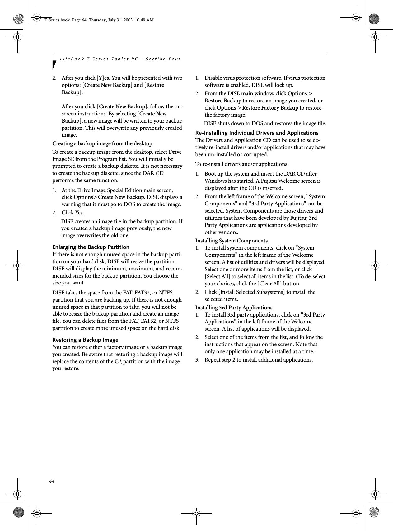 64LifeBook T Series Tablet PC - Section Four2. After you click [Y]es. You will be presented with two options: [Create New Backup] and [Restore Backup].After you click [Create New Backup], follow the on-screen instructions. By selecting [Create New Backup], a new image will be written to your backup partition. This will overwrite any previously created image. Creating a backup image from the desktopTo create a backup image from the desktop, select Drive Image SE from the Program list. You will initially be prompted to create a backup diskette. It is not necessary to create the backup diskette, since the DAR CD performs the same function.1. At the Drive Image Special Edition main screen, click Options&gt; Create New Backup. DISE displays a warning that it must go to DOS to create the image.2. Click Ye s .DISE creates an image file in the backup partition. If you created a backup image previously, the new image overwrites the old one.Enlarging the Backup PartitionIf there is not enough unused space in the backup parti-tion on your hard disk, DISE will resize the partition. DISE will display the minimum, maximum, and recom-mended sizes for the backup partition. You choose the size you want.DISE takes the space from the FAT, FAT32, or NTFS partition that you are backing up. If there is not enough unused space in that partition to take, you will not be able to resize the backup partition and create an image file. You can delete files from the FAT, FAT32, or NTFS partition to create more unused space on the hard disk.Restoring a Backup ImageYou can restore either a factory image or a backup image you created. Be aware that restoring a backup image will replace the contents of the C:\ partition with the image you restore.1. Disable virus protection software. If virus protection software is enabled, DISE will lock up.2. From the DISE main window, click Options &gt; Restore Backup to restore an image you created, or click Options &gt; Restore Factory Backup to restore the factory image.DISE shuts down to DOS and restores the image file.Re-Installing Individual Drivers and Applications The Drivers and Application CD can be used to selec-tively re-install drivers and/or applications that may have been un-installed or corrupted. To re-install drivers and/or applications:1. Boot up the system and insert the DAR CD after Windows has started. A Fujitsu Welcome screen is displayed after the CD is inserted.2. From the left frame of the Welcome screen, “System Components” and “3rd Party Applications” can be selected. System Components are those drivers and utilities that have been developed by Fujitsu; 3rd Party Applications are applications developed by other vendors.Installing System Components1. To install system components, click on “System Components” in the left frame of the Welcome screen. A list of utilities and drivers will be displayed. Select one or more items from the list, or click [Select All] to select all items in the list. (To de-select your choices, click the [Clear All] button.2. Click [Install Selected Subsystems] to install the selected items.Installing 3rd Party Applications1. To install 3rd party applications, click on “3rd Party Applications” in the left frame of the Welcome screen. A list of applications will be displayed. 2. Select one of the items from the list, and follow the instructions that appear on the screen. Note that only one application may be installed at a time.3. Repeat step 2 to install additional applications.T Series.book  Page 64  Thursday, July 31, 2003  10:49 AM