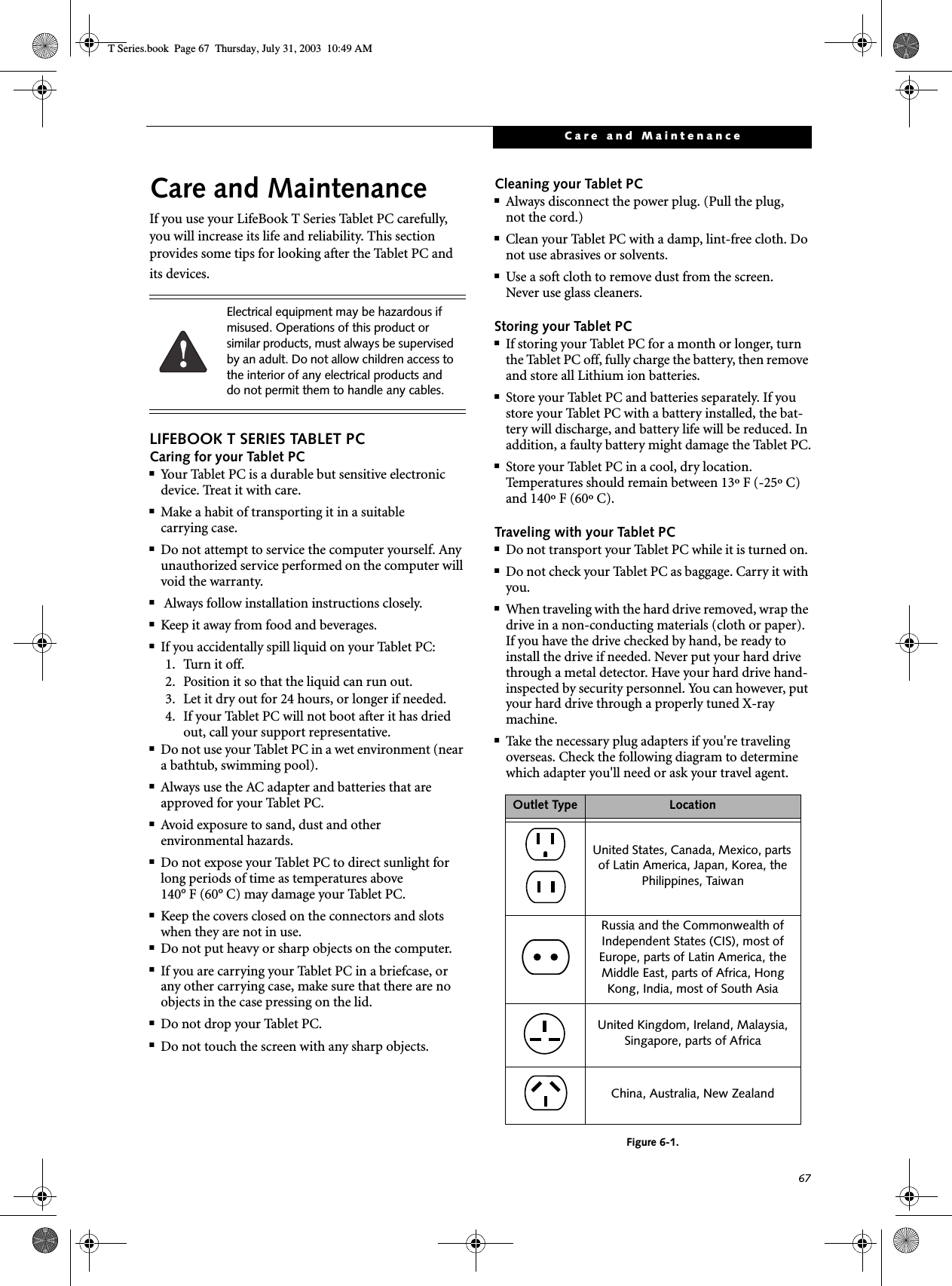 67Care and MaintenanceCare and MaintenanceIf you use your LifeBook T Series Tablet PC carefully, you will increase its life and reliability. This section provides some tips for looking after the Tablet PC and its devices.LIFEBOOK T SERIES TABLET PCCaring for your Tablet PC■Your Tablet PC is a durable but sensitive electronic device. Treat it with care.■Make a habit of transporting it in a suitablecarrying case.■Do not attempt to service the computer yourself. Any unauthorized service performed on the computer will void the warranty.■ Always follow installation instructions closely.■Keep it away from food and beverages.■If you accidentally spill liquid on your Tablet PC:1. Turn it off.2. Position it so that the liquid can run out.3. Let it dry out for 24 hours, or longer if needed.4. If your Tablet PC will not boot after it has dried out, call your support representative.■Do not use your Tablet PC in a wet environment (near a bathtub, swimming pool).■Always use the AC adapter and batteries that are approved for your Tablet PC.■Avoid exposure to sand, dust and otherenvironmental hazards.■Do not expose your Tablet PC to direct sunlight for long periods of time as temperatures above 140° F (60° C) may damage your Tablet PC.■Keep the covers closed on the connectors and slots when they are not in use.■Do not put heavy or sharp objects on the computer.■If you are carrying your Tablet PC in a briefcase, or any other carrying case, make sure that there are no objects in the case pressing on the lid.■Do not drop your Tablet PC.■Do not touch the screen with any sharp objects. Cleaning your Tablet PC■Always disconnect the power plug. (Pull the plug,not the cord.)■Clean your Tablet PC with a damp, lint-free cloth. Do not use abrasives or solvents.■Use a soft cloth to remove dust from the screen.Never use glass cleaners.Storing your Tablet PC■If storing your Tablet PC for a month or longer, turn the Tablet PC off, fully charge the battery, then remove and store all Lithium ion batteries.■Store your Tablet PC and batteries separately. If you store your Tablet PC with a battery installed, the bat-tery will discharge, and battery life will be reduced. In addition, a faulty battery might damage the Tablet PC.■Store your Tablet PC in a cool, dry location. Temperatures should remain between 13º F (-25º C) and 140º F (60º C).Traveling with your Tablet PC■Do not transport your Tablet PC while it is turned on. ■Do not check your Tablet PC as baggage. Carry it with you.■When traveling with the hard drive removed, wrap the drive in a non-conducting materials (cloth or paper). If you have the drive checked by hand, be ready to install the drive if needed. Never put your hard drive through a metal detector. Have your hard drive hand-inspected by security personnel. You can however, put your hard drive through a properly tuned X-ray machine. ■Take the necessary plug adapters if you&apos;re traveling overseas. Check the following diagram to determine which adapter you&apos;ll need or ask your travel agent.Figure 6-1. Electrical equipment may be hazardous if misused. Operations of this product or similar products, must always be supervised by an adult. Do not allow children access to the interior of any electrical products and do not permit them to handle any cables.Outlet Type LocationUnited States, Canada, Mexico, parts of Latin America, Japan, Korea, the Philippines, TaiwanRussia and the Commonwealth of Independent States (CIS), most of Europe, parts of Latin America, the Middle East, parts of Africa, Hong Kong, India, most of South AsiaUnited Kingdom, Ireland, Malaysia, Singapore, parts of AfricaChina, Australia, New ZealandT Series.book  Page 67  Thursday, July 31, 2003  10:49 AM