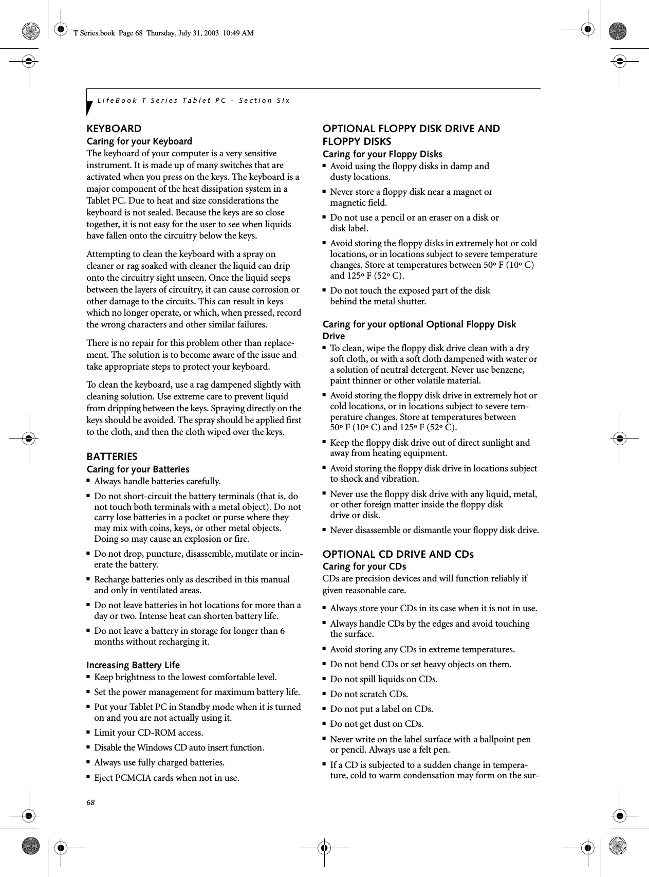 68LifeBook T Series Tablet PC - Section SIxKEYBOARDCaring for your KeyboardThe keyboard of your computer is a very sensitive instrument. It is made up of many switches that are activated when you press on the keys. The keyboard is a major component of the heat dissipation system in a Tablet PC. Due to heat and size considerations the keyboard is not sealed. Because the keys are so close together, it is not easy for the user to see when liquids have fallen onto the circuitry below the keys. Attempting to clean the keyboard with a spray on cleaner or rag soaked with cleaner the liquid can drip onto the circuitry sight unseen. Once the liquid seeps between the layers of circuitry, it can cause corrosion or other damage to the circuits. This can result in keys which no longer operate, or which, when pressed, record the wrong characters and other similar failures.There is no repair for this problem other than replace-ment. The solution is to become aware of the issue and take appropriate steps to protect your keyboard. To clean the keyboard, use a rag dampened slightly with cleaning solution. Use extreme care to prevent liquid from dripping between the keys. Spraying directly on the keys should be avoided. The spray should be applied first to the cloth, and then the cloth wiped over the keys.BATTERIESCaring for your Batteries■Always handle batteries carefully.■Do not short-circuit the battery terminals (that is, do not touch both terminals with a metal object). Do not carry lose batteries in a pocket or purse where they may mix with coins, keys, or other metal objects. Doing so may cause an explosion or fire.■Do not drop, puncture, disassemble, mutilate or incin-erate the battery.■Recharge batteries only as described in this manual and only in ventilated areas.■Do not leave batteries in hot locations for more than a day or two. Intense heat can shorten battery life.■Do not leave a battery in storage for longer than 6 months without recharging it.Increasing Battery Life■Keep brightness to the lowest comfortable level.■Set the power management for maximum battery life.■Put your Tablet PC in Standby mode when it is turned on and you are not actually using it.■Limit your CD-ROM access.■Disable the Windows CD auto insert function.■Always use fully charged batteries.■Eject PCMCIA cards when not in use.OPTIONAL FLOPPY DISK DRIVE AND FLOPPY DISKSCaring for your Floppy Disks■Avoid using the floppy disks in damp anddusty locations.■Never store a floppy disk near a magnet or magnetic field.■Do not use a pencil or an eraser on a disk or disk label.■Avoid storing the floppy disks in extremely hot or cold locations, or in locations subject to severe temperature changes. Store at temperatures between 50º F (10º C) and 125º F (52º C).■Do not touch the exposed part of the diskbehind the metal shutter.Caring for your optional Optional Floppy Disk Drive■To clean, wipe the floppy disk drive clean with a dry soft cloth, or with a soft cloth dampened with water or a solution of neutral detergent. Never use benzene, paint thinner or other volatile material.■Avoid storing the floppy disk drive in extremely hot or cold locations, or in locations subject to severe tem-perature changes. Store at temperatures between 50º F (10º C) and 125º F (52º C).■Keep the floppy disk drive out of direct sunlight and away from heating equipment.■Avoid storing the floppy disk drive in locations subject to shock and vibration.■Never use the floppy disk drive with any liquid, metal, or other foreign matter inside the floppy diskdrive or disk.■Never disassemble or dismantle your floppy disk drive.OPTIONAL CD DRIVE AND CDsCaring for your CDsCDs are precision devices and will function reliably if given reasonable care.■Always store your CDs in its case when it is not in use.■Always handle CDs by the edges and avoid touching the surface.■Avoid storing any CDs in extreme temperatures.■Do not bend CDs or set heavy objects on them.■Do not spill liquids on CDs.■Do not scratch CDs.■Do not put a label on CDs.■Do not get dust on CDs.■Never write on the label surface with a ballpoint pen or pencil. Always use a felt pen.■If a CD is subjected to a sudden change in tempera-ture, cold to warm condensation may form on the sur- T Series.book  Page 68  Thursday, July 31, 2003  10:49 AM