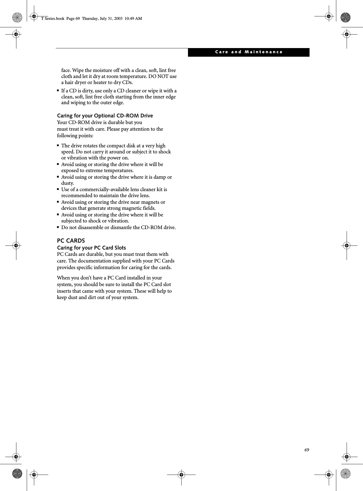 69Care and Maintenanceface. Wipe the moisture off with a clean, soft, lint free cloth and let it dry at room temperature. DO NOT use a hair dryer or heater to dry CDs.■If a CD is dirty, use only a CD cleaner or wipe it with a clean, soft, lint free cloth starting from the inner edge and wiping to the outer edge.Caring for your Optional CD-ROM DriveYour CD-ROM drive is durable but youmust treat it with care. Please pay attention to the following points:■The drive rotates the compact disk at a very high speed. Do not carry it around or subject it to shock or vibration with the power on.■Avoid using or storing the drive where it will be exposed to extreme temperatures.■Avoid using or storing the drive where it is damp or dusty.■Use of a commercially-available lens cleaner kit is recommended to maintain the drive lens. ■Avoid using or storing the drive near magnets or devices that generate strong magnetic fields.■Avoid using or storing the drive where it will be subjected to shock or vibration.■Do not disassemble or dismantle the CD-ROM drive.PC CARDSCaring for your PC Card Slots PC Cards are durable, but you must treat them with care. The documentation supplied with your PC Cards provides specific information for caring for the cards. When you don’t have a PC Card installed in your system, you should be sure to install the PC Card slot inserts that came with your system. These will help to keep dust and dirt out of your system.T Series.book  Page 69  Thursday, July 31, 2003  10:49 AM