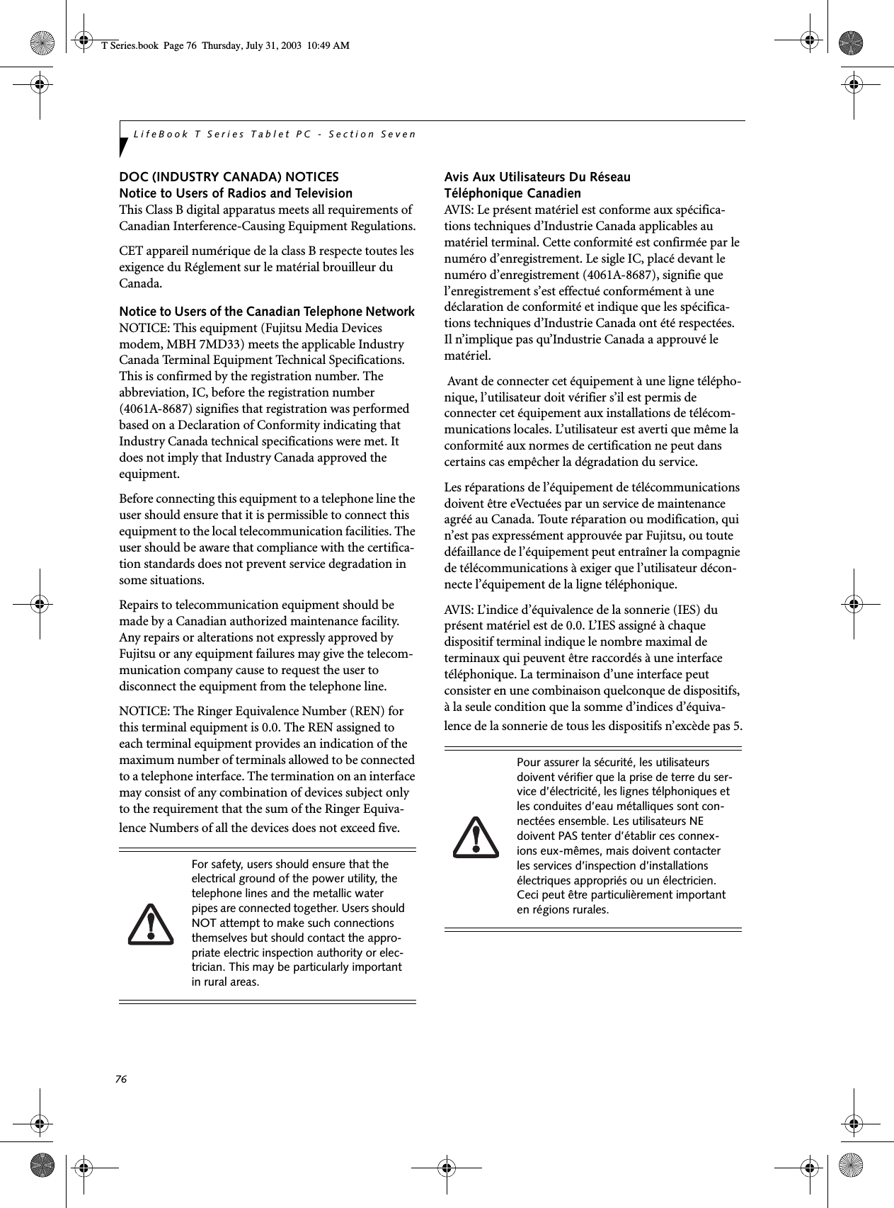 76LifeBook T Series Tablet PC - Section SevenDOC (INDUSTRY CANADA) NOTICESNotice to Users of Radios and TelevisionThis Class B digital apparatus meets all requirements of Canadian Interference-Causing Equipment Regulations.CET appareil numérique de la class B respecte toutes les exigence du Réglement sur le matérial brouilleur du Canada.Notice to Users of the Canadian Telephone Network NOTICE: This equipment (Fujitsu Media Devices modem, MBH 7MD33) meets the applicable Industry Canada Terminal Equipment Technical Specifications. This is confirmed by the registration number. The abbreviation, IC, before the registration number (4061A-8687) signifies that registration was performed based on a Declaration of Conformity indicating that Industry Canada technical specifications were met. It does not imply that Industry Canada approved the equipment. Before connecting this equipment to a telephone line the user should ensure that it is permissible to connect this equipment to the local telecommunication facilities. The user should be aware that compliance with the certifica-tion standards does not prevent service degradation in some situations.Repairs to telecommunication equipment should be made by a Canadian authorized maintenance facility. Any repairs or alterations not expressly approved by Fujitsu or any equipment failures may give the telecom-munication company cause to request the user to disconnect the equipment from the telephone line.NOTICE: The Ringer Equivalence Number (REN) for this terminal equipment is 0.0. The REN assigned to each terminal equipment provides an indication of the maximum number of terminals allowed to be connected to a telephone interface. The termination on an interface may consist of any combination of devices subject only to the requirement that the sum of the Ringer Equiva-lence Numbers of all the devices does not exceed five.Avis Aux Utilisateurs Du Réseau Téléphonique CanadienAVIS: Le présent matériel est conforme aux spécifica-tions techniques d’Industrie Canada applicables au matériel terminal. Cette conformité est confirmée par le numéro d’enregistrement. Le sigle IC, placé devant le numéro d’enregistrement (4061A-8687), signifie que l’enregistrement s’est effectué conformément à une déclaration de conformité et indique que les spécifica-tions techniques d’Industrie Canada ont été respectées. Il n’implique pas qu’Industrie Canada a approuvé le matériel. Avant de connecter cet équipement à une ligne télépho-nique, l’utilisateur doit vérifier s’il est permis de connecter cet équipement aux installations de télécom-munications locales. L’utilisateur est averti que même la conformité aux normes de certification ne peut dans certains cas empêcher la dégradation du service.Les réparations de l’équipement de télécommunications doivent être eVectuées par un service de maintenance agréé au Canada. Toute réparation ou modification, qui n’est pas expressément approuvée par Fujitsu, ou toute défaillance de l’équipement peut entraîner la compagnie de télécommunications à exiger que l’utilisateur décon-necte l’équipement de la ligne téléphonique.AVIS: L’indice d’équivalence de la sonnerie (IES) du présent matériel est de 0.0. L’IES assigné à chaque dispositif terminal indique le nombre maximal de terminaux qui peuvent être raccordés à une interface téléphonique. La terminaison d’une interface peut consister en une combinaison quelconque de dispositifs, à la seule condition que la somme d’indices d’équiva-lence de la sonnerie de tous les dispositifs n’excède pas 5.For safety, users should ensure that the electrical ground of the power utility, the telephone lines and the metallic water pipes are connected together. Users should NOT attempt to make such connections themselves but should contact the appro-priate electric inspection authority or elec-trician. This may be particularly important in rural areas.Pour assurer la sécurité, les utilisateurs doivent vérifier que la prise de terre du ser-vice d’électricité, les lignes télphoniques et les conduites d’eau métalliques sont con-nectées ensemble. Les utilisateurs NE doivent PAS tenter d’établir ces connex-ions eux-mêmes, mais doivent contacter les services d’inspection d’installations électriques appropriés ou un électricien. Ceci peut être particulièrement important en régions rurales.T Series.book  Page 76  Thursday, July 31, 2003  10:49 AM