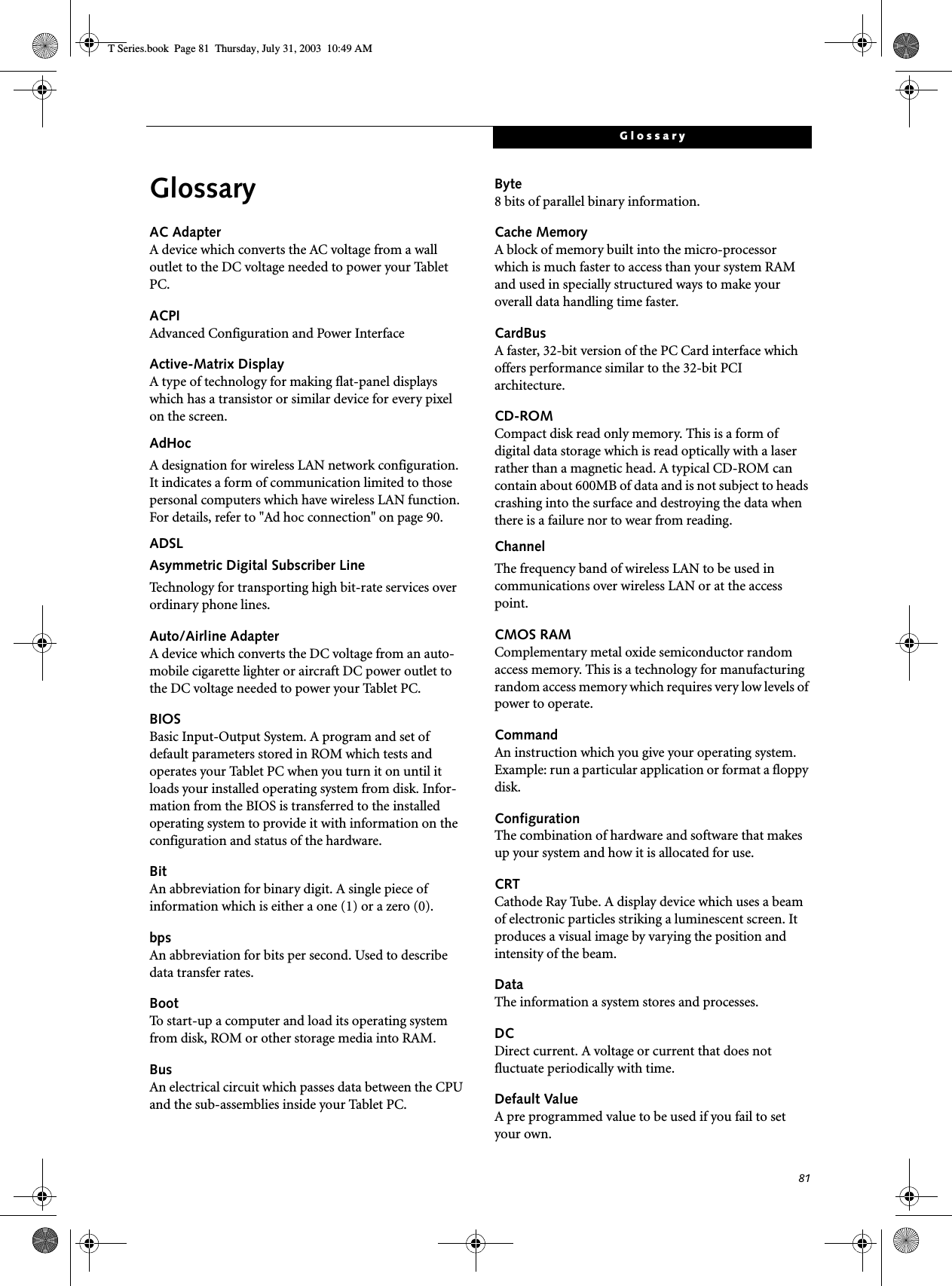 81GlossaryGlossaryAC AdapterA device which converts the AC voltage from a wall outlet to the DC voltage needed to power your Tablet PC.ACPIAdvanced Configuration and Power InterfaceActive-Matrix DisplayA type of technology for making flat-panel displays which has a transistor or similar device for every pixel on the screen.AdHocA designation for wireless LAN network configuration. It indicates a form of communication limited to those personal computers which have wireless LAN function. For details, refer to &quot;Ad hoc connection&quot; on page 90.ADSLAsymmetric Digital Subscriber LineTechnology for transporting high bit-rate services over ordinary phone lines.Auto/Airline AdapterA device which converts the DC voltage from an auto-mobile cigarette lighter or aircraft DC power outlet to the DC voltage needed to power your Tablet PC.BIOSBasic Input-Output System. A program and set of default parameters stored in ROM which tests and operates your Tablet PC when you turn it on until it loads your installed operating system from disk. Infor-mation from the BIOS is transferred to the installed operating system to provide it with information on the configuration and status of the hardware.BitAn abbreviation for binary digit. A single piece of information which is either a one (1) or a zero (0).bpsAn abbreviation for bits per second. Used to describe data transfer rates.BootTo start-up a computer and load its operating system from disk, ROM or other storage media into RAM.BusAn electrical circuit which passes data between the CPU and the sub-assemblies inside your Tablet PC.Byte8 bits of parallel binary information.Cache MemoryA block of memory built into the micro-processor which is much faster to access than your system RAM and used in specially structured ways to make your overall data handling time faster.CardBusA faster, 32-bit version of the PC Card interface which offers performance similar to the 32-bit PCI architecture.CD-ROMCompact disk read only memory. This is a form of digital data storage which is read optically with a laser rather than a magnetic head. A typical CD-ROM can contain about 600MB of data and is not subject to heads crashing into the surface and destroying the data when there is a failure nor to wear from reading.ChannelThe frequency band of wireless LAN to be used in communications over wireless LAN or at the access point.CMOS RAMComplementary metal oxide semiconductor random access memory. This is a technology for manufacturing random access memory which requires very low levels of power to operate.CommandAn instruction which you give your operating system. Example: run a particular application or format a floppy disk.ConfigurationThe combination of hardware and software that makes up your system and how it is allocated for use.CRTCathode Ray Tube. A display device which uses a beam of electronic particles striking a luminescent screen. It produces a visual image by varying the position and intensity of the beam.DataThe information a system stores and processes.DCDirect current. A voltage or current that does not fluctuate periodically with time.Default ValueA pre programmed value to be used if you fail to set your own.T Series.book  Page 81  Thursday, July 31, 2003  10:49 AM
