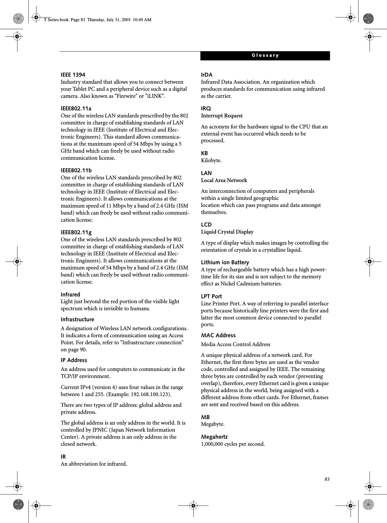 83GlossaryIEEE 1394Industry standard that allows you to connect between your Tablet PC and a peripheral device such as a digital camera. Also known as &quot;Firewire&quot; or &quot;iLINK&quot;.IEEE802.11aOne of the wireless LAN standards prescribed by the 802 committee in charge of establishing standards of LAN technology in IEEE (Institute of Electrical and Elec-tronic Engineers). This standard allows communica-tions at the maximum speed of 54 Mbps by using a 5 GHz band which can freely be used without radio communication license. IEEE802.11bOne of the wireless LAN standards prescribed by 802 committee in charge of establishing standards of LAN technology in IEEE (Institute of Electrical and Elec-tronic Engineers). It allows communications at the maximum speed of 11 Mbps by a band of 2.4 GHz (ISM band) which can freely be used without radio communi-cation license. IEEE802.11gOne of the wireless LAN standards prescribed by 802 committee in charge of establishing standards of LAN technology in IEEE (Institute of Electrical and Elec-tronic Engineers). It allows communications at the maximum speed of 54 Mbps by a band of 2.4 GHz (ISM band) which can freely be used without radio communi-cation license. InfraredLight just beyond the red portion of the visible light spectrum which is invisible to humans.InfrastructureA designation of Wireless LAN network configurations. It indicates a form of communication using an Access Point. For details, refer to &quot;Infrastructure connection&quot; on page 90.IP AddressAn address used for computers to communicate in the TCP/IP environment.Current IPv4 (version 4) uses four values in the range between 1 and 255. (Example: 192.168.100.123).There are two types of IP address: global address and private address.The global address is an only address in the world. It is controlled by JPNIC (Japan Network Information Center). A private address is an only address in the closed network.IRAn abbreviation for infrared.IrDAInfrared Data Association. An organization which produces standards for communication using infrared as the carrier.IRQInterrupt RequestAn acronym for the hardware signal to the CPU that an external event has occurred which needs to be processed.KB Kilobyte.LANLocal Area NetworkAn interconnection of computers and peripherals within a single limited geographic location which can pass programs and data amongst themselves.LCDLiquid Crystal DisplayA type of display which makes images by controlling the orientation of crystals in a crystalline liquid.Lithium ion BatteryA type of rechargeable battery which has a high power-time life for its size and is not subject to the memory effect as Nickel Cadmium batteries.LPT PortLine Printer Port. A way of referring to parallel interface ports because historically line printers were the first and latter the most common device connected to parallel ports.MAC Address Media Access Control AddressA unique physical address of a network card. For Ethernet, the first three bytes are used as the vendor code, controlled and assigned by IEEE. The remaining three bytes are controlled by each vendor (preventing overlap), therefore, every Ethernet card is given a unique physical address in the world, being assigned with a different address from other cards. For Ethernet, frames are sent and received based on this address.MBMegabyte.Megahertz1,000,000 cycles per second.T Series.book  Page 83  Thursday, July 31, 2003  10:49 AM