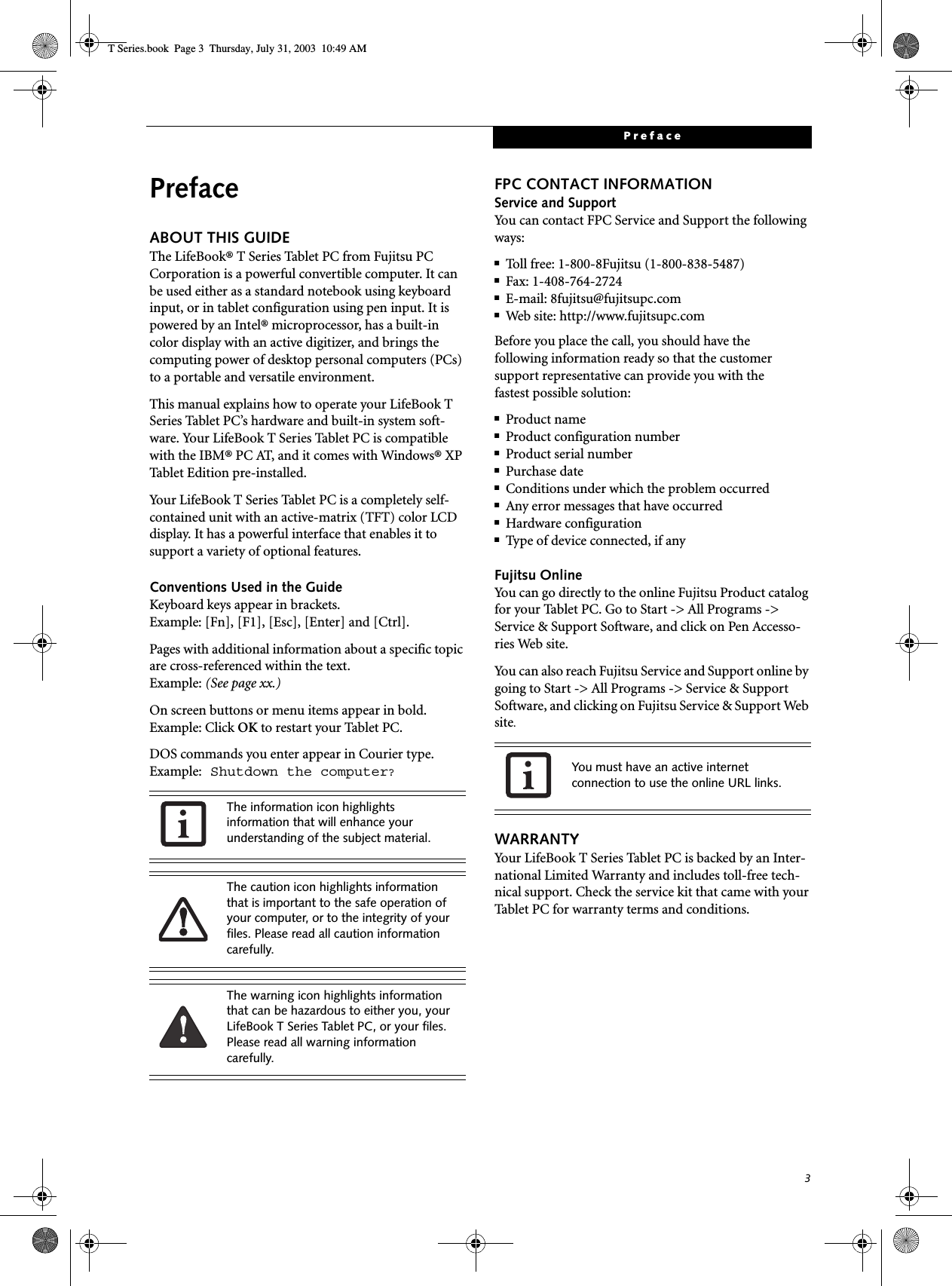 3PrefacePrefaceABOUT THIS GUIDEThe LifeBook® T Series Tablet PC from Fujitsu PC Corporation is a powerful convertible computer. It can be used either as a standard notebook using keyboard input, or in tablet configuration using pen input. It is powered by an Intel® microprocessor, has a built-in color display with an active digitizer, and brings the computing power of desktop personal computers (PCs) to a portable and versatile environment.This manual explains how to operate your LifeBook T Series Tablet PC’s hardware and built-in system soft-ware. Your LifeBook T Series Tablet PC is compatible with the IBM® PC AT, and it comes with Windows® XP Tablet Edition pre-installed.Your LifeBook T Series Tablet PC is a completely self-contained unit with an active-matrix (TFT) color LCD display. It has a powerful interface that enables it to support a variety of optional features. Conventions Used in the GuideKeyboard keys appear in brackets. Example: [Fn], [F1], [Esc], [Enter] and [Ctrl].Pages with additional information about a specific topic are cross-referenced within the text.Example: (See page xx.)On screen buttons or menu items appear in bold.Example: Click OK to restart your Tablet PC.DOS commands you enter appear in Courier type. Example: Shutdown the computer?FPC CONTACT INFORMATIONService and SupportYou can contact FPC Service and Support the following ways:■Toll free: 1-800-8Fujitsu (1-800-838-5487)■Fax: 1-408-764-2724 ■E-mail: 8fujitsu@fujitsupc.com ■Web site: http://www.fujitsupc.comBefore you place the call, you should have the following information ready so that the customer support representative can provide you with thefastest possible solution:■Product name■Product configuration number■Product serial number■Purchase date■Conditions under which the problem occurred■Any error messages that have occurred■Hardware configuration■Type of device connected, if anyFujitsu OnlineYou can go directly to the online Fujitsu Product catalog for your Tablet PC. Go to Start -&gt; All Programs -&gt; Service &amp; Support Software, and click on Pen Accesso-ries Web site.You can also reach Fujitsu Service and Support online by going to Start -&gt; All Programs -&gt; Service &amp; Support Software, and clicking on Fujitsu Service &amp; Support Web site.WARRANTYYour LifeBook T Series Tablet PC is backed by an Inter-national Limited Warranty and includes toll-free tech-nical support. Check the service kit that came with yourTablet PC for warranty terms and conditions.The information icon highlights information that will enhance your understanding of the subject material.The caution icon highlights information that is important to the safe operation of your computer, or to the integrity of your files. Please read all caution information carefully.The warning icon highlights information that can be hazardous to either you, your LifeBook T Series Tablet PC, or your files. Please read all warning information carefully.You must have an active internet connection to use the online URL links.T Series.book  Page 3  Thursday, July 31, 2003  10:49 AM