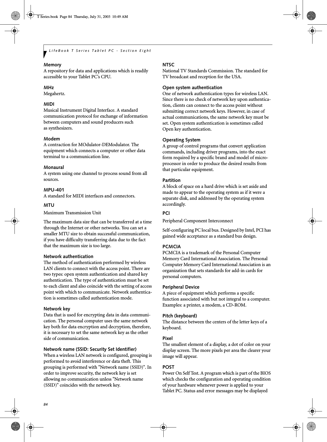 84LifeBook T Series Tablet PC - Section EightMemoryA repository for data and applications which is readily accessible to your Tablet PC’s CPU.MHzMegahertz.MIDIMusical Instrument Digital Interface. A standard communication protocol for exchange of information between computers and sound producers such as synthesizers.ModemA contraction for MOdulator-DEModulator. The equipment which connects a computer or other data terminal to a communication line.MonauralA system using one channel to process sound from all sources.MPU-401A standard for MIDI interfaces and connectors.MTUMaximum Transmission UnitThe maximum data size that can be transferred at a time through the Internet or other networks. You can set a smaller MTU size to obtain successful communication, if you have difficulty transferring data due to the fact that the maximum size is too large.Network authenticationThe method of authentication performed by wireless LAN clients to connect with the access point. There are two types: open system authentication and shared key authentication. The type of authentication must be set to each client and also coincide with the setting of access point with which to communicate. Network authentica-tion is sometimes called authentication mode.Network keyData that is used for encrypting data in data communi-cation. The personal computer uses the same network key both for data encryption and decryption, therefore, it is necessary to set the same network key as the other side of communication.Network name (SSID: Security Set Identifier)When a wireless LAN network is configured, grouping is performed to avoid interference or data theft. This grouping is performed with &quot;Network name (SSID)&quot;. In order to improve security, the network key is set allowing no communication unless &quot;Network name (SSID)&quot; coincides with the network key.NTSCNational TV Standards Commission. The standard for TV broadcast and reception for the USA.Open system authenticationOne of network authentication types for wireless LAN. Since there is no check of network key upon authentica-tion, clients can connect to the access point without submitting correct network keys. However, in case of actual communications, the same network key must be set. Open system authentication is sometimes called Open key authentication.Operating SystemA group of control programs that convert application commands, including driver programs, into the exact form required by a specific brand and model of micro-processor in order to produce the desired results from that particular equipment.PartitionA block of space on a hard drive which is set aside and made to appear to the operating system as if it were a separate disk, and addressed by the operating system accordingly.PCIPeripheral Component Interconnect Self-configuring PC local bus. Designed by Intel, PCI has gained wide acceptance as a standard bus design.PCMCIAPCMCIA is a trademark of the Personal Computer Memory Card International Association. The Personal Computer Memory Card International Association is an organization that sets standards for add-in cards for personal computers.Peripheral DeviceA piece of equipment which performs a specific function associated with but not integral to a computer. Examples: a printer, a modem, a CD-ROM.Pitch (keyboard)The distance between the centers of the letter keys of a keyboard.PixelThe smallest element of a display, a dot of color on your display screen. The more pixels per area the clearer your image will appear.POSTPower On Self Test. A program which is part of the BIOS which checks the configuration and operating condition of your hardware whenever power is applied to your Tablet PC. Status and error messages may be displayed T Series.book  Page 84  Thursday, July 31, 2003  10:49 AM